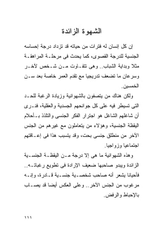 ‫ﺍﻟﺸﻬﻭﺓ ﺍﻟﺯﺍﺌﺩﺓ‬
‫ﺇﻥ ﻜل ﺇﻨﺴﺎﻥ ﻟﻪ ﻓﺘﺭﺍﺕ ﻤﻥ ﺤﻴﺎﺘﻪ ﻗﺩ ﺘﺯﺩﺍﺩ ﺩﺭﺠﺔ ﺇﺤﺴﺎﺴﻪ‬
‫ﺍﻟﺠﻨﺴﻴﺔ ﻟﻠﺩﺭﺠﺔ ﺍﻟﻘﺼﻭﻯ، ﻜﻤﺎ ﻴﺤﺩﺙ ﻓﻰ ﻤﺭﺤﻠـﺔ ﺍﻟﻤﺭﺍﻫﻘـﺔ‬
‫ﻤﺜﻼ ﻭﺒﺩﺍﻴﺔ ﺍﻟﺸﺒﺎﺏ.. ﻭﻫﻰ ﺘﺘﻔـﺎﻭﺕ ﻤـﻥ ﺸـﺨﺹ ﻵﺨـﺭ‬
‫ﻭﺴﺭﻋﺎﻥ ﻤﺎ ﺘﻀﻌﻑ ﺘﺩﺭﻴﺠﻴﺎ ﻤﻊ ﺘﻘﺩﻡ ﺍﻟﻌﻤﺭ ﺨﺎﺼﺔ ﺒﻌﺩ ﺴـﻥ‬
                                             ‫ﺍﻟﺨﻤﺴﻴﻥ.‬
‫ﻭﻟﻜﻥ ﻫﻨﺎﻙ ﻤﻥ ﻴﺘﺼﻔﻭﻥ ﺒﺎﻟﺸﻬﻭﺍﻨﻴﺔ ﻭﺯﻴﺎﺩﺓ ﺍﻟﺭﻏﺒﺔ ﻟﻠﺤـﺩ‬
‫ﺍﻟﺘﻰ ﺘﺴﻴﻁﺭ ﻓﻴﻪ ﻋﻠﻰ ﻜل ﺠﻭﺍﻨﺤﻬﻡ ﺍﻟﺠﺴﺩﻴﺔ ﻭﺍﻟﻌﻘﻠﻴﺔ، ﻓﻨـﺭﻯ‬
‫ﺃﻥ ﺸﺎﻏﻠﻬﻡ ﺍﻟﺸﺎﻏل ﻫﻭ ﺍﺠﺘﺭﺍﺭ ﺍﻟﻔﻜﺭ ﺍﻟﺠﻨﺴﻰ ﻭﺍﻟﺘﻠﺫﺫ ﺒـﺄﺤﻼﻡ‬
‫ﺍﻟﻴﻘﻅﺔ ﺍﻟﺠﻨﺴﻴﺔ، ﻭﻫﺅﻻﺀ ﻤﻥ ﻴﺘﻌﺎﻤﻠﻭﻥ ﻤﻊ ﻏﻴﺭﻫﻡ ﻤﻥ ﺍﻟﺠﻨﺱ‬
‫ﺍﻵﺨﺭ ﻤﻥ ﻤﻨﻁﻠﻕ ﺠﻨﺴﻰ ﺒﺤﺕ، ﻭﻗﺩ ﻴﺘﺴﺒﺏ ﻫﺫﺍ ﻓﻰ ﺇﻋـﺎﻗﺘﻬﻡ‬
                                     ‫ﺍﺠﺘﻤﺎﻋﻴﺎ ﻭﺯﻭﺍﺠﻴﺎ.‬
‫ﻭﻫﺫﻩ ﺍﻟﺸﻬﻭﺍﻨﻴﺔ ﻤﺎ ﻫﻰ ﺇﻻ ﺩﺭﺠﺔ ﻤـﻥ ﺍﻟﻴﻘﻅـﺔ ﺍﻟﺠﻨﺴـﻴﺔ‬
‫ﺍﻟﺯﺍﺌﺩﺓ ﻭﻴﺒﺩﻭ ﺼﺎﺤﺒﻬﺎ ﻀﻌﻴﻑ ﺍﻹﺭﺍﺩﺓ ﻓﻰ ﺘﻁﻭﻴﻊ ﺭﻏﺒﺎﺘـﻪ..‬
‫ﻓﺄﺤﻴﺎﻨﺎ ﻴﺸﻌﺭ ﺃﻨﻪ ﺼﺎﺤﺏ ﺸﺨﺼـﻴﺔ ﺠﻨﺴـﻴﺔ ﻗـﺎﺩﺭﺓ، ﻭﺇﻨـﻪ‬
‫ﻤﺭﻏﻭﺏ ﻤﻥ ﺍﻟﺠﻨﺱ ﺍﻵﺨﺭ.. ﻭﻋﻠﻰ ﺍﻟﻌﻜﺱ ﺃﻴﻀﺎ ﻗﺩ ﻴﺼـﺎﺏ‬
                                     ‫ﺒﺎﻹﺤﺒﺎﻁ ﻭﺍﻟﺭﻓﺽ.‬


‫١١١‬
 
