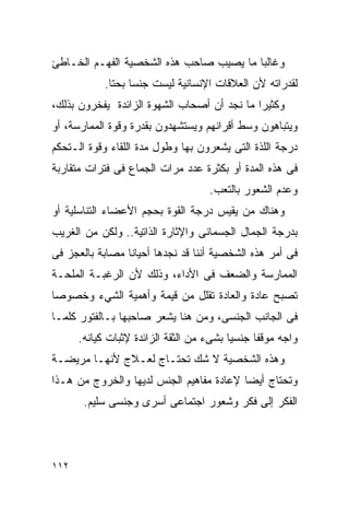 ‫ﻭﻏﺎﻟﺒﺎ ﻤﺎ ﻴﺼﻴﺏ ﺼﺎﺤﺏ ﻫﺫﻩ ﺍﻟﺸﺨﺼﻴﺔ ﺍﻟﻔﻬـﻡ ﺍﻟﺨـﺎﻁﺊ‬
            ‫ﻟﻘﺩﺭﺍﺘﻪ ﻷﻥ ﺍﻟﻌﻼﻗﺎﺕ ﺍﻹﻨﺴﺎﻨﻴﺔ ﻟﻴﺴﺕ ﺠﻨﺴﺎ ﺒﺤﺘﺎ.‬
‫ﻭﻜﺜﻴﺭﺍ ﻤﺎ ﻨﺠﺩ ﺃﻥ ﺃﺼﺤﺎﺏ ﺍﻟﺸﻬﻭﺓ ﺍﻟﺯﺍﺌﺩﺓ ﻴﻔﺨﺭﻭﻥ ﺒﺫﻟﻙ،‬
‫ﻭﻴﺘﺒﺎﻫﻭﻥ ﻭﺴﻁ ﺃﻗﺭﺍﻨﻬﻡ ﻭﻴﺴﺘﺸﻬﺩﻭﻥ ﺒﻘﺩﺭﺓ ﻭﻗﻭﺓ ﺍﻟﻤﻤﺎﺭﺴﺔ، ﺃﻭ‬
‫ﺩﺭﺠﺔ ﺍﻟﻠﺫﺓ ﺍﻟﺘﻰ ﻴﺸﻌﺭﻭﻥ ﺒﻬﺎ ﻭﻁﻭل ﻤﺩﺓ ﺍﻟﻠﻘﺎﺀ ﻭﻗﻭﺓ ﺍﻟـﺘﺤﻜﻡ‬
‫ﻓﻰ ﻫﺫﻩ ﺍﻟﻤﺩﺓ ﺃﻭ ﺒﻜﺜﺭﺓ ﻋﺩﺩ ﻤﺭﺍﺕ ﺍﻟﺠﻤﺎﻉ ﻓﻰ ﻓﺘﺭﺍﺕ ﻤﺘﻘﺎﺭﺒﺔ‬
                                    ‫ﻭﻋﺩﻡ ﺍﻟﺸﻌﻭﺭ ﺒﺎﻟﺘﻌﺏ.‬
‫ﻭﻫﻨﺎﻙ ﻤﻥ ﻴﻘﻴﺱ ﺩﺭﺠﺔ ﺍﻟﻘﻭﺓ ﺒﺤﺠﻡ ﺍﻷﻋﻀﺎﺀ ﺍﻟﺘﻨﺎﺴﻠﻴﺔ ﺃﻭ‬
‫ﺒﺩﺭﺠﺔ ﺍﻟﺠﻤﺎل ﺍﻟﺠﺴﻤﺎﻨﻰ ﻭﺍﻹﺜﺎﺭﺓ ﺍﻟﺫﺍﺘﻴﺔ.. ﻭﻟﻜﻥ ﻤﻥ ﺍﻟﻐﺭﻴﺏ‬
‫ﻓﻰ ﺃﻤﺭ ﻫﺫﻩ ﺍﻟﺸﺨﺼﻴﺔ ﺃﻨﻨﺎ ﻗﺩ ﻨﺠﺩﻫﺎ ﺃﺤﻴﺎﻨﺎ ﻤﺼﺎﺒﺔ ﺒﺎﻟﻌﺠﺯ ﻓﻰ‬
‫ﺍﻟﻤﻤﺎﺭﺴﺔ ﻭﺍﻟﻀﻌﻑ ﻓﻰ ﺍﻷﺩﺍﺀ، ﻭﺫﻟﻙ ﻷﻥ ﺍﻟﺭﻏﺒـﺔ ﺍﻟﻤﻠﺤـﺔ‬
‫ﺘﺼﺒﺢ ﻋﺎﺩﺓ ﻭﺍﻟﻌﺎﺩﺓ ﺘﻘﻠل ﻤﻥ ﻗﻴﻤﺔ ﻭﺃﻫﻤﻴﺔ ﺍﻟﺸﻲﺀ ﻭﺨﺼﻭﺼﺎ‬
‫ﻓﻰ ﺍﻟﺠﺎﻨﺏ ﺍﻟﺠﻨﺴﻰ، ﻭﻤﻥ ﻫﻨﺎ ﻴﺸﻌﺭ ﺼﺎﺤﺒﻬﺎ ﺒـﺎﻟﻔﺘﻭﺭ ﻜﻠﻤـﺎ‬
      ‫ﻭﺍﺠﻪ ﻤﻭﻗﻔﺎ ﺠﻨﺴﻴﺎ ﺒﺸﻰﺀ ﻤﻥ ﺍﻟﺜﻘﺔ ﺍﻟﺯﺍﺌﺩﺓ ﻹﺜﺒﺎﺕ ﻜﻴﺎﻨﻪ.‬
‫ﻭﻫﺫﻩ ﺍﻟﺸﺨﺼﻴﺔ ﻻ ﺸﻙ ﺘﺤﺘـﺎﺝ ﻟﻌـﻼﺝ ﻷﻨﻬـﺎ ﻤﺭﻴﻀـﺔ‬
‫ﻭﺘﺤﺘﺎﺝ ﺃﻴﻀﺎ ﻹﻋﺎﺩﺓ ﻤﻔﺎﻫﻴﻡ ﺍﻟﺠﻨﺱ ﻟﺩﻴﻬﺎ ﻭﺍﻟﺨﺭﻭﺝ ﻤﻥ ﻫـﺫﺍ‬
       ‫ﺍﻟﻔﻜﺭ ﺇﻟﻰ ﻓﻜﺭ ﻭﺸﻌﻭﺭ ﺍﺠﺘﻤﺎﻋﻰ ﺃﺴﺭﻯ ﻭﺠﻨﺴﻰ ﺴﻠﻴﻡ.‬




‫٢١١‬
 