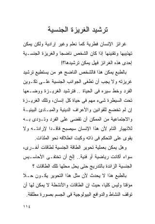 ‫ﺘﺭﺸﻴﺩ ﺍﻟﻐﺭﻴﺯﺓ ﺍﻟﺠﻨﺴﻴﺔ‬
‫ﻏﺭﺍﺌﺯ ﺍﻹﻨﺴﺎﻥ ﻓﻁﺭﻴﺔ ﻜﻤﺎ ﻨﻌﻠﻡ ﻭﻏﻴﺭ ﺇﺭﺍﺩﻴﺔ ﻭﻟﻜﻥ ﻴﻤﻜﻥ‬
‫ﺘﻬﺫﻴﺒﻬﺎ ﻭﺘﻘﻨﻴﻨﻬﺎ ﺇﺫﺍ ﻜﺎﻥ ﺍﻟﺸﺨﺹ ﻨﺎﻀﺠﺎ ﻭﺍﻟﻐﺭﻴﺯﺓ ﺍﻟﺠﻨﺴـﻴﺔ‬
                    ‫ﺇﺤﺩﻯ ﻫﺫﻩ ﺍﻟﻐﺭﺍﺌﺯ ﻓﻬل ﻴﻤﻜﻥ ﺘﺭﺸﻴﺩﻫﺎ؟!‬
‫ﺒﺎﻟﻁﺒﻊ ﻴﻤﻜﻥ ﻫﺫﺍ ﻓﺎﻟﺸﺨﺹ ﺍﻟﻨﺎﻀﺞ ﻫﻭ ﻤﻥ ﻴﺴﺘﻁﻴﻊ ﺘﺭﺸﻴﺩ‬
‫ﻏﺭﻴﺯﺘﻪ ﻭﻻ ﻴﺠﺏ ﺃﻥ ﺘﻁﻐﻰ ﺍﻟﺠﻭﺍﻨﺏ ﺍﻟﺠﻨﺴﻴﺔ ﻋﻠـﻰ ﺘﻜـﻭﻴﻥ‬
‫ﺍﻟﻔﺭﺩ ﻭﺨﻁ ﺴﻴﺭﻩ ﻓﻰ ﺍﻟﺤﻴﺎﺓ .. ﻓﺘﺭﺸﻴﺩ ﺍﻟﻐﺭﻴـﺯﺓ ﻭﻭﻀـﻌﻬﺎ‬
‫ﺘﺤﺕ ﺍﻟﺴﻴﻁﺭﺓ ﺸﻰﺀ ﻤﻬﻡ ﻓﻰ ﺤﻴﺎﺓ ﻜل ﺇﻨﺴﺎﻥ، ﻭﺘﻠﻙ ﺍﻟﻐﺭﻴـﺯﺓ‬
‫ﺇﻥ ﻟﻡ ﺘﺨﻀﻊ ﻟﻠﻘﻭﺍﻨﻴﻥ ﻭﺍﻷﻋﺭﺍﻑ ﺍﻟﺩﻴﻨﻴﺔ ﻭﺍﻟﻤﺒـﺎﺩﺉ ﺍﻟﺒﻴﺌﻴـﺔ‬
‫ﻭﺍﻻﺠﺘﻤﺎﻋﻴﺔ ﻤﻥ ﺍﻟﻤﻤﻜﻥ ﺃﻥ ﺘﻘﻀﻰ ﻋﻠﻰ ﺍﻟﻔﺭﺩ ﻭﺘـﺅﺩﻯ ﺒـﻪ‬
‫ﻟﻼﻨﻬﻴﺎﺭ ﺍﻟﺘﺎﻡ ﻷﻥ ﻫﺫﺍ ﺍﻹﻨﺴﺎﻥ ﺴﻴﺼﺒﺢ ﻓﺎﻗـﺩﺍ ﻹﺭﺍﺩﺘـﻪ ﻭﻻ‬
           ‫ﹰ‬
       ‫ﻴﻘﻭﻯ ﻋﻠﻰ ﺍﻟﺘﺤﻜﻡ ﻓﻰ ﺫﺍﺘﻪ ﻭﻜﺒﺕ ﺍﻨﻁﻼﻗﻪ ﻨﺤﻭ ﺍﻟﻤﻠﺫﺍﺕ.‬
‫ﻭﻫل ﻴﻤﻜﻥ ﺒﻌﻤﻠﻴﺔ ﺘﺤﻭﻴﺭ ﺍﻟﻁﺎﻗﺔ ﺍﻟﺠﻨﺴﻴﺔ ﻟﻁﺎﻗﺎﺕ ﺃﺨـﺭﻯ،‬
‫ﺴﻭﺍﺀ ﺃﻜﺎﻨﺕ ﺭﻴﺎﻀﻴﺔ ﺃﻭ ﻓﻨﻴﺔ.. ﺇﻟﺦ ﺃﻥ ﺘﺨﺘﻔـﻰ ﺍﻷﺤﺎﺴـﻴﺱ‬
      ‫ﺍﻟﺠﻨﺴﻴﺔ ﺍﻟﺯﺍﺌﺩﺓ ﺒﺎﻟﺘﺩﺭﻴﺞ ﺤﺘﻰ ﻴﺤل ﻤﺤﻠﻬﺎ ﺘﻠﻙ ﺍﻟﻁﺎﻗﺎﺕ ؟‬
‫ﺒﺎﻟﻁﺒﻊ ﻫﺫﺍ ﻻ ﻴﺤﺩﺙ ﻷﻥ ﻤﺜل ﻫﺫﺍ ﺍﻟﺘﺤﻭﻴﺭ ﻴﻜـﻭﻥ ﺤـﻼ‬
‫ﻤﺅﻗﺘﺎ ﻭﻟﻴﺱ ﻜﻠﻴﺎ، ﺤﻴﺙ ﺇﻥ ﺍﻟﻁﺎﻗﺎﺕ ﻭﺍﻷﻨﺸﻁﺔ ﻻ ﻴﻤﻜﻥ ﻟﻬﺎ ﺃﻥ‬
 ‫ﺘﻭﻗﻑ ﺍﻟﻨﺸﺎﻁ ﻭﺍﻟﺩﻭﺍﻓﻊ ﺍﻟﺒﻴﻭﻟﻭﺠﻴﺔ ﻓﻰ ﺍﻟﺠﺴﻡ ﺒﺼﻭﺭﺓ ﻤﻁﻠﻘﺔ.‬

‫٤١١‬
 