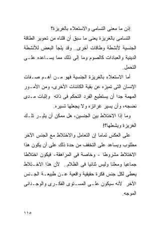 ‫ﺇﺫﻥ ﻤﺎ ﻤﻌﻨﻰ ﺍﻟﺘﺴﺎﻤﻰ ﻭﺍﻻﺴﺘﻌﻼﺀ ﺒﺎﻟﻐﺭﻴﺯﺓ؟‬
‫ﺍﻟﺘﺴﺎﻤﻰ ﺒﺎﻟﻐﺭﻴﺯﺓ ﻴﻌﻨﻰ ﻤﺎ ﺴﺒﻕ ﺃﻥ ﻗﻠﻨﺎﻩ ﻤﻥ ﺘﺤﻭﻴﺭ ﺍﻟﻁﺎﻗﺔ‬
‫ﺍﻟﺠﻨﺴﻴﺔ ﻷﻨﺸﻁﺔ ﻭﻁﺎﻗﺎﺕ ﺃﺨﺭﻯ.. ﻭﻗﺩ ﻴﻠﺠﺄ ﺍﻟﺒﻌﺽ ﻟﻸﻨﺸﻁﺔ‬
‫ﺍﻟﺩﻴﻨﻴﺔ ﻭﺍﻟﻌﺒﺎﺩﺍﺕ ﻜﺎﻟﺼﻭﻡ ﻭﻤﺎ ﺇﻟﻰ ﺫﻟﻙ ﻤﻤﺎ ﻴﺴـﺎﻋﺩﻩ ﻋﻠـﻰ‬
                                                ‫ﺍﻟﺘﺤﻤل.‬
‫ﺃﻤﺎ ﺍﻻﺴﺘﻌﻼﺀ ﺒﺎﻟﻐﺭﻴﺯﺓ ﺍﻟﺠﻨﺴﻴﺔ ﻓﻬﻭ ﻤـﻥ ﺃﻫـﻡ ﺼـﻔﺎﺕ‬
‫ﺍﻹﻨﺴﺎﻥ ﺍﻟﺘﻰ ﺘﻤﻴﺯﻩ ﻋﻥ ﺒﻘﻴﺔ ﺍﻟﻜﺎﺌﻨﺎﺕ ﺍﻷﺨﺭﻯ، ﻭﻤﻥ ﺍﻷﻤـﻭﺭ‬
‫ﺍﻟﻤﻬﻤﺔ ﺠﺩﺍ ﺃﻥ ﻴﺴﺘﻁﻴﻊ ﺍﻟﻔﺭﺩ ﺍﻟﺘﺤﻜﻡ ﻓﻰ ﺫﺍﺘﻪ ﻭﺇﺜﺒﺎﺕ ﻤـﺩﻯ‬
                                           ‫ﹰ‬
              ‫ﻨﻀﺠﻪ، ﻭﺃﻥ ﻴﺴﻴﺭ ﻏﺭﺍﺌﺯﻩ ﻭﻻ ﻴﺠﻌﻠﻬﺎ ﺘﺴﻴﺭﻩ.‬
‫ﻭﻤﺎ ﺇﺫﺍ ﺍﻻﺨﺘﻼﻁ ﺒﻴﻥ ﺍﻟﺠﻨﺴﻴﻥ، ﻫل ﻤﻤﻜﻥ ﺃﻥ ﻴﺜﻴـﺭ ﺘﻠـﻙ‬
                                       ‫ﺍﻟﻐﺭﻴﺯﺓ ﻭﻴﺸﻌﻠﻬﺎ؟!‬
‫ﻋﻠﻰ ﺍﻟﻌﻜﺱ ﺘﻤﺎﻤﺎ ﺇﻥ ﺍﻟﺘﻌﺎﻤل ﻭﺍﻻﺨﺘﻼﻁ ﻤﻊ ﺍﻟﺠﻨﺱ ﺍﻵﺨﺭ‬
‫ﻤﻁﻠﻭﺏ ﻭﻴﺴﺎﻋﺩ ﻋﻠﻰ ﺍﻟﺘﺨﻔﻑ ﻤﻥ ﺤﺩﺓ ﺫﻟﻙ ﻋﻠﻰ ﺃﻥ ﻴﻜﻭﻥ ﻫﺫﺍ‬
‫ﺍﻻﺨﺘﻼﻁ ﻤﺸﺭﻭﻁﺎ - ﻭﺨﺎﺼﺔ ﻓﻰ ﺍﻟﻤﺭﺍﻫﻘﺔ- ﻓﻴﻜﻭﻥ ﺍﺨﺘﻼﻁﺎ‬
‫ﺠﻤﺎﻋﻴﺎ ﻭﻤﻌﻠﻨﺎ ﻭﻟﻴﺱ ﺜﻨﺎﺌﻴﺎ ﻓﻰ ﺍﻟﻅﻼﻡ.. ﻷﻥ ﻫﺫﺍ ﺍﻻﺨـﺘﻼﻁ‬
‫ﻴﻌﻁﻰ ﻟﻜل ﺠﻨﺱ ﻓﻜﺭﺓ ﺤﻘﻴﻘﻴﺔ ﻭﺍﻗﻌﻴﺔ ﻋـﻥ ﻁﺒﻴﻌـﺔ ﺍﻟﺠـﻨﺱ‬
‫ﺍﻵﺨﺭ ﻷﻨﻪ ﺴﻴﻜﻭﻥ ﻋﻠـﻰ ﺍﻟﻤﺴـﺘﻭﻯ ﺍﻟﻔﻜـﺭﻯ ﻭﺍﻟﻭﺠـﺩﺍﻨﻰ‬
                                                ‫ﺍﻟﻤﻭﺠﻪ.‬


‫٥١١‬
 