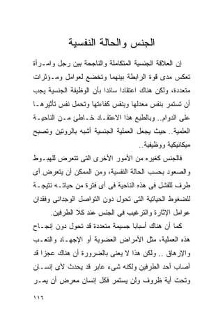 ‫ﺍﻟﺠﻨﺱ ﻭﺍﻟﺤﺎﻟﺔ ﺍﻟﻨﻔﺴﻴﺔ‬
‫ﺇﻥ ﺍﻟﻌﻼﻗﺔ ﺍﻟﺠﻨﺴﻴﺔ ﺍﻟﻤﺘﻜﺎﻤﻠﺔ ﻭﺍﻟﻨﺎﺠﺤﺔ ﺒﻴﻥ ﺭﺠل ﻭﺍﻤـﺭﺃﺓ‬
‫ﺘﻌﻜﺱ ﻤﺩﻯ ﻗﻭﺓ ﺍﻟﺭﺍﺒﻁﺔ ﺒﻴﻨﻬﻤﺎ ﻭﺘﺨﻀﻊ ﻟﻌﻭﺍﻤل ﻭﻤـﺅﺜﺭﺍﺕ‬
‫ﻤﺘﻌﺩﺩﺓ، ﻭﻟﻜﻥ ﻫﻨﺎﻙ ﺍﻋﺘﻘﺎﺩﺍ ﺴﺎﺌﺩﺍ ﺒﺄﻥ ﺍﻟﻭﻅﻴﻔﺔ ﺍﻟﺠﻨﺴﻴﺔ ﻴﺠﺏ‬
‫ﺃﻥ ﺘﺴﺘﻤﺭ ﺒﻨﻔﺱ ﻤﻌﺩﻟﻬﺎ ﻭﺒﻨﻔﺱ ﻜﻔﺎﺀﺘﻬﺎ ﻭﺘﺤﻤل ﻨﻔﺱ ﺘﺄﺜﻴﺭﻫـﺎ‬
‫ﻋﻠﻰ ﺍﻟﺩﻭﺍﻡ.. ﻭﺒﺎﻟﻁﺒﻊ ﻫﺫﺍ ﺍﻻﻋﺘﻘـﺎﺩ ﺨـﺎﻁﺊ ﻤـﻥ ﺍﻟﻨﺎﺤﻴـﺔ‬
‫ﺍﻟﻌﻠﻤﻴﺔ.. ﺤﻴﺙ ﻴﺠﻌل ﺍﻟﻌﻤﻠﻴﺔ ﺍﻟﺠﻨﺴﻴﺔ ﺃﺸﺒﻪ ﺒﺎﻟﺭﻭﺘﻴﻥ ﻭﺘﺼﺒﺢ‬
                                     ‫ﻤﻴﻜﺎﻨﻴﻜﻴﺔ ﻭﻭﻅﻴﻔﻴﺔ..‬
‫ﻓﺎﻟﺠﻨﺱ ﻜﻐﻴﺭﻩ ﻤﻥ ﺍﻷﻤﻭﺭ ﺍﻷﺨﺭﻯ ﺍﻟﺘﻰ ﺘﺘﻌﺭﺽ ﻟﻠﻬﺒـﻭﻁ‬
‫ﻭﺍﻟﺼﻌﻭﺩ ﺒﺤﺴﺏ ﺍﻟﺤﺎﻟﺔ ﺍﻟﻨﻔﺴﻴﺔ، ﻭﻤﻥ ﺍﻟﻤﻤﻜﻥ ﺃﻥ ﻴﺘﻌﺭﺽ ﺃﻯ‬
‫ﻁﺭﻑ ﻟﻠﻔﺸل ﻓﻰ ﻫﺫﻩ ﺍﻟﻨﺎﺤﻴﺔ ﻓﻰ ﺃﻯ ﻓﺘﺭﺓ ﻤﻥ ﺤﻴﺎﺘـﻪ ﻨﺘﻴﺠـﺔ‬
‫ﻟﻠﻀﻐﻭﻁ ﺍﻟﺤﻴﺎﺘﻴﺔ ﺍﻟﺘﻰ ﺘﺤﻭل ﺩﻭﻥ ﺍﻟﺘﻭﺍﺼل ﺍﻟﻭﺠﺩﺍﻨﻰ ﻭﻓﻘﺩﺍﻥ‬
      ‫ﻋﻭﺍﻤل ﺍﻹﺜﺎﺭﺓ ﻭﺍﻟﺘﺭﻏﻴﺏ ﻓﻰ ﺍﻟﺠﻨﺱ ﻋﻨﺩ ﻜﻼ ﺍﻟﻁﺭﻓﻴﻥ.‬
‫ﻜﻤﺎ ﺃﻥ ﻫﻨﺎﻙ ﺃﺴﺒﺎﺒﺎ ﺠﺴﻴﻤﺔ ﻤﺘﻌﺩﺩﺓ ﻗﺩ ﺘﺤﻭل ﺩﻭﻥ ﺇﻨﺠـﺎﺡ‬
‫ﻫﺫﻩ ﺍﻟﻌﻤﻠﻴﺔ، ﻤﺜل ﺍﻷﻤﺭﺍﺽ ﺍﻟﻌﻀﻭﻴﺔ ﺃﻭ ﺍﻹﺠﻬـﺎﺩ ﻭﺍﻟﺘﻌـﺏ‬
‫ﻭﺍﻹﺭﻫﺎﻕ .. ﻭﻟﻜﻥ ﻫﺫﺍ ﻻ ﻴﻌﻨﻰ ﺒﺎﻟﻀﺭﻭﺭﺓ ﺃﻥ ﻫﻨﺎﻙ ﻋﺠﺯﺍ ﻗﺩ‬
‫ﺃﺼﺎﺏ ﺃﺤﺩ ﺍﻟﻁﺭﻓﻴﻥ ﻭﻟﻜﻨﻪ ﺸﻰﺀ ﻋﺎﺒﺭ ﻗﺩ ﻴﺤﺩﺙ ﻷﻯ ﺇﻨﺴـﺎﻥ‬
‫ﻭﺘﺤﺕ ﺃﻴﺔ ﻅﺭﻭﻑ ﻭﻟﻥ ﻴﺴﺘﻤﺭ ﻓﻜل ﺇﻨﺴﺎﻥ ﻤﻌﺭﺽ ﺃﻥ ﻴﻤـﺭ‬

‫٦١١‬
 