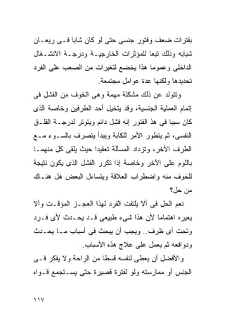 ‫ﺒﻔﺘﺭﺍﺕ ﻀﻌﻑ ﻭﻓﺘﻭﺭ ﺠﻨﺴﻰ ﺤﺘﻰ ﻟﻭ ﻜﺎﻥ ﺸﺎﺒﺎ ﻓـﻰ ﺭﻴﻌـﺎﻥ‬
‫ﺸﺒﺎﺒﻪ ﻭﺫﻟﻙ ﺘﺒﻌﺎ ﻟﻠﻤﺅﺜﺭﺍﺕ ﺍﻟﺨﺎﺭﺠﻴـﺔ ﻭﺩﺭﺠـﺔ ﺍﻻﻨﺸـﻐﺎل‬
‫ﺍﻟﺩﺍﺨﻠﻰ ﻭﻋﻤﻭﻤﺎ ﻫﺫﺍ ﻴﺨﻀﻊ ﻟﺘﻐﻴﺭﺍﺕ ﻤﻥ ﺍﻟﺼﻌﺏ ﻋﻠﻰ ﺍﻟﻔﺭﺩ‬
                      ‫ﺘﺤﺩﻴﺩﻫﺎ ﻭﻟﻜﻨﻬﺎ ﻋﺩﺓ ﻋﻭﺍﻤل ﻤﺠﺘﻤﻌﺔ.‬
‫ﻭﺘﺘﻭﻟﺩ ﻋﻥ ﺫﻟﻙ ﻤﺸﻜﻠﺔ ﻤﻬﻤﺔ ﻭﻫﻰ ﺍﻟﺨﻭﻑ ﻤﻥ ﺍﻟﻔﺸل ﻓﻰ‬
‫ﺇﺘﻤﺎﻡ ﺍﻟﻌﻤﻠﻴﺔ ﺍﻟﺠﻨﺴﻴﺔ، ﻭﻗﺩ ﻴﺘﺨﻴل ﺃﺤﺩ ﺍﻟﻁﺭﻓﻴﻥ ﻭﺨﺎﺼﺔ ﺍﻟﺫﻯ‬
‫ﻜﺎﻥ ﺴﺒﺒﺎ ﻓﻰ ﻫﺫ ﺍﻟﻔﺘﻭﺭ ﺇﻨﻪ ﻓﺸل ﺩﺍﺌﻡ ﻭﻴﺘﻭﺘﺭ ﻟﺩﺭﺠـﺔ ﺍﻟﻘﻠـﻕ‬
‫ﺍﻟﻨﻔﺴﻰ، ﺜﻡ ﻴﺘﻁﻭﺭ ﺍﻷﻤﺭ ﻟﻠﻜﺂﺒﺔ ﻭﻴﺒﺩﺃ ﻴﺘﺼﺭﻑ ﺒﺎﻟﺴـﻭﺀ ﻤـﻊ‬
‫ﺍﻟﻁﺭﻑ ﺍﻵﺨﺭ، ﻭﺘﺯﺩﺍﺩ ﺍﻟﻤﺴﺄﻟﺔ ﺘﻌﻘﻴﺩﺍ ﺤﻴﺙ ﻴﻠﻘﻰ ﻜل ﻤﻨﻬﻤـﺎ‬
‫ﺒﺎﻟﻠﻭﻡ ﻋﻠﻰ ﺍﻵﺨﺭ ﻭﺨﺎﺼﺔ ﺇﺫﺍ ﺘﻜﺭﺭ ﺍﻟﻔﺸل ﺍﻟﺫﻯ ﻴﻜﻭﻥ ﻨﺘﻴﺠﺔ‬
‫ﻟﻠﺨﻭﻑ ﻤﻨﻪ ﻭﺍﻀﻁﺭﺍﺏ ﺍﻟﻌﻼﻗﺔ ﻭﻴﺘﺴﺎﺀل ﺍﻟﺒﻌﺽ ﻫل ﻫﻨـﺎﻙ‬
                                               ‫ﻤﻥ ﺤل؟‬
‫ﻨﻌﻡ ﺍﻟﺤل ﻓﻰ ﺃﻻ ﻴﻠﺘﻔﺕ ﺍﻟﻔﺭﺩ ﻟﻬﺫﺍ ﺍﻟﻌﺠـﺯ ﺍﻟﻤﺅﻗـﺕ ﻭﺃﻻ‬
‫ﻴﻌﻴﺭﻩ ﺍﻫﺘﻤﺎﻤﺎ ﻷﻥ ﻫﺫﺍ ﺸﻰﺀ ﻁﺒﻴﻌﻰ ﻗـﺩ ﻴﺤـﺩﺙ ﻷﻯ ﻓـﺭﺩ‬
‫ﻭﺘﺤﺕ ﺃﻯ ﻅﺭﻑ.. ﻭﻴﺠﺏ ﺃﻥ ﻴﺒﺤﺙ ﻓﻰ ﺃﺴﺒﺎﺏ ﻤـﺎ ﻴﺤـﺩﺙ‬
                ‫ﻭﺩﻭﺍﻓﻌﻪ ﺜﻡ ﻴﻌﻤل ﻋﻠﻰ ﻋﻼﺝ ﻫﺫﻩ ﺍﻷﺴﺒﺎﺏ.‬
‫ﻭﺍﻷﻓﻀل ﺃﻥ ﻴﻌﻁﻰ ﻟﻨﻔﺴﻪ ﻗﺴﻁﺎ ﻤﻥ ﺍﻟﺭﺍﺤﺔ ﻭﻻ ﻴﻔﻜﺭ ﻓـﻰ‬
‫ﺍﻟﺠﻨﺱ ﺃﻭ ﻤﻤﺎﺭﺴﺘﻪ ﻭﻟﻭ ﻟﻔﺘﺭﺓ ﻗﺼﻴﺭﺓ ﺤﺘﻰ ﻴﺴـﺘﺠﻤﻊ ﻗـﻭﺍﻩ‬


‫٧١١‬
 