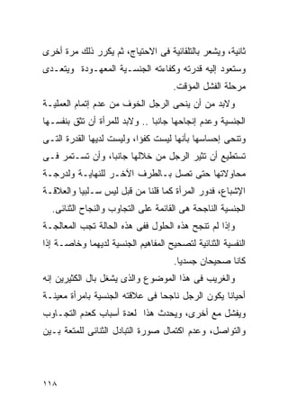 ‫ﺜﺎﻨﻴﺔ، ﻭﻴﺸﻌﺭ ﺒﺎﻟﺘﻠﻘﺎﺌﻴﺔ ﻓﻰ ﺍﻻﺤﺘﻴﺎﺝ، ﺜﻡ ﻴﻜﺭﺭ ﺫﻟﻙ ﻤﺭﺓ ﺃﺨﺭﻯ‬
‫ﻭﺴﺘﻌﻭﺩ ﺇﻟﻴﻪ ﻗﺩﺭﺘﻪ ﻭﻜﻔﺎﺀﺘﻪ ﺍﻟﺠﻨﺴـﻴﺔ ﺍﻟﻤﻌﻬـﻭﺩﺓ ﻭﻴﺘﻌـﺩﻯ‬
                                     ‫ﻤﺭﺤﻠﺔ ﺍﻟﻔﺸل ﺍﻟﻤﺅﻗﺕ.‬
‫ﻭﻻﺒﺩ ﻤﻥ ﺃﻥ ﻴﻨﺤﻰ ﺍﻟﺭﺠل ﺍﻟﺨﻭﻑ ﻤﻥ ﻋﺩﻡ ﺇﺘﻤﺎﻡ ﺍﻟﻌﻤﻠﻴـﺔ‬
‫ﺍﻟﺠﻨﺴﻴﺔ ﻭﻋﺩﻡ ﺇﻨﺠﺎﺤﻬﺎ ﺠﺎﻨﺒﺎ .. ﻭﻻﺒﺩ ﻟﻠﻤﺭﺃﺓ ﺃﻥ ﺘﺜﻕ ﺒﻨﻔﺴـﻬﺎ‬
‫ﻭﺘﻨﺤﻰ ﺇﺤﺴﺎﺴﻬﺎ ﺒﺄﻨﻬﺎ ﻟﻴﺴﺕ ﻜﻔﺅﺍ، ﻭﻟﻴﺴﺕ ﻟﺩﻴﻬﺎ ﺍﻟﻘﺩﺭﺓ ﺍﻟﺘـﻰ‬
‫ﺘﺴﺘﻁﻴﻊ ﺃﻥ ﺘﺜﻴﺭ ﺍﻟﺭﺠل ﻤﻥ ﺨﻼﻟﻬﺎ ﺠﺎﻨﺒﺎ، ﻭﺃﻥ ﺘﺴـﺘﻤﺭ ﻓـﻰ‬
‫ﻤﺤﺎﻭﻻﺘﻬﺎ ﺤﺘﻰ ﺘﺼل ﺒـﺎﻟﻁﺭﻑ ﺍﻵﺨـﺭ ﻟﻠﻨﻬﺎﻴـﺔ ﻭﻟﺩﺭﺠـﺔ‬
‫ﺍﻹﺸﺒﺎﻉ، ﻓﺩﻭﺭ ﺍﻟﻤﺭﺃﺓ ﻜﻤﺎ ﻗﻠﻨﺎ ﻤﻥ ﻗﺒل ﻟﻴﺱ ﺴـﻠﺒﻴﺎ ﻭﺍﻟﻌﻼﻗـﺔ‬
  ‫ﺍﻟﺠﻨﺴﻴﺔ ﺍﻟﻨﺎﺠﺤﺔ ﻫﻰ ﺍﻟﻘﺎﺌﻤﺔ ﻋﻠﻰ ﺍﻟﺘﺠﺎﻭﺏ ﻭﺍﻟﻨﺠﺎﺡ ﺍﻟﺜﻨﺎﺌﻰ.‬
‫ﻭﺇﺫﺍ ﻟﻡ ﺘﻨﺠﺢ ﻫﺫﻩ ﺍﻟﺤﻠﻭل ﻓﻔﻰ ﻫﺫﻩ ﺍﻟﺤﺎﻟﺔ ﺘﺠﺏ ﺍﻟﻤﻌﺎﻟﺠـﺔ‬
‫ﺍﻟﻨﻔﺴﻴﺔ ﺍﻟﺜﻨﺎﺌﻴﺔ ﻟﺘﺼﺤﻴﺢ ﺍﻟﻤﻔﺎﻫﻴﻡ ﺍﻟﺠﻨﺴﻴﺔ ﻟﺩﻴﻬﻤﺎ ﻭﺨﺎﺼـﺔ ﺇﺫﺍ‬
                                     ‫ﻜﺎﻨﺎ ﺼﺤﻴﺤﺎﻥ ﺠﺴﺩﻴﺎ.‬
‫ﻭﺍﻟﻐﺭﻴﺏ ﻓﻰ ﻫﺫﺍ ﺍﻟﻤﻭﻀﻭﻉ ﻭﺍﻟﺫﻯ ﻴﺸﻐل ﺒﺎل ﺍﻟﻜﺜﻴﺭﻴﻥ ﺇﻨﻪ‬
‫ﺃﺤﻴﺎﻨﺎ ﻴﻜﻭﻥ ﺍﻟﺭﺠل ﻨﺎﺠﺤﺎ ﻓﻰ ﻋﻼﻗﺘﻪ ﺍﻟﺠﻨﺴﻴﺔ ﺒﺎﻤﺭﺃﺓ ﻤﻌﻴﻨـﺔ‬
‫ﻭﻴﻔﺸل ﻤﻊ ﺃﺨﺭﻯ، ﻭﻴﺤﺩﺙ ﻫﺫﺍ ﻟﻌﺩﺓ ﺃﺴﺒﺎﺏ ﻜﻌﺩﻡ ﺍﻟﺘﺠـﺎﻭﺏ‬
‫ﻭﺍﻟﺘﻭﺍﺼل، ﻭﻋﺩﻡ ﺍﻜﺘﻤﺎل ﺼﻭﺭﺓ ﺍﻟﺘﺒﺎﺩل ﺍﻟﺜﻨﺎﺌﻰ ﻟﻠﻤﺘﻌﺔ ﺒـﻴﻥ‬




‫٨١١‬
 