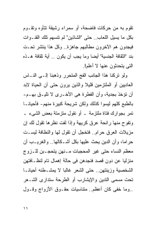 ‫ﺘﻘﻭﻡ ﺒﻪ ﻤﻥ ﺤﺭﻜﺎﺕ ﻓﺎﻀﺤﺔ، ﺃﻭ ﺴﻤﺭﺍﺀ ﺭﺸﻴﻘﺔ ﺘﺘﺄﻭﻩ ﻭﺘﻘـﻭﻡ‬
‫ﺒﻜل ﻤﺎ ﻴﺴﻴل ﺍﻟﻠﻌﺎﺏ.. ﺤﺘﻰ "ﺍﻟﺸﺎﺫﻴﻥ" ﻟﻡ ﺘﻨﺴﻬﻡ ﺘﻠﻙ ﺍﻟﻘﻨـﻭﺍﺕ‬
‫ﻓﻴﺠﺩﻭﻥ ﻫﻡ ﺍﻵﺨﺭﻭﻥ ﻤﻁﺎﻟﺒﻬﻡ ﺠﺎﻫﺯﺓ.. ﻭﻜل ﻫﺫﺍ ﻴﻨﺘﺸﺭ ﺘﺤـﺕ‬
‫ﺒﻨﺩ "ﺍﻟﺜﻘﺎﻓﺔ ﺍﻟﺠﻨﺴﻴﺔ" ﺃﻴﻀﺎ ﻭﻤﺎ ﻴﺠﺏ ﺃﻥ ﻴﻜﻭﻥ .. ﺃﻴﺔ ﺜﻘﺎﻓﺔ ﻫـﺫﻩ‬
                                ‫ﺍﻟﺘﻰ ﻴﺘﺤﺩﺜﻭﻥ ﻋﻨﻬﺎ ﻻ ﺃﻋﻠﻡ!.‬
‫ﻭﻟﻭ ﺘﺭﻜﻨﺎ ﻫﺫﺍ ﺍﻟﺠﺎﻨﺏ ﺍﻟﻔﺞ ﺍﻟﻤﺘﺤﺭﺭ ﻭﺫﻫﺒﻨﺎ ﺇﻟـﻰ ﺍﻟﻨـﺎﺱ‬
‫ﺍﻟﻌﺎﺩﻴﻴﻥ ﺃﻭ ﺍﻟﻤﻠﺘﺯﻤﻴﻥ ﻗﻠﻴﻼ ﻭﺍﻟﺫﻴﻥ ﻴﺭﻭﻥ ﺤﺘﻰ ﺃﻥ ﺍﻟﺤﻴﺎﺓ ﻻﺒﺩ‬
‫ﺃﻥ ﺘﺅﺨﺫ ﺒﺠﺩﻴﺔ، ﻭﺃﻥ ﺍﻟﻔﻁﺭﺓ ﻫﻰ ﺍﻷﺨـﺭﻯ ﻻ ﺘﻠﻴـﻕ ﺒﻬـﻡ-‬
‫ﺒﺎﻟﻁﺒﻊ ﻜﻠﻬﻡ ﻟﻴﺴﻭﺍ ﻜﺫﻟﻙ ﻭﻟﻜﻥ ﺸﺭﻴﺤﺔ ﻜﺒﻴﺭﺓ ﻤﻨﻬﻡ- ﻓﺄﺤﻴﺎﻨـﺎ‬
‫ﺘﻤﺭ ﺒﺠﻭﺍﺭﻙ ﻓﺘﺎﺓ ﻤﻠﺘﺯﻤﺔ ـ ﺃﻭ ﻨﻘﻭل ﻤﺘﺯﻤﺘﺔ ﺒﻌﺽ ﺍﻟﺸﻰﺀ ـ‬
‫ﻭﺘﻔﻭﺡ ﻤﻨﻬﺎ ﺭﺍﺌﺤﺔ ﻋﺭﻕ ﻜﺭﻴﻬﺔ ﻭﺇﺫﺍ ﻟﻔﺕ ﻨﻅﺭﻫﺎ ﺘﻘﻭل ﻟﻙ ﺇﻥ‬
‫ﻤﺯﻴﻼﺕ ﺍﻟﻌﺭﻕ ﺤﺭﺍﻡ.. ﻓﺘﺨﺠل ﺃﻥ ﺘﻘﻭل ﻟﻬﺎ ﻭﺍﻟﻨﻅﺎﻓﺔ ﻟﻴﺴـﺕ‬
‫ﺤﺭﺍﻤﺎ، ﻭﺃﻥ ﺍﻟﺩﻴﻥ ﻴﺤﺙ ﻋﻠﻴﻬﺎ ﺒﻜل ﺃﺸـﻜﺎﻟﻬﺎ.. ﻭﺍﻟﻐﺭﻴـﺏ ﺃﻥ‬
‫ﻤﻌﻅﻡ ﺍﻟﻨﺴﺎﺀ ﺤﺘﻰ ﻏﻴﺭ ﺍﻟﻤﺤﺠﺒﺎﺕ ﻤـﻨﻬﻥ ﻴﺘﺤﺠـﺒﻥ ﻟﻠـﺯﻭﺝ‬
‫ﻤﻨﺯﻟﻴﺎ ﻋﻥ ﺩﻭﻥ ﻗﺼﺩ ﻓﻨﺠﺩﻫﻥ ﻓﻰ ﺤﺎﻟﺔ ﺇﻫﻤﺎل ﺘﺎﻡ ﻟﻨﻅـﺎﻓﺘﻬﻥ‬
‫ﺍﻟﺸﺨﺼﻴﺔ ﻭﺯﻴﻨﺘﻬﻥ.. ﺤﺘﻰ ﺍﻟﺸﻌﺭ ﻏﺎﻟﺒﺎ ﻻ ﻴﻤﺸـﻁﻨﻪ ﺃﺤﻴﺎﻨـﺎ‬
‫ﺘﺤﺕ ﻤﺴﻤﻰ ﺍﻟﺘﺩﻴﻥ ﻭﺍﻹﻴﺸﺎﺭﺏ ﺃﻭ ﺍﻟﻁﺭﺤﺔ ﺴﺘﺩﺍﺭﻯ ﺍﻟﺸـﻌﺭ‬
‫..ﻭﻤﺎ ﺨﻔﻰ ﻜﺎﻥ ﺃﻋﻅﻡ.. ﻤﺘﻨﺎﺴﻴﺎﺕ ﺤﻘـﻭﻕ ﺍﻷﺯﻭﺍﺝ ﻭﻗـﻭل‬


‫١١‬
 