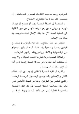 ‫ﺍﻟﻁﺭﻓﻴﻥ، ﻭﺭﺒﻤﺎ ﺒﺴـﺒﺏ ﺍﻻﻓﺘﻘـﺎﺩ ﻟﻠﺤـﻭﺍﺭ ﺍﻟﺼـﺎﻤﺕ.. ﺃﻯ‬
              ‫ﺒﺎﺨﺘﺼﺎﺭ ﻋﺩﻡ ﻭﺠﻭﺩ ﻟﻐﺔ ﻟﻺﺸﺒﺎﻉ ﻭﺍﻻﺴﺘﻤﺘﺎﻉ.‬
‫ﻭﺍﻟﺨﻼﺼﺔ ﺃﻥ ﺍﻟﻌﻼﻗﺔ ﺍﻟﺠﻨﺴﻴﺔ ﻴﺠﺏ ﺃﻻ ﺘﺨﻀﻊ ﻟﻘﻭﺍﻨﻴﻥ ﺃﻭ‬
‫ﺸﺭﻭﻁ ﺃﻭ ﺭﻭﺘﻴﻥ ﻤﻌﻴﻥ ﺒﺤﻴﺙ ﻴﺒﺘﻌﺩ ﺍﻟﺠﻨﺱ ﻤﻥ ﺤﻴﺯ ﺍﻟﺘﻠﻘﺎﺌﻴﺔ‬
‫ﺇﻟﻰ ﺍﻟﻨﻤﻁﻴﺔ ﺍﻟﻤﻤﻠﺔ، ﻷﻥ ﻫﺫﺍ ﻴﻔﻘﺩ ﺍﻹﻨﺴﺎﻥ ﺍﻟﻤﺘﻌـﺔ ﻭﻴﺼـﻴﺒﻪ‬
                                       ‫ﺒﺤﺎﻟﺔ ﻤﻥ ﺍﻹﺤﺒﺎﻁ.‬
‫ﻓﺎﻟﺠﻨﺱ ﻫﻭ ﺤﺎﻟﺔ ﺍﺤﺘﻴﺎﺝ ﻭﺭﻏﺒﺔ ﺒﻴﻥ ﻁﺭﻓﻴﻥ ﻭﻻ ﻴﺨﻀـﻊ‬
‫ﻟﻘﻭﺍﻨﻴﻥ ﺯﻤﺎﻨﻴﺔ ﺃﻭ ﻤﻜﺎﻨﻴﺔ ﻭﺇﻨﻤﺎ ﺘﺘﻭﻟﺩ ﺍﻟﺭﻏﺒﺔ ﻭﻴﻅﻬﺭ ﺍﻻﺤﺘﻴﺎﺝ‬
 ‫ﺩﻭﻥ ﺃﻴﺔ ﻀﻭﺍﺒﻁ ﻭﺇﻻ ﻓﻘﺩ ﺒﺭﻴﻘﻪ ﻭﺭﻭﻨﻘﻪ ﻭﺍﻟﺩﻭﺭ ﺍﻟﻤﻨﻭﻁ ﺒﻪ.‬
‫ﻭﺍﻟﻌﻼﻗﺔ ﺍﻟﺠﻨﺴﻴﺔ ﺩﻭﻤﺎ ﺸﻌﺎﺭﻫﺎ ﺍﻟﻌﻁﺎﺀ ﺍﻟﻤﺘﺒﺎﺩل، ﻭﻻ ﻴﺠﺏ‬
‫ﺃﻥ ﻴﺴﺘﺨﺩﻤﻪ ﺃﺤﺩ ﺍﻟﻁﺭﻓﻴﻥ ﻓﻰ ﻤﻌﺭﻜﺔ ﺍﻟﺤﻴﺎﺓ ﻭﺇﻨﻤـﺎ ﻫـﻭ ﺃﺩﺍﺓ‬
                           ‫ﺘﺼﺎﻟﺢ ﻭﻤﻭﺩﺓ ﻭﺘﻭﺍﺼل ﻤﺴﺘﻤﺭ.‬
‫ﻭﺍﻟﻘﺩﺭﺓ ﺃﻭ ﺍﻟﻘﻭﺓ ﺍﻟﺠﻨﺴﻴﺔ ﻻ ﺘﻘﺎﺱ ﺇﻻ ﺒﻤـﺩﻯ ﺍﻻﺴـﺘﻤﺘﺎﻉ‬
‫ﺍﻟﺜﻨﺎﺌﻰ ﻭﺍﻹﺤﺴﺎﺱ ﺒﺎﻟﻠﺫﺓ ﻭﻤﺩﻯ ﺍﻟﻭﺼـﻭل ﻟﺩﺭﺠـﺔ ﺍﻟﺭﻀـﺎ‬
‫ﻭﺍﻟﺸﺒﻊ ﺍﻟﺠﻨﺴﻰ ﺒﻴﻥ ﺍﻟﻁﺭﻓﻴﻥ، ﻭﻫﺫﺍ ﻫﻭ ﺍﻟﻤﺤﻙ ﺍﻷﺴﺎﺴﻰ ﻓـﻰ‬
‫ﻗﻴﺎﺱ ﻤﺩﻯ ﺼﻼﺤﻴﺔ ﺍﻟﻌﻼﻗﺔ ﺍﻟﺠﻨﺴﻴﺔ ﻷﻥ ﻫﺫﻩ ﺍﻟﻘﺩﺭﺓ ﺍﻟﺠﻨﺴﻴﺔ‬
‫ﻭﺍﻟﻤﻤﺎﺭﺴﺔ ﺍﻟﻔﻌﻠﻴﺔ ﺘﻌﻤل ﻋﻠﻰ ﺘﺄﻜﻴﺩ ﺍﻟـﺫﺍﺕ ﻭﺍﺭﺘﻔـﺎﻉ ﻗـﺩﺭ‬




‫٩١١‬
 