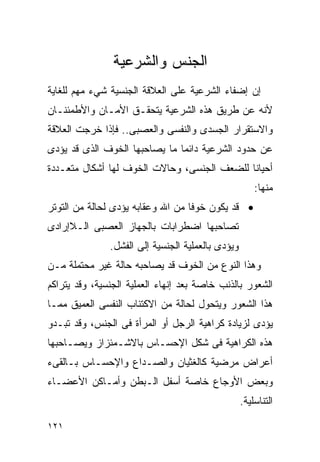 ‫ﺍﻟﺠﻨﺱ ﻭﺍﻟﺸﺭﻋﻴﺔ‬
‫ﺇﻥ ﺇﻀﻔﺎﺀ ﺍﻟﺸﺭﻋﻴﺔ ﻋﻠﻰ ﺍﻟﻌﻼﻗﺔ ﺍﻟﺠﻨﺴﻴﺔ ﺸﻲﺀ ﻤﻬﻡ ﻟﻠﻐﺎﻴﺔ‬
‫ﻷﻨﻪ ﻋﻥ ﻁﺭﻴﻕ ﻫﺫﻩ ﺍﻟﺸﺭﻋﻴﺔ ﻴﺘﺤﻘـﻕ ﺍﻷﻤـﺎﻥ ﻭﺍﻷﻁﻤﺌﻨـﺎﻥ‬
‫ﻭﺍﻻﺴﺘﻘﺭﺍﺭ ﺍﻟﺠﺴﺩﻯ ﻭﺍﻟﻨﻔﺴﻰ ﻭﺍﻟﻌﺼﺒﻰ.. ﻓﺈﺫﺍ ﺨﺭﺠﺕ ﺍﻟﻌﻼﻗﺔ‬
‫ﻋﻥ ﺤﺩﻭﺩ ﺍﻟﺸﺭﻋﻴﺔ ﺩﺍﺌﻤﺎ ﻤﺎ ﻴﺼﺎﺤﺒﻬﺎ ﺍﻟﺨﻭﻑ ﺍﻟﺫﻯ ﻗﺩ ﻴﺅﺩﻯ‬
‫ﺃﺤﻴﺎﻨﺎ ﻟﻠﻀﻌﻑ ﺍﻟﺠﻨﺴﻰ، ﻭﺤﺎﻻﺕ ﺍﻟﺨﻭﻑ ﻟﻬﺎ ﺃﺸﻜﺎل ﻤﺘﻌـﺩﺩﺓ‬
                                                       ‫ﻤﻨﻬﺎ:‬
‫• ﻗﺩ ﻴﻜﻭﻥ ﺨﻭﻓﺎ ﻤﻥ ﺍﷲ ﻭﻋﻘﺎﺒﻪ ﻴﺅﺩﻯ ﻟﺤﺎﻟﺔ ﻤﻥ ﺍﻟﺘﻭﺘﺭ‬
‫ﺘﺼﺎﺤﺒﻬﺎ ﺍﻀﻁﺭﺍﺒﺎﺕ ﺒﺎﻟﺠﻬﺎﺯ ﺍﻟﻌﺼﺒﻰ ﺍﻟـﻼﺇﺭﺍﺩﻯ‬
               ‫ﻭﻴﺅﺩﻯ ﺒﺎﻟﻌﻤﻠﻴﺔ ﺍﻟﺠﻨﺴﻴﺔ ﺇﻟﻰ ﺍﻟﻔﺸل.‬
‫ﻭﻫﺫﺍ ﺍﻟﻨﻭﻉ ﻤﻥ ﺍﻟﺨﻭﻑ ﻗﺩ ﻴﺼﺎﺤﺒﻪ ﺤﺎﻟﺔ ﻏﻴﺭ ﻤﺤﺘﻤﻠﺔ ﻤـﻥ‬
‫ﺍﻟﺸﻌﻭﺭ ﺒﺎﻟﺫﻨﺏ ﺨﺎﺼﺔ ﺒﻌﺩ ﺇﻨﻬﺎﺀ ﺍﻟﻌﻤﻠﻴﺔ ﺍﻟﺠﻨﺴﻴﺔ، ﻭﻗﺩ ﻴﺘﺭﺍﻜﻡ‬
‫ﻫﺫﺍ ﺍﻟﺸﻌﻭﺭ ﻭﻴﺘﺤﻭل ﻟﺤﺎﻟﺔ ﻤﻥ ﺍﻻﻜﺘﺌﺎﺏ ﺍﻟﻨﻔﺴﻰ ﺍﻟﻌﻤﻴﻕ ﻤﻤـﺎ‬
‫ﻴﺅﺩﻯ ﻟﺯﻴﺎﺩﺓ ﻜﺭﺍﻫﻴﺔ ﺍﻟﺭﺠل ﺃﻭ ﺍﻟﻤﺭﺃﺓ ﻓﻰ ﺍﻟﺠﻨﺱ، ﻭﻗﺩ ﺘﺒـﺩﻭ‬
‫ﻫﺫﻩ ﺍﻟﻜﺭﺍﻫﻴﺔ ﻓﻰ ﺸﻜل ﺍﻹﺤﺴـﺎﺱ ﺒﺎﻻﺸـﻤﺌﺯﺍﺯ ﻭﻴﺼـﺎﺤﺒﻬﺎ‬
‫ﺃﻋﺭﺍﺽ ﻤﺭﻀﻴﺔ ﻜﺎﻟﻐﺜﻴﺎﻥ ﻭﺍﻟﺼـﺩﺍﻉ ﻭﺍﻹﺤﺴـﺎﺱ ﺒـﺎﻟﻘﻰﺀ‬
‫ﻭﺒﻌﺽ ﺍﻷﻭﺠﺎﻉ ﺨﺎﺼﺔ ﺃﺴﻔل ﺍﻟـﺒﻁﻥ ﻭﺃﻤـﺎﻜﻥ ﺍﻷﻋﻀـﺎﺀ‬
                                                   ‫ﺍﻟﺘﻨﺎﺴﻠﻴﺔ.‬

‫١٢١‬
 