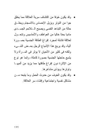 ‫• ﻭﻗﺩ ﻴﻜﻭﻥ ﺨﻭﻓﺎ ﻤﻥ ﺍﻜﺘﺸﺎﻑ ﺴﺭﻴﺔ ﺍﻟﻌﻼﻗﺔ ﻤﻤﺎ ﻴﺨﻠﻕ‬
‫ﺠﻭﺍ ﻤﻥ ﺍﻟﺘﻭﺘﺭ ﻭﻴﺯﻴل ﺍﻹﺤﺴﺎﺱ ﺒﺎﻻﻨﺴﺠﺎﻡ ﻭﻴﺨﻠـﻕ‬
‫ﺤﺎﻟﺔ ﻤﻥ ﺍﻟﺘﺒﺎﻋﺩ ﺍﻟﻨﻔﺴﻰ ﻭﻴﺼﺒﺢ ﺍﻟـﺘﻼﺤﻡ ﺍﻟﺠﺴـﺩﻯ‬
‫ﻤﺎﺩﻴﺎ ﺒﺤﺘﺎ ﺨﺎﻟﻴﺎ ﻤﻥ ﺍﻟﻌﻭﺍﻁﻑ ﻭﺍﻷﺤﺎﺴﻴﺱ ﻭﺘﺘﺤـﻭل‬
‫ﻟﻌﻼﻗﺔ ﻓﺎﺸﻠﺔ ﻟﻤﺠﺭﺩ ﺇﻓﺭﺍﻍ ﺍﻟﻁﺎﻗﺔ ﺍﻟﺠﻨﺴﻴﺔ ﺒﺼـﻭﺭﺓ‬
‫ﺁﻟﻴﺔ، ﻭﻗﺩ ﻴﺭﻴﺢ ﻫﺫﺍ ﺍﻹﺸﺒﺎﻉ ﺍﻟﺭﺠل ﺒﻌـﺽ ﺍﻟﺸـﻰﺀ‬
‫ﻭﻟﻜﻨﻪ ﻓﻰ ﻜﺜﻴﺭ ﻤﻥ ﺍﻷﺤﻴﺎﻥ ﻻ ﻴﺅﺜﺭ ﻓﻰ ﺍﻟﻤـﺭﺃﺓ ﻭﻻ‬
‫ﻴﺸﺒﻊ ﺤﺎﺠﺘﻬﺎ ﺍﻟﺠﻨﺴﻴﺔ ﺒﺼﻭﺭﺓ ﻜﺎﻤﻠﺔ، ﻭﺇﻨﻤﺎ ﻫﻭ ﻨﻭﻉ‬
‫ﻤﻥ ﺍﻹﺜﺎﺭﺓ ﺩﻭﻥ ﺇﻓﺭﺍﻍ ﻁﺎﻗﺘﻬﺎ ﻤﻤﺎ ﻴﺯﻴﺩ ﻤﻥ ﺃﻟﻤﻬـﺎ‬
                     ‫ﻭﺘﻭﺘﺭﻫﺎ ﻭﻴﺅﺫﻯ ﻤﺸﺎﻋﺭﻫﺎ.‬
‫• ﻭﻗﺩ ﻴﻜﻭﻥ ﺍﻟﺨﻭﻑ ﻤﻥ ﺤﺩﻭﺙ ﺍﻟﺤﻤل ﻭﻤﺎ ﻴﺘﺒﻌﻪ ﻤـﻥ‬
      ‫ﻤﺸﺎﻜل ﻨﻔﺴﻴﺔ ﻭﺍﺠﺘﻤﺎﻋﻴﺔ ﻭﺇﻓﺸﺎﺀ ﺴﺭ ﺍﻟﻌﻼﻗﺔ.‬




‫٢٢١‬
 