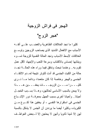 ‫ﺍﻟﻬﺠﺭ ﻓﻰ ﻓﺭﺍﺵ ﺍﻟﺯﻭﺠﻴﺔ‬
                   ‫"ﻫﺠﺭ ﺍﻟﺯﻭﺝ"‬
‫ﻜﺜﻴﺭﺍ ﻤﺎ ﻨﺠﺩ ﺍﻟﺨﻼﻓﺎﺕ ﺍﻟﻅﺎﻫﺭﻴﺔ ﻭﺍﻟﻐﻀـﺏ ﻋﻠـﻰ ﺃﺘﻔـﻪ‬
‫ﺍﻷﺴﺒﺎﺏ ﻤﻊ ﺍﻻﻨﻔﻌﺎل ﺍﻟﺸﺩﻴﺩ ﺍﻟﺫﻯ ﻴﺼﺎﺤﺏ ﺍﻟﺯﻭﺠﻴﻥ ﻭﺘﻭﺴـﻊ‬
‫ﺍﻟﺨﻼﻓﺎﺕ ﻷﺒﺴﻁ ﺍﻷﺴﺒﺎﺏ ﻭﻨﺠﺩ ﺍﻟﺤﺎﻟﺔ ﺍﻟﻨﻔﺴﻴﺔ ﻟﻠﺯﻭﺠﺔ ﺘﺴـﻭﺀ‬
‫ﻭﻴﻨﺘﺎﺒﻬﺎ ﺇﺤﺴﺎﺱ ﺒﺎﻻﻜﺘﺌﺎﺏ ﻭﺴﺭﻋﺔ ﺍﻟﺘﻌﺏ ﻭﺍﻹﺠﻬﺎﺩ ﻷﻗل ﻋﻤل‬
‫ﺘﻘﻭﻡ ﺒﻪ.. ﻭﻋﻨﺩﻤﺎ ﻨﺒﺤﺙ ﻭﻨﺩﻗﻕ ﻓﻴﻤﺎ ﻭﺭﺍﺀ ﻫﺫﻩ ﺍﻟﺤﺎﻟـﺔ ﻨﺠـﺩ‬
‫ﺤﺎﻟﺔ ﻤﻥ ﺍﻟﻜﺒﺕ ﺍﻟﺠﻨﺴﻰ ﻗﺩ ﺃﺩﺕ ﻟﻠﺘﻭﺘﺭ ﻨﺘﻴﺠﺔ ﻟﻌـﺩﻡ ﺍﻻﻟﺘﻘـﺎﺀ‬
‫ﺍﻟﺠﻨﺴﻰ ﻭﺍﻟﻬﺠﺭ ﻭﺨﺎﺼﺔ ﺇﺫﺍ ﻜﺎﻥ ﻤﺘﻌﻤﺩﹰ، ﻭﺩﺍﺌﻤﺎ ﻤـﺎ ﻨـﺭﻯ‬
                 ‫ﺍ‬
‫ﻜﺜﻴــ ـﺭﺍ ﻤــ ـﻥ ﺍﻟﺯﻭﺠــ ـﺎﺕ ﻴﺨﻔــ ـﻴﻥ ﻫــ ـﺫﺍ‬
  ‫ـ‬       ‫ـ‬         ‫ـ‬          ‫ـ‬     ‫ـ ﹰ‬
‫ﻭﻻ ﻴﺒﺤﻥ ﺒﺎﻟﺴﺒﺏ ﺍﻷﺴﺎﺴﻰ ﻟﺤﺎﻟﺘﻬﻥ، ﻭﻫـﺫﺍ ﺒﺴـﺒﺏ ﺍﻟﺨﺠـل‬
‫ﺃﺤﻴﺎﻨﺎ.. ﻭﺃﺤﻴﺎﻨﺎ ﺃﺨﺭﻯ ﺒﺴﺒﺏ ﺍﻟﺠﻬل ﺒﻤﻌﺭﻓـﺔ ﺩﻭﺭ ﺍﻹﺸـﺒﺎﻉ‬
‫ﺍﻟﺠﻨﺴﻰ ﻓﻰ ﺍﺴﺘﻘﺭﺍﺭﻫﺎ ﺍﻟﻨﻔﺴﻰ ، ﺃﻭ ﻴﺨﻔﻴﻥ ﻫﺫﺍ ﻜﻨـﻭﻉ ﻤـﻥ‬
‫ﺍﻟﻜﺒﺭﻴﺎﺀ، ﻭﻜﺜﻴﺭﺍ ﺃﻴﻀﺎ ﻤﺎ ﻴﺭﺩﺩﻥ ﺃﻥ ﺍﻟﺠﻨﺱ ﻻ ﻴﺸﻜل ﺒﺎﻟﻨﺴﺒﺔ‬
‫ﻟﻬﻥ ﺇﻻ ﺸﻴﺌﺎ ﺜﺎﻨﻭﻴﺎ ﻭﺃﻨﻬﻥ ﻻ ﻴﺤﺘﺠﻥ ﺇﻻ ﻟـﺒﻌﺽ ﺍﻟﻌﻭﺍﻁـﻑ‬


‫٣٢١‬
 