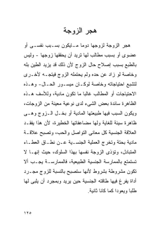 ‫ﻫﺠﺭ ﺍﻟﺯﻭﺠﺔ‬
‫ﻫﺠﺭ ﺍﻟﺯﻭﺠﺔ ﻟﺯﻭﺠﻬﺎ ﺩﻭﻤﺎ ﻤـﺎﻴﻜﻭﻥ ﺒﺴـﺒﺏ ﻨﻔﺴـﻰ ﺃﻭ‬
‫ﻋﻀﻭﻯ ﺃﻭ ﺒﺴﺒﺏ ﻤﻁﺎﻟﺏ ﻟﻬﺎ ﺘﺭﻴﺩ ﺃﻥ ﻴﺤﻘﻘﻬﺎ ﺯﻭﺠﻬﺎ - ﻭﻟﻴﺱ‬
‫ﺒﺎﻟﻁﺒﻊ ﺒﺴﺒﺏ ﺇﺼﻼﺡ ﺤﺎل ﺍﻟﺯﻭﺝ ﻷﻥ ﺫﻟﻙ ﻗﺩ ﻴﺯﻴﺩ ﺍﻟﻁﻴﻥ ﺒﻠﻪ‬
‫ﻭﺨﺎﺼﺔ ﻟﻭ ﺯﺍﺩ ﻋﻥ ﺤﺩﻩ ﻭﻟﻡ ﻴﺤﺘﻤﻠﻪ ﺍﻟﺯﻭﺝ ﻓﻴﺘﺠـﻪ ﻷﺨـﺭﻯ‬
‫ﻟﺘﺸﺒﻊ ﺍﺤﺘﻴﺎﺠﺎﺘﻪ ﻭﺨﺎﺼﺔ ﻟﻭﻜـﺎﻥ ﻤﻴﺴـﻭﺭ ﺍﻟﺤـﺎل- ﻭﻫـﺫﻩ‬
‫ﺍﻻﺤﺘﻴﺎﺠﺎﺕ ﺃﻭ ﺍﻟﻤﻁﺎﻟﺏ ﻏﺎﻟﺒﺎ ﻤﺎ ﺘﻜﻭﻥ ﻤﺎﺩﻴﺔ، ﻭﻟﻸﺴﻑ ﻫـﺫﻩ‬
‫ﺍﻟﻅﺎﻫﺭﺓ ﺴﺎﺌﺩﺓ ﺒﻌﺽ ﺍﻟﺸﻰﺀ ﻟﺩﻯ ﻨﻭﻋﻴﺔ ﻤﻌﻴﻨﺔ ﻤﻥ ﺍﻟﺯﻭﺠﺎﺕ،‬
‫ﻭﻴﻜﻭﻥ ﺍﻟﺴﺒﺏ ﻓﻴﻬﺎ ﻁﺒﻴﻌﺘﻬﺎ ﺍﻟﻤﺎﺩﻴﺔ ﺃﻭ ﺒﺨـل ﺍﻟـﺯﻭﺝ ﻭﻫـﻰ‬
‫ﻅﺎﻫﺭﺓ ﺴﻴﺌﺔ ﻟﻠﻐﺎﻴﺔ ﻭﻟﻬﺎ ﻤﻀﺎﻋﻔﺎﺘﻬﺎ ﺍﻟﺨﻁﻴﺭﺓ، ﻷﻥ ﻫﺫﺍ ﻴﻔﻘـﺩ‬
‫ﺍﻟﻌﻼﻗﺔ ﺍﻟﺠﻨﺴﻴﺔ ﻜل ﻤﻌﺎﻨﻰ ﺍﻟﺘﻭﺍﺼل ﻭﺍﻟﺤﺏ، ﻭﺘﺼﺒﺢ ﻋﻼﻗـﺔ‬
‫ﻤﺎﺩﻴﺔ ﺒﺤﺘﺔ ﻭﺘﺨﺭﺝ ﺍﻟﻌﻤﻠﻴﺔ ﺍﻟﺠﻨﺴـﻴﺔ ﻋـﻥ ﻨﻁـﺎﻕ ﺍﻟﻌﻁـﺎﺀ‬
‫ﺍﻟﻤﺘﺒﺎﺩل، ﻭﺘﺅﺫﻯ ﺍﻟﺯﻭﺠﺔ ﻨﻔﺴﻬﺎ ﺒﻬﺫﺍ ﺍﻟﺴﻠﻭﻙ، ﺤﻴﺙ ﺇﻨﻬـﺎ ﻻ‬
‫ﺘﺴﺘﻤﺘﻊ ﺒﺎﻟﻤﻤﺎﺭﺴﺔ ﺍﻟﺠﻨﺴﻴﺔ ﺍﻟﻁﺒﻴﻌﻴﺔ، ﻓﺎﻟﻤﻤﺎﺭﺴـﺔ ﻴﺠـﺏ ﺃﻻ‬
‫ﺘﻜﻭﻥ ﻤﺸﺭﻭﻁﺔ ﺒﺸﺭﻭﻁ ﻷﻨﻬﺎ ﺴﺘﺼﺒﺢ ﺒﺎﻟﻨﺴﺒﺔ ﻟﻠﺯﻭﺝ ﻤﺠـﺭﺩ‬
‫ﺃﺩﺍﺓ ﻴﻔﺭﻍ ﻓﻴﻬﺎ ﻁﺎﻗﺘﻪ ﺍﻟﺠﻨﺴﻴﺔ ﺤﻴﻥ ﻴﺭﻴﺩ ﻭﺒﻤﺠﺭﺩ ﺃﻥ ﻴﻠﺒﻰ ﻟﻬﺎ‬
                               ‫ﻁﻠﺒﺎ ﻭﻴﻌﻭﺩﺍ ﻜﻤﺎ ﻜﺎﻨﺎ ﺜﺎﻨﻴﺔ.‬


‫٥٢١‬
 