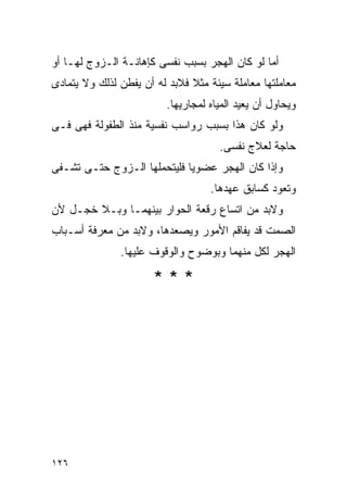 ‫ﺃﻤﺎ ﻟﻭ ﻜﺎﻥ ﺍﻟﻬﺠﺭ ﺒﺴﺒﺏ ﻨﻔﺴﻰ ﻜﺈﻫﺎﻨـﺔ ﺍﻟـﺯﻭﺝ ﻟﻬـﺎ ﺃﻭ‬
‫ﻤﻌﺎﻤﻠﺘﻬﺎ ﻤﻌﺎﻤﻠﺔ ﺴﻴﺌﺔ ﻤﺜﻼ ﻓﻼﺒﺩ ﻟﻪ ﺃﻥ ﻴﻔﻁﻥ ﻟﺫﻟﻙ ﻭﻻ ﻴﺘﻤﺎﺩﻯ‬
                         ‫ﻭﻴﺤﺎﻭل ﺃﻥ ﻴﻌﻴﺩ ﺍﻟﻤﻴﺎﻩ ﻟﻤﺠﺎﺭﻴﻬﺎ.‬
‫ﻭﻟﻭ ﻜﺎﻥ ﻫﺫﺍ ﺒﺴﺒﺏ ﺭﻭﺍﺴﺏ ﻨﻔﺴﻴﺔ ﻤﻨﺫ ﺍﻟﻁﻔﻭﻟﺔ ﻓﻬﻰ ﻓـﻰ‬
                                     ‫ﺤﺎﺠﺔ ﻟﻌﻼﺝ ﻨﻔﺴﻰ.‬
‫ﻭﺇﺫﺍ ﻜﺎﻥ ﺍﻟﻬﺠﺭ ﻋﻀﻭﻴﺎ ﻓﻠﻴﺘﺤﻤﻠﻬﺎ ﺍﻟـﺯﻭﺝ ﺤﺘـﻰ ﺘﺸـﻔﻰ‬
                                   ‫ﻭﺘﻌﻭﺩ ﻜﺴﺎﺒﻕ ﻋﻬﺩﻫﺎ.‬
‫ﻭﻻﺒﺩ ﻤﻥ ﺍﺘﺴﺎﻉ ﺭﻗﻌﺔ ﺍﻟﺤﻭﺍﺭ ﺒﻴﻨﻬﻤـﺎ ﻭﺒـﻼ ﺨﺠـل ﻷﻥ‬
‫ﺍﻟﺼﻤﺕ ﻗﺩ ﻴﻔﺎﻗﻡ ﺍﻷﻤﻭﺭ ﻭﻴﺼﻌﺩﻫﺎ، ﻭﻻﺒﺩ ﻤﻥ ﻤﻌﺭﻓﺔ ﺃﺴـﺒﺎﺏ‬
               ‫ﺍﻟﻬﺠﺭ ﻟﻜل ﻤﻨﻬﻤﺎ ﻭﺒﻭﻀﻭﺡ ﻭﺍﻟﻭﻗﻭﻑ ﻋﻠﻴﻬﺎ.‬

                      ‫***‬




‫٦٢١‬
 