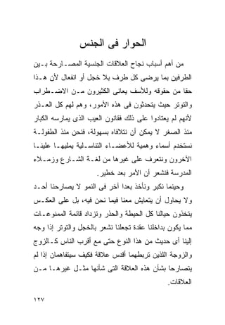 ‫ﺍﻟﺤﻭﺍﺭ ﻓﻰ ﺍﻟﺠﻨﺱ‬
‫ﻤﻥ ﺃﻫﻡ ﺃﺴﺒﺎﺏ ﻨﺠﺎﺡ ﺍﻟﻌﻼﻗﺎﺕ ﺍﻟﺠﻨﺴﻴﺔ ﺍﻟﻤﺼـﺎﺭﺤﺔ ﺒـﻴﻥ‬
‫ﺍﻟﻁﺭﻓﻴﻥ ﺒﻤﺎ ﻴﺭﻀﻰ ﻜل ﻁﺭﻑ ﺒﻼ ﺨﺠل ﺃﻭ ﺍﻨﻔﻌﺎل ﻷﻥ ﻫـﺫﺍ‬
‫ﺤﻘﺎ ﻤﻥ ﺤﻘﻭﻗﻪ ﻭﻟﻸﺴﻑ ﻴﻌﺎﻨﻰ ﺍﻟﻜﺜﻴﺭﻭﻥ ﻤـﻥ ﺍﻻﻀـﻁﺭﺍﺏ‬
                                           ‫ﹰ‬
‫ﻭﺍﻟﺘﻭﺘﺭ ﺤﻴﺙ ﻴﺘﺤﺩﺜﻭﻥ ﻓﻰ ﻫﺫﻩ ﺍﻷﻤﻭﺭ، ﻭﻫﻡ ﻟﻬﻡ ﻜل ﺍﻟﻌـﺫﺭ‬
‫ﻷﻨﻬﻡ ﻟﻡ ﻴﻌﺘﺎﺩﻭﺍ ﻋﻠﻰ ﺫﻟﻙ ﻓﻘﺎﻨﻭﻥ ﺍﻟﻌﻴﺏ ﺍﻟﺫﻯ ﻴﻤﺎﺭﺴﻪ ﺍﻟﻜﺒﺎﺭ‬
‫ﻤﻨﺫ ﺍﻟﺼﻐﺭ ﻻ ﻴﻤﻜﻥ ﺃﻥ ﻨﺘﻼﻓﺎﻩ ﺒﺴﻬﻭﻟﺔ، ﻓﻨﺤﻥ ﻤﻨﺫ ﺍﻟﻁﻔﻭﻟـﺔ‬
‫ﻨﺴﺘﺨﺩﻡ ﺃﺴﻤﺎﺀ ﻭﻫﻤﻴﺔ ﻟﻸﻋﻀـﺎﺀ ﺍﻟﺘﻨﺎﺴـﻠﻴﺔ ﻴﻤﻠﻴﻬـﺎ ﻋﻠﻴﻨـﺎ‬
‫ﺍﻵﺨﺭﻭﻥ ﻭﻨﺘﻌﺭﻑ ﻋﻠﻰ ﻏﻴﺭﻫﺎ ﻤﻥ ﻟﻐـﺔ ﺍﻟﺸـﺎﺭﻉ ﻭﺯﻤـﻼﺀ‬
                      ‫ﺍﻟﻤﺩﺭﺴﺔ ﻓﻨﺸﻌﺭ ﺃﻥ ﺍﻷﻤﺭ ﺒﻌﺩ ﺨﻁﻴﺭ.‬
‫ﻭﺤﻴﻨﻤﺎ ﻨﻜﺒﺭ ﻭﻨﺄﺨﺫ ﺒﻌﺩﺍ ﺁﺨﺭ ﻓﻰ ﺍﻟﻨﻤﻭ ﻻ ﻴﺼﺎﺭﺤﻨﺎ ﺃﺤـﺩ‬
                            ‫ﹰ‬
‫ﻭﻻ ﻴﺤﺎﻭل ﺃﻥ ﻴﺘﻌﺎﻴﺵ ﻤﻌﻨﺎ ﻓﻴﻤﺎ ﻨﺤﻥ ﻓﻴﻪ، ﺒل ﻋﻠﻰ ﺍﻟﻌﻜـﺱ‬
‫ﻴﺘﺨﺫﻭﻥ ﺤﻴﺎﻟﻨﺎ ﻜل ﺍﻟﺤﻴﻁﺔ ﻭﺍﻟﺤﺫﺭ ﻭﺘﺯﺩﺍﺩ ﻗﺎﺌﻤﺔ ﺍﻟﻤﻤﻨﻭﻋـﺎﺕ‬
‫ﻤﻤﺎ ﻴﻜﻭﻥ ﺒﺩﺍﺨﻠﻨﺎ ﻋﻘﺩﺓ ﺘﺠﻌﻠﻨﺎ ﻨﺸﻌﺭ ﺒﺎﻟﺨﺠل ﻭﺍﻟﺘﻭﺘﺭ ﺇﺫﺍ ﻭﺠﻪ‬
‫ﺇﻟﻴﻨﺎ ﺃﻯ ﺤﺩﻴﺙ ﻤﻥ ﻫﺫﺍ ﺍﻟﻨﻭﻉ ﺤﺘﻰ ﻤﻊ ﺃﻗﺭﺏ ﺍﻟﻨﺎﺱ ﻜـﺎﻟﺯﻭﺝ‬
‫ﻭﺍﻟﺯﻭﺠﺔ ﺍﻟﻠﺫﻴﻥ ﺘﺭﺒﻁﻬﻤﺎ ﺃﻗﺩﺱ ﻋﻼﻗﺔ ﻓﻜﻴﻑ ﺴﻴﺘﻔﺎﻫﻤﺎﻥ ﺇﺫﺍ ﻟﻡ‬
‫ﻴﺘﺼﺎﺭﺤﺎ ﺒﺸﺄﻥ ﻫﺫﻩ ﺍﻟﻌﻼﻗﺔ ﺍﻟﺘﻰ ﺸﺄﻨﻬﺎ ﻤﺜـل ﻏﻴﺭﻫـﺎ ﻤـﻥ‬
                                               ‫ﺍﻟﻌﻼﻗﺎﺕ.‬

‫٧٢١‬
 