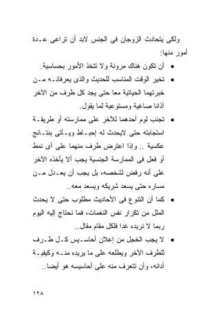 ‫ﻭﻟﻜﻰ ﻴﺘﺤﺎﺩﺙ ﺍﻟﺯﻭﺠﺎﻥ ﻓﻰ ﺍﻟﺠﻨﺱ ﻻﺒﺩ ﺃﻥ ﺘﺭﺍﻋﻰ ﻋـﺩﺓ‬
                                              ‫ﺃﻤﻭﺭ ﻤﻨﻬﺎ:‬
  ‫• ﺃﻥ ﺘﻜﻭﻥ ﻫﻨﺎﻙ ﻤﺭﻭﻨﺔ ﻭﻻ ﺘﺘﺨﺫ ﺍﻷﻤﻭﺭ ﺒﺤﺴﺎﺴﻴﺔ.‬
‫• ﺘﺨﻴﺭ ﺍﻟﻭﻗﺕ ﺍﻟﻤﻨﺎﺴﺏ ﻟﻠﺤﺩﻴﺙ ﻭﺍﻟﺫﻯ ﻴﻌﺭﻓﺎﻨـﻪ ﻤـﻥ‬
‫ﺨﺒﺭﺘﻬﻤﺎ ﺍﻟﺤﻴﺎﺘﻴﺔ ﻤﻌﺎ ﺤﺘﻰ ﻴﺠﺩ ﻜل ﻁﺭﻑ ﻤﻥ ﺍﻵﺨﺭ‬
                 ‫ﺁﺫﺍﻨﺎ ﺼﺎﻏﻴﺔ ﻭﻤﺴﺘﻭﻋﺒﺔ ﻟﻤﺎ ﻴﻘﻭل.‬
‫• ﺘﺠﻨﺏ ﻟﻭﻡ ﺃﺤﺩﻫﻤﺎ ﻟﻶﺨﺭ ﻋﻠﻰ ﻤﻤﺎﺭﺴﺘﻪ ﺃﻭ ﻁﺭﻴﻘـﺔ‬
‫ﺍﺴﺘﺠﺎﺒﺘﻪ ﺤﺘﻰ ﻻﻴﺤﺩﺙ ﻟﻪ ﺇﺤﺒـﺎﻁ ﻭﻴـﺄﺘﻰ ﺒﻨﺘـﺎﺌﺞ‬
‫ﻋﻜﺴﻴﺔ .. ﻭﺇﺫﺍ ﺍﻋﺘﺭﺽ ﻁﺭﻑ ﻤﻨﻬﻤﺎ ﻋﻠﻰ ﺃﻯ ﻨﻤﻁ‬
‫ﺃﻭ ﻓﻌل ﻓﻰ ﺍﻟﻤﻤﺎﺭﺴﺔ ﺍﻟﺠﻨﺴﻴﺔ ﻴﺠﺏ ﺃﻻ ﻴﺄﺨﺫﻩ ﺍﻵﺨﺭ‬
‫ﻋﻠﻰ ﺃﻨﻪ ﺭﻓﺽ ﻟﺸﺨﺼﻪ، ﺒل ﻴﺠﺏ ﺃﻥ ﻴﻌـﺩل ﻤـﻥ‬
            ‫ﻤﺴﺎﺭﻩ ﺤﺘﻰ ﻴﺴﻌﺩ ﺸﺭﻴﻜﻪ ﻭﻴﺴﻌﺩ ﻤﻌﻪ..‬
‫• ﻜﻤﺎ ﺃﻥ ﺍﻟﺘﻨﻭﻉ ﻓﻰ ﺍﻷﺤﺎﺩﻴﺙ ﻤﻁﻠﻭﺏ ﺤﺘﻰ ﻻ ﻴﺤﺩﺙ‬
‫ﺍﻟﻤﻠل ﻤﻥ ﺘﻜﺭﺍﺭ ﻨﻔﺱ ﺍﻟﻨﻐﻤﺎﺕ، ﻓﻤﺎ ﻨﺤﺘﺎﺝ ﺇﻟﻴﻪ ﺍﻟﻴﻭﻡ‬
               ‫ﺭﺒﻤﺎ ﻻ ﻨﺭﻴﺩﻩ ﻏﺩﺍ ﻓﻠﻜل ﻤﻘﺎﻡ ﻤﻘﺎل..‬
                                ‫ﹰ‬
‫• ﻻ ﻴﺠﺏ ﺍﻟﺨﺠل ﻤﻥ ﺇﻋﻼﻥ ﺃﺤﺎﺴـﻴﺱ ﻜـل ﻁـﺭﻑ‬
‫ﻟﻠﻁﺭﻑ ﺍﻵﺨﺭ ﻭﻴﻁﻠﻌﻪ ﻋﻠﻰ ﻤﺎ ﻴﺭﻴﺩﻩ ﻤﻨـﻪ ﻭﻜﻴﻔﻴـﺔ‬
   ‫ﺃﺩﺍﺌﻪ، ﻭﺃﻥ ﺘﺘﻌﺭﻑ ﻤﻨﻪ ﻋﻠﻰ ﺃﺤﺎﺴﻴﺴﻪ ﻫﻭ ﺃﻴﻀﺎ..‬


‫٨٢١‬
 