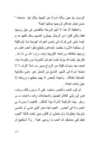 ‫ﺍﻟﺭﺴﻭل ‪ ‬ﺤﻴﻥ ﺴﺄﻟﺘﻪ ﺍﻤﺭﺃﺓ ﻋﻥ ﺍﻟﺠﻬﺎﺩ ﻭﻗﺎل ﻟﻬﺎ ﻤﺎﻤﻌﻨﺎﻩ "‬
                   ‫ﺤﺴﻥ ﺘﺒﻌل ﺇﺤﺩﺍﻜﻥ ﻟﺯﻭﺠﻬﺎ ﻴﺩﺨﻠﻬﺎ ﺍﻟﺠﻨﺔ"‬
‫ﻭﺍﻟﺤﻘﻴﻘﺔ ﺃﻨﺎ ﻫﻨﺎ ﻻ ﺃﺘﻬﻡ ﺍﻟﺯﻭﺠﺔ ﺒﺎﻟﺘﻘﺼﻴﺭ ﻓﻰ ﺤﻕ ﺯﻭﺠﻬﺎ‬
‫ﻓﻘﻁ ﻭﻟﻜﻥ ﻜﺜﻴﺭﺍ ﻤﻥ ﺍﻟﺭﺠﺎل ﻴﻬﻤﻠﻭﻥ ﺃﻨﻔﺴﻬﻡ ﻭﻨﻅـﺎﻓﺘﻬﻡ ﻫـﻡ‬
‫ﺃﻴﻀﺎ ﺤﺘﻰ ﺇﻨﻨﻰ ﻗﺭﺃﺕ ﻓﻰ ﺇﺤﺩﻯ ﺍﻟﺠﺭﺍﺌﺩ ﺍﻟﻴﻭﻤﻴﺔ ﻤﻨﺫ ﺃﻴﺎﻡ ﻗﻠﻴﻠﺔ‬
‫ﺃﻥ ﻤﺤﻜﻤﺔ ﺍﻷﺴﺭﺓ ﺤﻜﻤﺕ ﻹﺤﺩﺍﻫﻥ ﺒﺎﻟﺨﻠﻊ ﻨﻅﺭﺍ ﻟﻌﺩﻡ ﺍﻫﺘﻤـﺎﻡ‬
             ‫ﹰ‬
‫ﺯﻭﺠﻬﺎ ﺒﻨﻅﺎﻓﺘﻪ ﻭﺭﺍﺌﺤﺘﻪ ﺍﻟﻜﺭﻴﻬﺔ ﻭﺇﺼـﺭﺍﺭﻩ ﻋﻠـﻰ ﺫﻟـﻙ..‬
‫ﻓﺎﻟﺭﺠل ﺃﻴﻀﺎ ﻗﺩ ﻴﺘﺭﻙ ﻨﻔﺴﻪ ﻟﻌﻭﺍﻤل ﺍﻟﺘﻌﺭﻴﺔ ﺩﻭﻥ ﻤﻘﺎﻭﻤﺔ ﻤﻨﻪ،‬
‫ﻓﻨﺠﺩﻩ ﺒﻌﺩ ﺴﻨﻭﺍﺕ ﻗﻠﻴﻠﺔ ﻤﻥ ﺍﻟﺯﻭﺍﺝ ﻴﺴﻴﺭ ﺤـﺎﻤﻼ "ﻜﺭﺸـﺎ" ﻻ‬
‫ﺘﺤﻤﻠﻪ ﺍﻤﺭﺃﺓ ﻓﻰ ﺍﻟﺸﻬﺭ ﺍﻟﺘﺎﺴﻊ ﻤﻥ ﺍﻟﺤﻤل ﻏﻴﺭ ﻋﺎﺒﺊ ﺒﺎﻟﻨﺎﺤﻴﺔ‬
‫ﺍﻟﺠﻤﺎﻟﻴﺔ ﺇﻁﻼﻗﺎ.. ﻭﺃﺤﻴﺎﻨﺎ ﺍﻟﺒﻌﺽ ﻻ ﻴﻬﺘﻡ ﺒﻤﻅﻬﺭﻩ ﻭﺭﻭﻨﻘﻪ ﺇﻻ‬
                                       ‫ﺤﻴﻥ ﻴﺫﻫﺏ ﻟﻌﻤﻠﻪ..‬
‫ﺜﻡ ﻨﻠﻭﻡ ﺍﻟﺤﺏ ﻭﺍﻟﺠﻨﺱ ﻭﻨﻌﺘﺏ ﻋﻠﻰ ﺍﻟـﺯﻤﻥ ﻭﺍﻟﻅـﺭﻭﻑ،‬
‫ﻓﻤﻥ ﺃﻴﻥ ﻴﺄﺘﻰ ﺍﻟﻜﻼﻡ ﺍﻟﺠﻤﻴل ﻭﺍﻟﻤﺠﺎﻤﻼﺕ ﻭﺍﻟﻤـﺩﺍﻋﺒﺎﺕ ﻤـﻥ‬
‫ﺭﺠل ﺒﻬﺫﻩ ﺍﻟﺘﺭﻜﻴﺒﺔ ﻻﻤﺭﺃﺓ ﺒﻬﺫﺍ ﺍﻟﺸﻜل.. ﻓﺎﻟﻌﻴﺏ ﻟـﻴﺱ ﻓـﻲ‬
‫ﺍﻟﺤﺏ ﻭﻻ ﻓﻲ ﺍﻟﺠﻨﺱ.. ﺍﻟﻌﻴﺏ ﻓﻴﻨﺎ ﻨﺤﻥ ﺍﻟﺫﻴﻥ ﻨﻨﺴﻰ ﺃﻭ ﻨﺘﻨﺎﺴﻰ‬
‫ﺒﺸﺭﻴﺘﻨﺎ ﻭﻓﻁﺭﺘﻨﺎ ﻭﻟﻡ ﺘﺨﻁﺊ ﺃﻡ ﻜﻠﺜﻭﻡ ﺤﻴﻥ ﺘﻐﻨﺕ ﻗﺎﺌﻠﺔ "ﺍﻟﻌﻴﺏ‬
‫ﻓﻴﻜﻡ ﻟﻔﻲ ﺤﺒﺎﻴﺒﻜﻡ ﺃﻤﺎ ﺍﻟﺤﺏ ﻴﺎ ﺭﻭﺤﻲ ﻋﻠﻴﻪ".. ﻭﻻ ﺃﺴﺘﻁﻴﻊ ﺃﻥ‬


‫٢١‬
 