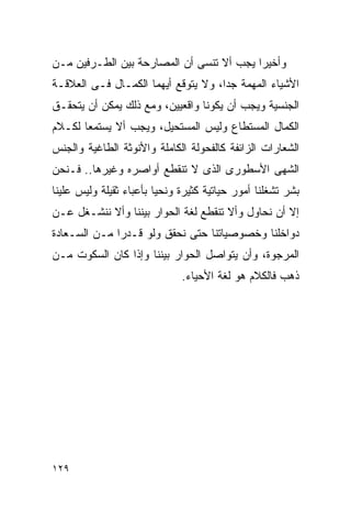 ‫ﻭﺃﺨﻴﺭﺍ ﻴﺠﺏ ﺃﻻ ﺘﻨﺴﻰ ﺃﻥ ﺍﻟﻤﺼﺎﺭﺤﺔ ﺒﻴﻥ ﺍﻟﻁـﺭﻓﻴﻥ ﻤـﻥ‬
                                         ‫ﹰ‬
‫ﺍﻷﺸﻴﺎﺀ ﺍﻟﻤﻬﻤﺔ ﺠﺩﺍ، ﻭﻻ ﻴﺘﻭﻗﻊ ﺃﻴﻬﻤﺎ ﺍﻟﻜﻤـﺎل ﻓـﻰ ﺍﻟﻌﻼﻗـﺔ‬
‫ﺍﻟﺠﻨﺴﻴﺔ ﻭﻴﺠﺏ ﺃﻥ ﻴﻜﻭﻨﺎ ﻭﺍﻗﻌﻴﻴﻥ، ﻭﻤﻊ ﺫﻟﻙ ﻴﻤﻜﻥ ﺃﻥ ﻴﺘﺤﻘـﻕ‬
‫ﺍﻟﻜﻤﺎل ﺍﻟﻤﺴﺘﻁﺎﻉ ﻭﻟﻴﺱ ﺍﻟﻤﺴﺘﺤﻴل، ﻭﻴﺠﺏ ﺃﻻ ﻴﺴﺘﻤﻌﺎ ﻟﻜـﻼﻡ‬
‫ﺍﻟﺸﻌﺎﺭﺍﺕ ﺍﻟﺯﺍﺌﻔﺔ ﻜﺎﻟﻔﺤﻭﻟﺔ ﺍﻟﻜﺎﻤﻠﺔ ﻭﺍﻷﻨﻭﺜﺔ ﺍﻟﻁﺎﻏﻴﺔ ﻭﺍﻟﺠﻨﺱ‬
‫ﺍﻟﺸﻬﻰ ﺍﻷﺴﻁﻭﺭﻯ ﺍﻟﺫﻯ ﻻ ﺘﻨﻘﻁﻊ ﺃﻭﺍﺼﺭﻩ ﻭﻏﻴﺭﻫﺎ.. ﻓـﻨﺤﻥ‬
‫ﺒﺸﺭ ﺘﺸﻐﻠﻨﺎ ﺃﻤﻭﺭ ﺤﻴﺎﺘﻴﺔ ﻜﺜﻴﺭﺓ ﻭﻨﺤﻴﺎ ﺒﺄﻋﺒﺎﺀ ﺜﻘﻴﻠﺔ ﻭﻟﻴﺱ ﻋﻠﻴﻨﺎ‬
‫ﺇﻻ ﺃﻥ ﻨﺤﺎﻭل ﻭﺃﻻ ﺘﻨﻘﻁﻊ ﻟﻐﺔ ﺍﻟﺤﻭﺍﺭ ﺒﻴﻨﻨﺎ ﻭﺃﻻ ﻨﻨﺸـﻐل ﻋـﻥ‬
‫ﺩﻭﺍﺨﻠﻨﺎ ﻭﺨﺼﻭﺼﻴﺎﺘﻨﺎ ﺤﺘﻰ ﻨﺤﻘﻕ ﻭﻟﻭ ﻗـﺩﺭﺍ ﻤـﻥ ﺍﻟﺴـﻌﺎﺩﺓ‬
‫ﺍﻟﻤﺭﺠﻭﺓ، ﻭﺃﻥ ﻴﺘﻭﺍﺼل ﺍﻟﺤﻭﺍﺭ ﺒﻴﻨﻨﺎ ﻭﺇﺫﺍ ﻜﺎﻥ ﺍﻟﺴﻜﻭﺕ ﻤـﻥ‬
                              ‫ﺫﻫﺏ ﻓﺎﻟﻜﻼﻡ ﻫﻭ ﻟﻐﺔ ﺍﻷﺤﻴﺎﺀ.‬




‫٩٢١‬
 