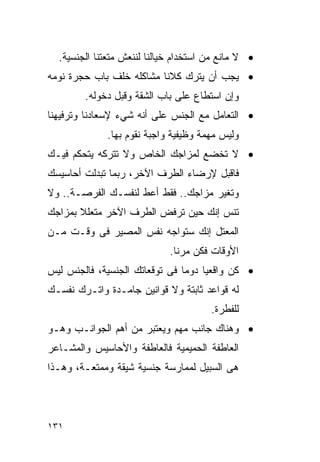 ‫• ﻻ ﻤﺎﻨﻊ ﻤﻥ ﺍﺴﺘﺨﺩﺍﻡ ﺨﻴﺎﻟﻨﺎ ﻟﻨﻨﻌﺵ ﻤﺘﻌﺘﻨﺎ ﺍﻟﺠﻨﺴﻴﺔ.‬
‫• ﻴﺠﺏ ﺃﻥ ﻴﺘﺭﻙ ﻜﻼﻨﺎ ﻤﺸﺎﻜﻠﻪ ﺨﻠﻑ ﺒﺎﺏ ﺤﺠﺭﺓ ﻨﻭﻤﻪ‬
        ‫ﻭﺇﻥ ﺍﺴﺘﻁﺎﻉ ﻋﻠﻰ ﺒﺎﺏ ﺍﻟﺸﻘﺔ ﻭﻗﺒل ﺩﺨﻭﻟﻪ.‬
‫• ﺍﻟﺘﻌﺎﻤل ﻤﻊ ﺍﻟﺠﻨﺱ ﻋﻠﻰ ﺃﻨﻪ ﺸﻲﺀ ﻹﺴﻌﺎﺩﻨﺎ ﻭﺘﺭﻓﻴﻬﻨﺎ‬
             ‫ﻭﻟﻴﺱ ﻤﻬﻤﺔ ﻭﻅﻴﻔﻴﺔ ﻭﺍﺠﺒﺔ ﻨﻘﻭﻡ ﺒﻬﺎ.‬
‫• ﻻ ﺘﺨﻀﻊ ﻟﻤﺯﺍﺠﻙ ﺍﻟﺨﺎﺹ ﻭﻻ ﺘﺘﺭﻜﻪ ﻴﺘﺤﻜﻡ ﻓﻴـﻙ‬
‫ﻓﺎﻗﺒل ﻹﺭﻀﺎﺀ ﺍﻟﻁﺭﻑ ﺍﻵﺨﺭ، ﺭﺒﻤﺎ ﺘﺒﺩﻟﺕ ﺃﺤﺎﺴﻴﺴﻙ‬
‫ﻭﺘﻐﻴﺭ ﻤﺯﺍﺠﻙ.. ﻓﻘﻁ ﺃﻋﻁ ﻟﻨﻔﺴـﻙ ﺍﻟﻔﺭﺼـﺔ.. ﻭﻻ‬
‫ﺘﻨﺱ ﺇﻨﻙ ﺤﻴﻥ ﺘﺭﻓﺽ ﺍﻟﻁﺭﻑ ﺍﻵﺨﺭ ﻤﺘﻌﻠﻼ ﺒﻤﺯﺍﺠﻙ‬
‫ﺍﻟﻤﻌﺘل ﺇﻨﻙ ﺴﺘﻭﺍﺠﻪ ﻨﻔﺱ ﺍﻟﻤﺼﻴﺭ ﻓﻰ ﻭﻗـﺕ ﻤـﻥ‬
                             ‫ﺍﻷﻭﻗﺎﺕ ﻓﻜﻥ ﻤﺭﻨﺎ.‬
‫• ﻜﻥ ﻭﺍﻗﻌﻴﺎ ﺩﻭﻤﺎ ﻓﻰ ﺘﻭﻗﻌﺎﺘﻙ ﺍﻟﺠﻨﺴﻴﺔ، ﻓﺎﻟﺠﻨﺱ ﻟﻴﺱ‬
‫ﻟﻪ ﻗﻭﺍﻋﺩ ﺜﺎﺒﺘﺔ ﻭﻻ ﻗﻭﺍﻨﻴﻥ ﺠﺎﻤـﺩﺓ ﻭﺍﺘـﺭﻙ ﻨﻔﺴـﻙ‬
                                       ‫ﻟﻠﻔﻁﺭﺓ.‬
‫• ﻭﻫﻨﺎﻙ ﺠﺎﻨﺏ ﻤﻬﻡ ﻭﻴﻌﺘﺒﺭ ﻤﻥ ﺃﻫﻡ ﺍﻟﺠﻭﺍﻨـﺏ ﻭﻫـﻭ‬
‫ﺍﻟﻌﺎﻁﻔﺔ ﺍﻟﺤﻤﻴﻤﻴﺔ ﻓﺎﻟﻌﺎﻁﻔﺔ ﻭﺍﻷﺤﺎﺴﻴﺱ ﻭﺍﻟﻤﺸـﺎﻋﺭ‬
‫ﻫﻰ ﺍﻟﺴﺒﻴل ﻟﻤﻤﺎﺭﺴﺔ ﺠﻨﺴﻴﺔ ﺸﻴﻘﺔ ﻭﻤﻤﺘﻌـﺔ، ﻭﻫـﺫﺍ‬




‫١٣١‬
 