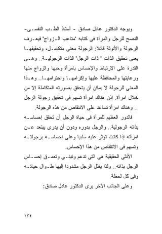 ‫ﻭﻴﻭﺠﻪ ﺍﻟﺩﻜﺘﻭﺭ ﻋﺎﺩل ﺼﺎﺩﻕ - ﺃﺴﺘﺎﺫ ﺍﻟﻁـﺏ ﺍﻟﻨﻔﺴـﻰ-‬
‫ﺍﻟﻨﺼﺢ ﻟﻠﺭﺠل ﻭﺍﻟﻤﺭﺃﺓ ﻓﻰ ﻜﺘﺎﺒﻪ "ﻤﺘﺎﻋﺏ ﺍﻟـﺯﻭﺍﺝ" ﻓﻴﻌـﺭﻑ‬
‫ﺍﻟﺭﺠﻭﻟﺔ ﻭﺍﻷﻨﻭﺜﺔ ﻗﺎﺌﻼ: ﺍﻟﺭﺠﻭﻟﺔ ﻤﻌﻨﻰ ﻤﺘﻜﺎﻤـل، ﻭﺘﺤﻘﻴﻘﻬـﺎ‬
‫ﻴﻌﻨﻰ ﺘﺤﻘﻴﻕ ﺍﻟﺫﺍﺕ " ﺫﺍﺕ ﺍﻟﺭﺠل" ﺍﻟﺫﺍﺕ ﺍﻟﺭﺠﻭﻟﻴـﺔ.. ﻭﻫـﻰ‬
‫ﺍﻟﻘﺩﺭﺓ ﻋﻠﻰ ﺍﻻﺭﺘﺒﺎﻁ ﻭﺍﻹﺤﺴﺎﺱ ﺒﺎﻤﺭﺃﺓ ﻭﺤﺒﻬﺎ ﻭﺍﻟﺯﻭﺍﺝ ﻤﻨﻬﺎ‬
‫ﻭﺭﻋﺎﻴﺘﻬﺎ ﻭﺍﻟﻤﺤﺎﻓﻅﺔ ﻋﻠﻴﻬﺎ ﻭﺇﻜﺭﺍﻤﻬـﺎ ﻭﺍﺤﺘﺭﺍﻤﻬـﺎ.. ﻭﻫـﺫﺍ‬
‫ﺍﻟﻤﻌﻨﻰ ﻟﻠﺭﺠﻭﻟﺔ ﻻ ﻴﻤﻜﻥ ﺃﻥ ﻴﺘﺤﻘﻕ ﺒﺼﻭﺭﺘﻪ ﺍﻟﻤﺘﻜﺎﻤﻠﺔ ﺇﻻ ﻤﻥ‬
‫ﺨﻼل ﺍﻤﺭﺃﺓ. ﺇﺫﻥ ﻫﻨﺎﻙ ﺍﻤﺭﺃﺓ ﺘﺴﻬﻡ ﻓﻰ ﺘﺤﻘﻴﻕ ﺭﺠﻭﻟﺔ ﺍﻟﺭﺠل‬
      ‫.. ﻭﻫﻨﺎﻙ ﺍﻤﺭﺃﺓ ﺘﺴﺎﻋﺩ ﻋﻠﻰ ﺍﻻﻨﺘﻘﺎﺹ ﻤﻥ ﻫﺫﻩ ﺍﻟﺭﺠﻭﻟﺔ.‬
‫ﻓﺎﻟﺩﻭﺭ ﺍﻟﻌﻅﻴﻡ ﻟﻠﻤﺭﺃﺓ ﻓﻰ ﺤﻴﺎﺓ ﺍﻟﺭﺠل ﺃﻥ ﺘﺤﻘﻕ ﺇﺤﺴﺎﺴـﻪ‬
‫ﺒﺫﺍﺘﻪ ﺍﻟﺭﺠﻭﻟﻴﺔ.. ﻭﺍﻟﺭﺠل ﺒﺩﻭﺭﻩ ﻭﺩﻭﻥ ﺃﻥ ﻴﺩﺭﻯ ﻴﺒﺘﻌﺩ ﻋـﻥ‬
‫ﺍﻤﺭﺃﺘﻪ ﺇﺫﺍ ﻜﺎﻨﺕ ﺘﺅﺜﺭ ﻋﻠﻴﻪ ﺴﻠﺒﻴﺎ ﻭﻋﻠﻰ ﺇﺤﺴﺎﺴـﻪ ﺒﺭﺠﻭﻟﺘـﻪ‬
                    ‫ﻭﺘﺴﻬﻡ ﻓﻰ ﺍﻻﻨﺘﻘﺎﺹ ﻤﻥ ﻫﺫﺍ ﺍﻹﺤﺴﺎﺱ.‬
‫ﺍﻷﻨﺜﻰ ﺍﻟﺤﻘﻴﻘﻴﺔ ﻫﻰ ﺍﻟﺘﻰ ﺘﺩﻋﻡ ﻭﺘﺒﻨـﻰ ﻭﺘﻌﻤـﻕ ﺇﺤﺴـﺎﺱ‬
‫ﺍﻟﺭﺠل ﺒﺫﺍﺘﻪ.. ﻭﻟﺫﺍ ﻴﻅل ﺍﻟﺭﺠل ﻤﺸﺩﻭﺩﺍ ﺇﻟﻴﻬﺎ ﻁـﻭﺍل ﺤﻴﺎﺘـﻪ‬
                                        ‫ﻭﻓﻰ ﻜل ﻟﺤﻅﺔ.‬
         ‫ﻭﻋﻠﻰ ﺍﻟﺠﺎﻨﺏ ﺍﻵﺨﺭ ﻴﺭﻯ ﺍﻟﺩﻜﺘﻭﺭ ﻋﺎﺩل ﺼﺎﺩﻕ:‬




‫٤٣١‬
 