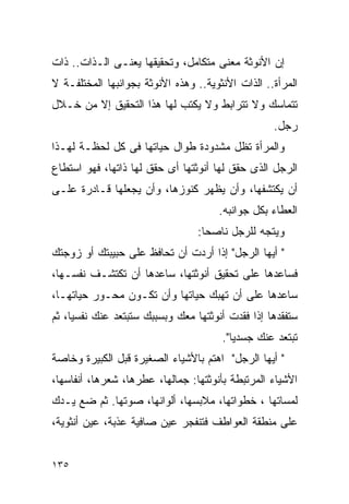 ‫ﺇﻥ ﺍﻷﻨﻭﺜﺔ ﻤﻌﻨﻰ ﻤﺘﻜﺎﻤل، ﻭﺘﺤﻘﻴﻘﻬﺎ ﻴﻌﻨـﻰ ﺍﻟـﺫﺍﺕ.. ﺫﺍﺕ‬
‫ﺍﻟﻤﺭﺃﺓ.. ﺍﻟﺫﺍﺕ ﺍﻷﻨﺜﻭﻴﺔ.. ﻭﻫﺫﻩ ﺍﻷﻨﻭﺜﺔ ﺒﺠﻭﺍﻨﺒﻬﺎ ﺍﻟﻤﺨﺘﻠﻔـﺔ ﻻ‬
‫ﺘﺘﻤﺎﺴﻙ ﻭﻻ ﺘﺘﺭﺍﺒﻁ ﻭﻻ ﻴﻜﺘﺏ ﻟﻬﺎ ﻫﺫﺍ ﺍﻟﺘﺤﻘﻴﻕ ﺇﻻ ﻤﻥ ﺨـﻼل‬
                                                   ‫ﺭﺠل.‬
‫ﻭﺍﻟﻤﺭﺃﺓ ﺘﻅل ﻤﺸﺩﻭﺩﺓ ﻁﻭﺍل ﺤﻴﺎﺘﻬﺎ ﻓﻰ ﻜل ﻟﺤﻅـﺔ ﻟﻬـﺫﺍ‬
‫ﺍﻟﺭﺠل ﺍﻟﺫﻯ ﺤﻘﻕ ﻟﻬﺎ ﺃﻨﻭﺜﺘﻬﺎ ﺃﻯ ﺤﻘﻕ ﻟﻬﺎ ﺫﺍﺘﻬﺎ، ﻓﻬﻭ ﺍﺴﺘﻁﺎﻉ‬
‫ﺃﻥ ﻴﻜﺘﺸﻔﻬﺎ، ﻭﺃﻥ ﻴﻅﻬﺭ ﻜﻨﻭﺯﻫﺎ، ﻭﺃﻥ ﻴﺠﻌﻠﻬﺎ ﻗـﺎﺩﺭﺓ ﻋﻠـﻰ‬
                                      ‫ﺍﻟﻌﻁﺎﺀ ﺒﻜل ﺠﻭﺍﻨﺒﻪ.‬
                                 ‫ﻭﻴﺘﺠﻪ ﻟﻠﺭﺠل ﻨﺎﺼﺤﺎ:‬
‫" ﺃﻴﻬﺎ ﺍﻟﺭﺠل" ﺇﺫﺍ ﺃﺭﺩﺕ ﺃﻥ ﺘﺤﺎﻓﻅ ﻋﻠﻰ ﺤﺒﻴﺒﺘﻙ ﺃﻭ ﺯﻭﺠﺘﻙ‬
‫ﻓﺴﺎﻋﺩﻫﺎ ﻋﻠﻰ ﺘﺤﻘﻴﻕ ﺃﻨﻭﺜﺘﻬﺎ، ﺴﺎﻋﺩﻫﺎ ﺃﻥ ﺘﻜﺘﺸـﻑ ﻨﻔﺴـﻬﺎ،‬
‫ﺴﺎﻋﺩﻫﺎ ﻋﻠﻰ ﺃﻥ ﺘﻬﺒﻙ ﺤﻴﺎﺘﻬﺎ ﻭﺃﻥ ﺘﻜـﻭﻥ ﻤﺤـﻭﺭ ﺤﻴﺎﺘﻬـﺎ،‬
‫ﺴﺘﻔﻘﺩﻫﺎ ﺇﺫﺍ ﻓﻘﺩﺕ ﺃﻨﻭﺜﺘﻬﺎ ﻤﻌﻙ ﻭﺒﺴﺒﺒﻙ ﺴﺘﺒﺘﻌﺩ ﻋﻨﻙ ﻨﻔﺴﻴﺎ، ﺜﻡ‬
                                       ‫ﺘﺒﺘﻌﺩ ﻋﻨﻙ ﺠﺴﺩﻴﺎ".‬
‫" ﺃﻴﻬﺎ ﺍﻟﺭﺠل" ﺍﻫﺘﻡ ﺒﺎﻷﺸﻴﺎﺀ ﺍﻟﺼﻐﻴﺭﺓ ﻗﺒل ﺍﻟﻜﺒﻴﺭﺓ ﻭﺨﺎﺼﺔ‬
‫ﺍﻷﺸﻴﺎﺀ ﺍﻟﻤﺭﺘﺒﻁﺔ ﺒﺄﻨﻭﺜﺘﻬﺎ: ﺠﻤﺎﻟﻬﺎ، ﻋﻁﺭﻫﺎ، ﺸﻌﺭﻫﺎ، ﺃﻨﻔﺎﺴﻬﺎ،‬
‫ﻟﻤﺴﺎﺘﻬﺎ ، ﺨﻁﻭﺍﺘﻬﺎ، ﻤﻼﺒﺴﻬﺎ، ﺃﻟﻭﺍﻨﻬﺎ، ﺼﻭﺘﻬﺎ. ﺜﻡ ﻀﻊ ﻴـﺩﻙ‬
‫ﻋﻠﻰ ﻤﻨﻁﻘﺔ ﺍﻟﻌﻭﺍﻁﻑ ﻓﺘﻨﻔﺠﺭ ﻋﻴﻥ ﺼﺎﻓﻴﺔ ﻋﺫﺒﺔ، ﻋﻴﻥ ﺃﻨﺜﻭﻴﺔ،‬


‫٥٣١‬
 