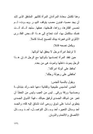 ‫ﻭﻫﻨﺎ ﺘﻜﺘﻤل ﺴﻌﺎﺩﺓ ﺍﻟﻤﺭﺃﺓ،ﺇﻥ ﺍﻟﻤﺭﺃﺓ ﻜﺎﻟﻨﻬﺭ ﺍﻟﻤﺘﺩﻓﻕ ﺍﻟﺫﻯ ﻻﺒﺩ‬
‫ﺃﻥ ﻴﺠﺩ ﻤﺼﺒﺎ، ﻓﺒﺩﻭﻥ ﻤﺼﺏ ﻴﺘﻭﻗﻑ ﺍﻟﻨﻬـﺭ ﻭﻴﻤـﻭﺕ، ﺜـﻡ‬
‫ﺘﺤﺴﺱ ﺃﻓﻜﺎﺭﻫﺎ، ﺭﺅﺍﻫﺎ، ﻓﻠﺴﻔﺘﻬﺎ، ﻋﻤﻘﻬﺎ. ﺴﺘﺠﺩ ﺃﻨـﻙ ﺃﻨـﺕ‬
‫ﻨﻔﺴﻙ ﺴﺘﻜﺘﻤل ﺒﻬﺎ، ﺃﻨﺕ ﺘﺤﺘﺎﺝ ﺇﻟﻰ ﻫـﺫﺍ ﺍﻟﻨـﺒﺽ ﺍﻟﻔﻜـﺭﻯ‬
             ‫ﺍﻷﻨﺜﻭﻯ ﺍﻟﺫﻯ ﻓﺠﺭﺘﻪ ﺒﻴﺩﻙ ﻟﺘﺼﺒﺢ ﺇﻨﺴﺎﻨﺎ ﻜﺎﻤﻼ.‬
                                  ‫ﻭﻴﻜﻤل ﻨﺼﺤﻪ ﻗﺎﺌﻼ:‬
              ‫ﻻ ﺘﺭﺘﺒﻁ ﺍﻤﺭﺃﺓ ﺒﺭﺠل ﻻ ﻴﺤﻘﻕ ﻟﻬﺎ ﺃﻨﻭﺜﺘﻬﺎ.‬
‫ﺤﻴﻥ ﺘﻔﻘﺩ ﺍﻟﻤﺭﺃﺓ ﺇﺤﺴﺎﺴﻬﺎ ﺒﺄﻨﻭﺜﺘﻬﺎ ﻤﻊ ﺍﻟﺭﺠل ﻓـﺈﻥ ﻫـﺫﺍ‬
                 ‫ﺍﻟﺭﺠل ﻴﻤﻭﺕ ﺩﺍﺨﻠﻬﺎ ﻭﺘﻤﻭﺕ ﻫﻰ ﻤﻥ ﺒﻌﺩﻩ.‬
                             ‫"ﺤﺎﻓﻅ ﻋﻠﻰ ﺃﻨﻭﺜﺔ ﺍﻤﺭﺃﺘﻙ".‬
                           ‫"ﺤﺎﻓﻅﻰ ﻋﻠﻰ ﺭﺠﻭﻟﺔ ﺭﺠﻠﻙ".‬

                               ‫ﻭﻴﻘﻭل ﺒﺎﻟﻨﺴﺒﺔ ﻟﻠﺠﻨﺱ:‬
‫ﺍﻟﺠﻨﺱ ﺃﺤﺎﺴﻴﺱ ﻁﺒﻴﻌﻴﺔ ﻭﺘﻠﻘﺎﺌﻴﺔ ﺩﻋﻬﺎ ﺘﺘﺤـﺭﻙ ﺒﺘﺒﺎﺩﻟﻴـﺔ‬
‫ﻭﺤﺴﺎﺴﻴﺔ ﻭﺭﻗﺔ ﻭﺭﻗﻰ.. ﻟﻴﺱ ﻤﻥ ﺍﻟﻌﻴﺏ ﻭﻟﻴﺱ ﻤﻥ ﺍﻟﺨﻁﺄ ﺃﻥ‬
‫ﺘﻌﺒﺭ ﻋﻥ ﺸﻭﻗﻙ ﺍﻟﺠﺴﺩﻯ ﻟﺭﻓﻴﻕ ﺤﻴﺎﺘﻙ ، ﻓﻬﺫﺍ ﺍﻟﺸﻭﻕ ﺍﻟﺠﺴﺩﻯ‬
‫ﻴﻨﻁﻭﻯ ﺃﺴﺎﺴﺎ ﻋﻠﻰ ﺸﻭﻕ ﺭﻭﺤﻰ ﺃﻨﺕ ﺘﺸﺘﺎﻕ ﺇﻟﻴﻪ ﻜﻠﻪ، ﻭﺍﻟﺠﺴﺩ‬
‫ﺃﺤﺩ ﻭﺴﺎﺌل ﺍﻟﺘﻌﺒﻴﺭ، ﺃﺤﺩ ﻭﺴـﺎﺌل ﺍﻟﺘﻭﺍﺼـل، ﺃﺤـﺩ ﻭﺴـﺎﺌل‬
                             ‫ﺍﻻﻟﺘﺼﺎﻕ ﻭﺍﻻﻟﺘﺤﺎﻡ ﻭﺍﻟﺫﻭﺒﺎﻥ.‬

‫٦٣١‬
 