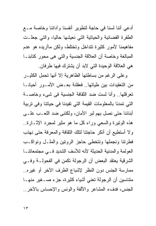 ‫ﺃﺩﻋﻲ ﺃﻨﻨﺎ ﻟﺴﻨﺎ ﻓﻲ ﺤﺎﺠﺔ ﻟﺘﻁﻭﻴﺭ ﺃﻨﻔﺴﻨﺎ ﻭﺁﺩﺍﺌﻨﺎ ﻭﺨﺎﺼﺔ ﻤـﻊ‬
‫ﺍﻟﻁﻔﺭﺓ ﺍﻟﻔﻀﺎﺌﻴﺔ ﻭﺍﻟﺤﻴﺎﺘﻴﺔ ﺍﻟﺘﻲ ﻨﻌﻴﺸﻬﺎ ﺤﺎﻟﻴﺎ، ﻭﺍﻟﺘﻲ ﺠﻌﻠـﺕ‬
‫ﻤﻔﺎﻫﻴﻤﻨﺎ ﻷﻤﻭﺭ ﻜﺜﻴﺭﺓ ﺘﺘﺩﺍﺨل ﻭﺘﺨﺘﻠﻁ، ﻭﻟﻜﻥ ﻤﺎﺃﺭﻴﺩﻩ ﻫﻭ ﻋﺩﻡ‬
‫ﺍﻟﻤﺒﺎﻟﻐﺔ ﻭﺨﺎﺼﺔ ﺃﻥ ﺍﻟﻌﻼﻗﺔ ﺍﻟﺠﻨﺴﻴﺔ ﻭﺍﻟﺘﻲ ﻫﻰ ﻤﺤﻭﺭ ﻜﺘﺎﺒﻨـﺎ‬
        ‫ﻫﻲ ﺍﻟﻌﻼﻗﺔ ﺍﻟﻭﺤﻴﺩﺓ ﺍﻟﺘﻲ ﻻﺒﺩ ﺃﻥ ﻴﺸﺘﺭﻙ ﻓﻴﻬﺎ ﻁﺭﻓﺎﻥ.‬
‫ﻭﻋﻠﻰ ﺍﻟﺭﻏﻡ ﻤﻥ ﺒﺴﺎﻁﺘﻬﺎ ﺍﻟﻅﺎﻫﺭﻴﺔ ﺇﻻ ﺃﻨﻬﺎ ﺘﺤﻤل ﺍﻟﻜﺜﻴـﺭ‬
‫ﻤﻥ ﺍﻟﺘﻌﻘﻴﺩﺍﺕ ﺒﻴﻥ ﻁﻴﺎﺘﻬﺎ.. ﻓﻌﻘﻠﻨﺔ ﺒﻌـﺽ ﺍﻷﻤـﻭﺭ ﺃﺤﻴﺎﻨـﺎ‬
‫ﺘﻌﺭﻗﻠﻬﺎ.. ﻭﺃﻨﺎ ﻟﺴﺕ ﻀﺩ ﺍﻟﺜﻘﺎﻓﺔ ﺍﻟﺠﻨﺴﻴﺔ ﻓﻰ ﺸﻰﺀ ﻭﺨﺎﺼـﺔ‬
‫ﺍﻟﺘﻲ ﺘﻤﺩﻨﺎ ﺒﺎﻟﻤﻌﻠﻭﻤﺎﺕ ﺍﻟﻘﻴﻤﺔ ﺍﻟﺘﻲ ﺘﻔﻴﺩﻨﺎ ﻓﻲ ﺤﻴﺎﺘﻨﺎ ﻭﻓﻲ ﺘﺭﺒﻴﺔ‬
‫ﺃﺒﻨﺎﺌﻨﺎ ﺤﺘﻰ ﻨﺼل ﺒﻬﻡ ﻟﺒﺭ ﺍﻷﻤﺎﻥ، ﻭﻟﻜﻨﻨﻰ ﻀﺩ ﺍﻟﻠﻌـﺏ ﻋﻠـﻰ‬
‫ﻫﺫﻩ ﺍﻟﻭﺘﻴﺭﺓ ﻭﺍﻟﺴﻌﻲ ﻭﺭﺍﺀ ﻜل ﻤﺎ ﻫﻭ ﻤﺜﻴﺭ ﻟﻤﺠﺭﺩ ﺍﻹﺜـﺎﺭﺓ..‬
‫ﻭﻻ ﺃﺴﺘﻁﻴﻊ ﺃﻥ ﺃﻨﻜﺭ ﺤﺎﺠﺘﻨﺎ ﻟﺘﻠﻙ ﺍﻟﺜﻘﺎﻓﺔ ﻭﺍﻟﻤﻌﺭﻓﺔ ﺤﺘﻰ ﻨﻬﺫﺏ‬
‫ﻓﻁﺭﺘﻨﺎ ﻭﻨﺠﻤﻠﻬﺎ ﻭﻨﺘﺨﻁﻰ ﺤﺎﺠﺯ ﺍﻟﺭﻭﺘﻴﻥ ﻭﺍﻟﻤﻠـل ﻭﻨﻭﺍﻜـﺏ‬
‫ﺍﻟﻌﻭﻟﻤﺔ ﻭﺍﻟﻤﺩﻨﻴﺔ ﺍﻟﺤﺩﻴﺜﺔ ﻷﻨﻪ ﻟﻸﺴﻑ ﺍﻟﺸﺩﻴﺩ ﻓـﻲ ﻤﺠﺘﻤﻌﺎﺘﻨـﺎ‬
‫ﺍﻟﺸﺭﻗﻴﺔ ﻴﻌﺘﻘﺩ ﺍﻟﺒﻌﺽ ﺃﻥ ﺍﻟﺭﺠﻭﻟﺔ ﺘﻜﻤﻥ ﻓﻲ ﺍﻟﻔﺤﻭﻟـﺔ ﻭﻓـﻲ‬
‫ﻤﻤﺎﺭﺴﺔ ﺍﻟﺠﻨﺱ ﺩﻭﻥ ﺍﻟﻨﻅﺭ ﻹﺸﺒﺎﻉ ﺍﻟﻁﺭﻑ ﺍﻵﺨﺭ ﺃﻭ ﻏﻴﺭﻩ..‬
‫ﻤﺘﻨﺎﺴﻴﻥ ﺃﻥ ﺍﻟﺭﺠﻭﻟﺔ ﺘﻌﻨﻲ ﺃﺸﻴﺎﺀ ﻜﺜﻴﺭﺓ، ﺠﺯﺀ ﺼـﻐﻴﺭ ﻤﻨﻬـﺎ‬
‫ﺍﻟﺠﻨﺱ، ﻓﺩﻑﺀ ﺍﻟﻤﺸﺎﻋﺭ ﻭﺍﻷﻟﻔﺔ ﻭﺍﻟﻭﻨﺱ ﻭﺍﻹﺤﺴﺎﺱ ﺒﺎﻵﺨﺭ..‬


‫٣١‬
 