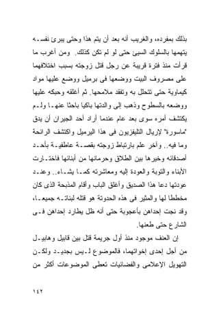 ‫ﺒﺫﻟﻙ ﺒﻤﻔﺭﺩﻩ، ﻭﺍﻟﻐﺭﻴﺏ ﺃﻨﻪ ﺒﻌﺩ ﺃﻥ ﻴﺘﻡ ﻫﺫﺍ ﻭﺤﺘﻰ ﻴﺒﺭﺉ ﻨﻔﺴـﻪ‬
‫ﻴﺘﻬﻤﻬﺎ ﺒﺎﻟﺴﻠﻭﻙ ﺍﻟﺴﻴﺊ ﺤﺘﻰ ﻟﻭ ﻟﻡ ﺘﻜﻥ ﻜﺫﻟﻙ. ﻭﻤﻥ ﺃﻏﺭﺏ ﻤﺎ‬
‫ﻗﺭﺃﺕ ﻤﻨﺫ ﻓﺘﺭﺓ ﻗﺭﻴﺒﺔ ﻋﻥ ﺭﺠل ﻗﺘل ﺯﻭﺠﺘﻪ ﺒﺴﺒﺏ ﺍﺨﺘﻼﻓﻬﻤﺎ‬
‫ﻋﻠﻰ ﻤﺼﺭﻭﻑ ﺍﻟﺒﻴﺕ ﻭﻭﻀﻌﻬﺎ ﻓﻰ ﺒﺭﻤﻴل ﻭﻭﻀﻊ ﻋﻠﻴﻬﺎ ﻤﻭﺍﺩ‬
‫ﻜﻴﻤﺎﻭﻴﺔ ﺤﺘﻰ ﺘﺘﺤﻠل ﺒﻪ ﻭﺘﻔﻘﺩ ﻤﻼﻤﺤﻬﺎ. ﺜﻡ ﺃﻏﻠﻘﻪ ﻭﺤﺒﻜﻪ ﻋﻠﻴﻬﺎ‬
‫ﻭﻭﻀﻌﻪ ﺒﺎﻟﺴﻁﻭﺡ ﻭﺫﻫﺏ ﺇﻟﻰ ﻭﺍﻟﺩﺘﻬﺎ ﺒﺎﻜﻴﺎ ﺒﺎﺤﺜﺎ ﻋﻨﻬـﺎ ﻭﻟـﻡ‬
‫ﻴﻜﺘﺸﻑ ﺃﻤﺭﻩ ﺴﻭﻯ ﺒﻌﺩ ﻋﺎﻡ ﻋﻨﺩﻤﺎ ﺃﺭﺍﺩ ﺃﺤﺩ ﺍﻟﺠﻴﺭﺍﻥ ﺃﻥ ﻴﺩﻕ‬
‫"ﻤﺎﺴﻭﺭﺓ" ﻹﺭﻴﺎل ﺍﻟﺘﻠﻴﻔﺯﻴﻭﻥ ﻓﻰ ﻫﺫﺍ ﺍﻟﻴﺭﻤﻴل ﻭﺍﻜﺘﺸﻑ ﺍﻟﺭﺍﺌﺤﺔ‬
‫ﻭﻤﺎ ﻓﻴﻪ.. ﻭﺁﺨﺭ ﻋﻠﻡ ﺒﺎﺭﺘﺒﺎﻁ ﺯﻭﺠﺘﻪ ﺒﻘﺼـﺔ ﻋﺎﻁﻔﻴـﺔ ﺒﺄﺤـﺩ‬
‫ﺃﺼﺩﻗﺎﺌﻪ ﻭﺨﻴﺭﻫﺎ ﺒﻴﻥ ﺍﻟﻁﻼﻕ ﻭﺤﺭﻤﺎﻨﻬﺎ ﻤﻥ ﺃﺒﻨﺎﺌﻬﺎ ﻓﺎﺨﺘـﺎﺭﺕ‬
‫ﺍﻷﺒﻨﺎﺀ ﻭﺍﻟﺘﻭﺒﺔ ﻭﺍﻟﻌﻭﺩﺓ ﺇﻟﻴﻪ ﻭﻤﻌﺎﺸﺭﺘﻪ ﻜﻤـﺎ ﻴﺸـﺎﺀ.. ﻭﻋﻨـﺩ‬
‫ﻋﻭﺩﺘﻬﺎ ﺩﻋﺎ ﻫﺫﺍ ﺍﻟﺼﺩﻴﻕ ﻭﺃﻏﻠﻕ ﺍﻟﺒﺎﺏ ﻭﺃﻗﺎﻡ ﺍﻟﻤﺫﺒﺤﺔ ﺍﻟﺫﻯ ﻜﺎﻥ‬
‫ﻤﺨﻁﻁﺎ ﻟﻬﺎ ﻭﺍﻟﻤﺜﻴﺭ ﻓﻰ ﻫﺫﻩ ﺍﻟﺤﺩﻭﺘﺔ ﻫﻭ ﻗﺘﻠﻪ ﻟﺒﻨﺎﺘـﻪ ﺠﻤﻴﻌـﺎ،‬
‫ﻭﻗﺩ ﻨﺠﺕ ﺇﺤﺩﺍﻫﻥ ﺒﺄﻋﺠﻭﺒﺔ ﺤﺘﻰ ﺃﻨﻪ ﻅل ﻴﻁﺎﺭﺩ ﺇﺤﺩﺍﻫﻥ ﻓـﻰ‬
                                     ‫ﺍﻟﺸﺎﺭﻉ ﺤﺘﻰ ﻁﻌﻨﻬﺎ.‬
‫ﺇﻥ ﺍﻟﻌﻨﻑ ﻤﻭﺠﻭﺩ ﻤﻨﺫ ﺃﻭل ﺠﺭﻴﻤﺔ ﻗﺘل ﺒﻴﻥ ﻗﺎﺒﻴل ﻭﻫﺎﺒﻴـل‬
‫ﻤﻥ ﺃﺠل ﺇﺤﺩﻯ ﺇﺨﻭﺍﺘﻬﻤﺎ، ﻓﺎﻟﻤﻭﻀﻭﻉ ﻟـﻴﺱ ﺒﺠﺩﻴـﺩ ﻭﻟﻜـﻥ‬
‫ﺍﻟﺘﻬﻭﻴل ﺍﻹﻋﻼﻤﻰ ﻭﺍﻟﻔﻀﺎﺌﻴﺎﺕ ﺘﻌﻁﻰ ﺍﻟﻤﻭﻀﻭﻋﺎﺕ ﺃﻜﺜﺭ ﻤﻥ‬


‫٢٤١‬
 