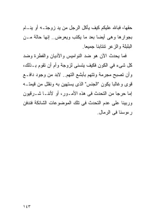 ‫ﺤﻘﻬﺎ، ﻓﺒﺎﷲ ﻋﻠﻴﻜﻡ ﻜﻴﻑ ﻴﺄﻜل ﺍﻟﺭﺠل ﻤﻥ ﻴﺩ ﺯﻭﺠﺘـﻪ ﺃﻭ ﻴﻨـﺎﻡ‬
‫ﺒﺠﻭﺍﺭﻫﺎ ﻭﻫﻰ ﺃﻴﻀﺎ ﺒﻌﺩ ﻤﺎ ﻴﻜﺘﺏ ﻭﻴﻌﺭﺽ.. ﺇﻨﻬﺎ ﺤﺎﻟﺔ ﻤـﻥ‬
                             ‫ﺍﻟﺒﻠﺒﻠﺔ ﻭﺍﻟﺯﻋﺭ ﺘﻨﺘﺎﺒﻨﺎ ﺠﻤﻴﻌﺎ.‬
‫ﻓﻤﺎ ﻴﺤﺩﺙ ﺍﻵﻥ ﻫﻭ ﻀﺩ ﺍﻟﻨﻭﺍﻤﻴﺱ ﻭﺍﻷﺩﻴﺎﻥ ﻭﺍﻟﻔﻁﺭﺓ ﻭﻀﺩ‬
‫ﻜل ﺸﻰﺀ ﻓﻲ ﺍﻟﻜﻭﻥ ﻓﻜﻴﻑ ﻴﺘﺴﻨﻰ ﻟﺯﻭﺠﺔ ﻭﺃﻡ ﺃﻥ ﺘﻘﻭﻡ ﺒـﺫﻟﻙ،‬
‫ﻭﺃﻥ ﺘﺼﺒﺢ ﻤﺠﺭﻤﺔ ﻭﺘﺘﻬﻡ ﺒﺄﺒﺸﻊ ﺍﻟﺘﻬﻡ.. ﻻﺒﺩ ﻤﻥ ﻭﺠﻭﺩ ﺩﺍﻓـﻊ‬
‫ﻗﻭﻯ ﻭﻏﺎﻟﺒﺎ ﻴﻜﻭﻥ "ﺍﻟﺠﻨﺱ" ﺍﻟﺫﻯ ﻴﺴﺘﻬﻴﻥ ﺒﻪ ﻭﻨﻘﻠل ﻤﻥ ﻗﻴﻤﺘـﻪ‬
‫ﺇﻤﺎ ﺤﺭﺠﺎ ﻤﻥ ﺍﻟﺘﺤﺩﺙ ﻓﻰ ﻫﺫﻩ ﺍﻷﻤـﻭﺭ، ﺃﻭ ﻷﻨﻨـﺎ ﺸـﺭﻗﻴﻭﻥ‬
‫ﻭﺭﺒﻴﻨﺎ ﻋﻠﻰ ﻋﺩﻡ ﺍﻟﺘﺤﺩﺙ ﻓﻰ ﺘﻠﻙ ﺍﻟﻤﻭﻀﻭﻋﺎﺕ ﺍﻟﺸﺎﺌﻜﺔ ﻓﻨﺩﻓﻥ‬
                                     ‫ﺭﺀﻭﺴﻨﺎ ﻓﻰ ﺍﻟﺭﻤﺎل.‬




‫٣٤١‬
 