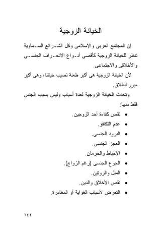 ‫ﺍﻟﺨﻴﺎﻨﺔ ﺍﻟﺯﻭﺠﻴﺔ‬
‫ﺇﻥ ﺍﻟﻤﺠﺘﻤﻊ ﺍﻟﻌﺭﺒﻰ ﻭﺍﻹﺴﻼﻤﻰ ﻭﻜل ﺍﻟﺸـﺭﺍﺌﻊ ﺍﻟﺴـﻤﺎﻭﻴﺔ‬
‫ﺘﻨﻅﺭ ﻟﻠﺨﻴﺎﻨﺔ ﺍﻟﺯﻭﺠﻴﺔ ﻜﺄﻗﺼﻰ ﺃﻨـﻭﺍﻉ ﺍﻻﻨﺤـﺭﺍﻑ ﺍﻟﺠﻨﺴـﻰ‬
                                  ‫ﻭﺍﻷﺨﻼﻗﻰ ﻭﺍﻻﺠﺘﻤﺎﻋﻰ.‬
‫ﻷﻥ ﺍﻟﺨﻴﺎﻨﺔ ﺍﻟﺯﻭﺠﻴﺔ ﻫﻰ ﺃﻜﺒﺭ ﻁﻌﻨﺔ ﺘﺼﻴﺏ ﺤﻴﺎﺘﻨﺎ، ﻭﻫﻰ ﺃﻜﺒﺭ‬
                                           ‫ﻤﺒﺭﺭ ﻟﻠﻁﻼﻕ.‬
‫ﻭﺘﺤﺩﺙ ﺍﻟﺨﻴﺎﻨﺔ ﺍﻟﺯﻭﺠﻴﺔ ﻟﻌﺩﺓ ﺃﺴﺒﺎﺏ ﻭﻟﻴﺱ ﺒﺴﺒﺏ ﺍﻟﺠﻨﺱ‬
                                               ‫ﻓﻘﻁ ﻤﻨﻬﺎ:‬
                       ‫• ﻨﻘﺹ ﻜﻔﺎﺀﺓ ﺃﺤﺩ ﺍﻟﺯﻭﺠﻴﻥ.‬
                                    ‫• ﻋﺩﻡ ﺍﻟﺘﻜﺎﻓﺅ.‬
                                 ‫• ﺍﻟﺒﺭﻭﺩ ﺍﻟﺠﻨﺴﻰ.‬
                                 ‫• ﺍﻟﻌﺠﺯ ﺍﻟﺠﻨﺴﻰ.‬
                              ‫• ﺍﻹﺤﺒﺎﻁ ﻭﺍﻟﺤﺭﻤﺎﻥ.‬
                   ‫• ﺍﻟﺠﻭﻉ ﺍﻟﺠﻨﺴﻰ )ﺭﻏﻡ ﺍﻟﺯﻭﺍﺝ(.‬
                                 ‫• ﺍﻟﻤﻠل ﻭﺍﻟﺭﻭﺘﻴﻥ.‬
                           ‫• ﻨﻘﺹ ﺍﻷﺨﻼﻕ ﻭﺍﻟﺩﻴﻥ.‬
             ‫• ﺍﻟﺘﻌﺭﺽ ﻷﺴﺒﺎﺏ ﺍﻟﻐﻭﺍﻴﺔ ﺃﻭ ﺍﻟﻤﻐﺎﻤﺭﺓ.‬


‫٤٤١‬
 