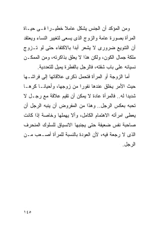 ‫ﻭﻤﻥ ﺍﻟﻤﺅﻜﺩ ﺃﻥ ﺍﻟﺠﻨﺱ ﻴﺸﻜل ﻋﺎﻤﻼ ﺨﻁﻴـﺭﺍ ﻓـﻰ ﺤﻴـﺎﺓ‬
‫ﺍﻟﻤﺭﺃﺓ ﺒﺼﻭﺭﺓ ﻋﺎﻤﺔ ﻭﺍﻟﺯﻭﺝ ﺍﻟﺫﻯ ﻴﺴﻌﻰ ﻟﺘﻐﻴﻴﺭ ﺍﻟﻨﺴﺎﺀ ﻭﻴﻌﺘﻘﺩ‬
‫ﺃﻥ ﺍﻟﺘﻨﻭﻴﻊ ﻀﺭﻭﺭﻯ ﻻ ﻴﺸﻌﺭ ﺃﺒﺩﺍ ﺒﺎﻻﻜﺘﻔﺎﺀ ﺤﺘﻰ ﻟﻭ ﺘـﺯﻭﺝ‬
                      ‫ﹰ‬
‫ﻤﻠﻜﺔ ﺠﻤﺎل ﺍﻟﻜﻭﻥ، ﻭﻟﻜﻥ ﻫﺫﺍ ﻻ ﻴﻌﻠﻕ ﺒﺫﺍﻜﺭﺘﻪ، ﻭﻤﻥ ﺍﻟﻤﻤﻜـﻥ‬
      ‫ﻨﺴﻴﺎﻨﻪ ﻋﻠﻰ ﺒﺎﺏ ﺸﻘﺘﻪ، ﻓﺎﻟﺭﺠل ﺒﺎﻟﻔﻁﺭﺓ ﻴﻤﻴل ﻟﻠﺘﻌﺩﺩﻴﺔ.‬
‫ﺃﻤﺎ ﺍﻟﺯﻭﺠﺔ ﺃﻭ ﺍﻟﻤﺭﺃﺓ ﻓﺘﺤﻤل ﺫﻜﺭﻯ ﻋﻼﻗﺎﺘﻬﺎ ﺇﻟﻰ ﻓﺭﺍﺸـﻬﺎ‬
‫ﺤﻴﺙ ﺍﻷﻤﺭ ﻴﺨﻠﻕ ﻋﻨﺩﻫﺎ ﻨﻔﻭﺭﺍ ﻤﻥ ﺯﻭﺠﻬﺎ، ﻭﺃﺤﻴﺎﻨـﺎ ﻜﺭﻫـﺎ‬
‫ﺸﺩﻴﺩﺍ ﻟﻪ.. ﻓﺎﻟﻤﺭﺃﺓ ﻋﺎﺩﺓ ﻻ ﻴﻤﻜﻥ ﺃﻥ ﺘﻘﻴﻡ ﻋﻼﻗﺔ ﻤﻊ ﺭﺠـل ﻻ‬
‫ﺘﺤﺒﻪ ﺒﻌﻜﺱ ﺍﻟﺭﺠل.. ﻭﻫﺫﺍ ﻤﻥ ﺍﻟﻤﻔﺭﻭﺽ ﺃﻥ ﻴﻨﺒﻪ ﺍﻟﺭﺠل ﺃﻥ‬
‫ﻴﻌﻁﻰ ﺍﻤﺭﺃﺘﻪ ﺍﻻﻫﺘﻤﺎﻡ ﺍﻟﻜﺎﻤل، ﻭﺃﻻ ﻴﻬﻤﻠﻬﺎ ﻭﺨﺎﺼﺔ ﺇﺫﺍ ﻜﺎﻨﺕ‬
‫ﺼﺎﺤﺒﺔ ﻨﻔﺱ ﻀﻌﻴﻔﺔ ﺤﺘﻰ ﻴﺠﻨﺒﻬﺎ ﺍﻻﻨﺴﻴﺎﻕ ﻟﻠﺴﻠﻭﻙ ﺍﻟﻤﻨﺤﺭﻑ‬
‫ﺍﻟﺫﻯ ﻻ ﺭﺠﻌﺔ ﻓﻴﻪ، ﻷﻥ ﺍﻟﻌﻭﺩﺓ ﺒﺎﻟﻨﺴﺒﺔ ﻟﻠﻤﺭﺃﺓ ﺃﺼـﻌﺏ ﻤـﻥ‬
                                                 ‫ﺍﻟﺭﺠل.‬




‫٥٤١‬
 