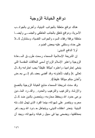 ‫ﺩﻭﺍﻓﻊ ﺍﻟﺨﻴﺎﻨﺔ ﺍﻟﺯﻭﺠﻴﺔ‬
‫ﻫﻨﺎﻙ ﺩﻭﺍﻓﻊ ﻤﺘﻌﻠﻘﺔ ﺒﺎﻟﺠﻭﺍﻨﺏ ﺍﻟﺩﻴﻨﻴﺔ، ﻭﺃﺨﺭﻯ ﺒﺎﻟﺠﻭﺍﻨـﺏ‬
‫ﺍﻷﺴﺭﻴﺔ، ﻭﺩﻭﺍﻓﻊ ﺘﺘﻌﻠﻕ ﺒﺎﻟﺠﺎﻨﺏ ﺍﻟﻌﺎﻁﻔﻰ ﻭﺍﻟﺠﻨﺴـﻰ ﻭﺃﻴﻀـﺎ‬
‫ﻤﺘﻌﻠﻘﺔ ﺒﺭﻓﻘﺔ ﺭﻓﻘﺎﺀ ﺍﻟﺴﻭﺀ ﻭﺍﻟﺠﻭﺍﻨﺏ ﺍﻟﻨﻔﺴﻴﺔ، ﻭﺴﻨﺘﻨﺎﻭل ﻜـﻼ‬
                   ‫ﻋﻠﻰ ﺤﺩﺓ، ﻭﺴﻨﻠﻘﻰ ﻋﻠﻴﻪ ﺒﺒﻌﺽ ﺍﻟﻀﻭﺀ.‬
                                    ‫ﺃﻭﻻ ﺍﻟﺩﺍﻓﻊ ﺍﻟﺩﻴﻨﻰ:‬
‫ﺇﻥ ﺍﻟﺸﺭﻴﻌﺔ ﺍﻹﺴﻼﻤﻴﺔ ﺍﻟﺴﻤﺤﺎﺀ ﺭﺴﻤﺕ ﻁﺭﻴـﻕ ﺍﻟﺴـﻌﺎﺩﺓ‬
‫ﺍﻟﺯﻭﺠﻴﺔ ﻭﺍﻋﺘﺒﺭ ﺍﻹﺴﻼﻡ ﺍﻟﺯﻭﺍﺝ ﺃﺴﻤﻰ ﺍﻟﻌﻼﻗﺎﺕ ﺍﻟﻤﻘﺩﺴﺔ ﺍﻟﺘﻰ‬
‫ﻴﻨﺒﻐﻰ ﺇﺤﺘﺭﺍﻤﻬﺎ، ﻭﺍﻋﺘﺒﺭﻩ "ﻤﻴﺜﺎﻗﺎ ﻏﻠﻴﻅﺎ" ﻴﺠﺏ ﺍﺤﺘﺭﺍﻤﻪ ﻭﻗـﺎل‬
‫ﺘﻌﺎﻟﻰ :‪ ‬ﻭﻜﻴﻑ ﺘﺄﺨ ﹸﻭﻨﻪ ﻭﻗﺩ َﻓ ‪‬ﻰ ﺒﻌ ‪‬ـﻜﻡ ﺇ ﹶـﻰ ﺒﻌ‪‬ـﺽ‬
‫ٍ‬   ‫‪‬‬   ‫‪ ‬ﹶ ‪ ‬ﹶ ﹶ ْ ﹸﺫ ﹶ ‪  ‬ﹶ ‪ ‬ﺃ ﻀ ‪  ‬ﻀ ﹸ ‪ ِ ‬ﻟ‬
                              ‫ﻭﺃﺨﺫﹾﻥ ِﻨ ﹸﻡ ﻤﻴ ﹶﺎ ّﺎ ﹶﻠﻴﻅﺎ‪.‬‬
                                ‫‪ َ ‬ﹶ ﻤ ﻜ ِﺜ ﻗ ﻏ ِ ﹰ‬
                                       ‫ﹶ‬                  ‫ُ‬
‫ﻭﻗﺩ ﺴﺩﺕ ﺸﺭﻴﻌﺘﻨﺎ ﺍﻟﺴﻤﺤﺎﺀ ﻤﻨﺎﺒﻊ ﺍﻟﺨﻴﺎﻨﺔ ﺍﻟﺯﻭﺠﻴﺔ ﺒﺎﻟﻨﺼﺢ‬
‫ﻭﺍﻹﺭﺸﺎﺩ ﻭﺍﻟﺘﺭﻏﻴﺏ ﻭﺍﻟﺘﺭﻫﻴﺏ ﻭﺍﻟﺤﺩﻭﺩ.. ﻭﺍﻟﻔـﺭﺩ ﺍﻟﻤﺘـﺩﻴﻥ‬
‫ﻴﺭﻋﻰ ﺤﺩﻭﺩ ﺍﷲ ﻭﻴﺤﻔﻅ ﻤﺤﺎﺭﻤﻪ، ﻭﻴﺘﺤﺼﻥ ﺒﺎﻟﺩﻴﻥ ﻀﺩ ﻜـل‬
‫ﻤﺤﺭﻡ، ﻭﻴﻨﺘﺼﺭ ﻋﻠﻰ ﺸﻬﻭﺍﺘﻪ، ﺒﻴﻨﻤﺎ ﺍﻟﻔﺭﺩ ﺍﻟﺫﻯ ﺘﻬﻤل ﺘﻨﺸـﺌﺘﻪ‬
‫ﺍﻟﺩﻴﻨﻴﺔ ﻴﻨﺤﺩﺭ ﺍﻋﺘﻘﺎﺩﻩ ﺍﻟﺩﻴﻨﻰ، ﻭﻴﺘﺠﺎﻫل ﺤـﺩﻭﺩ ﺍﷲ ﻭﻴﺠـﺎﻫﺭ‬
‫ﺒﻤﺨﺎﻟﻔﺘﻬﺎ، ﻭﻴﻀﺤﻰ ﺒﻬﺎ ﻓﻰ ﺴﺒﻴل ﺭﻏﺒﺎﺘﻪ ﻭﺸﻬﻭﺍﺘﻪ، ﻭﻴﺠﺩ ﺃﻥ‬


‫٦٤١‬
 