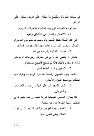 ‫ﻓﻰ ﺨﻴﺎﻨﺘﻪ ﺒﻁﻭﻟﺔ، ﻭﺒﺎﻟﻁﺒﻊ ﻤﺎ ﻴﻨﻁﺒﻕ ﻋﻠﻰ ﺍﻟﺭﺠل ﻴﻨﻁﺒﻕ ﻋﻠﻰ‬
                                                   ‫ﺍﻟﻤﺭﺃﺓ.‬
   ‫ﺃﻫﻡ ﺩﻭﺍﻓﻊ ﺍﻟﺨﻴﺎﻨﺔ ﺍﻟﺯﻭﺠﻴﺔ ﺍﻟﻤﺘﻌﻠﻘﺔ ﺒﺎﻟﺠﻭﺍﻨﺏ ﺍﻟﺩﻴﻨﻴﺔ:‬
         ‫١- ﺍﻻﻨﺤﻼل ﻭﺍﻟﺘﺤﻠل ﻤﻥ ﺍﻷﺨﻼﻕ ﻭﺍﻟﻘﻴﻡ:‬
‫ﻓﻰ ﻫﺫﻩ ﺍﻟﺤﺎﻟﺔ ﺘﻔﺘﻘﺩ ﺍﻟﻤﻌﻴﺎﺭﻴﺔ، ﻭﻴﻨﻌـﺩﻡ ﻤﻔﻬـﻭﻡ ﺍﻟﺤـﺭﺍﻡ‬
  ‫ﻭﺍﻟﺤﻼل، ﻭﻴﺼﻴﺭ ﻜل ﺸﻰﺀ ﻤﺒﺎﺤﺎ ﻤﻬﻤﺎ ﻜﺎﻥ ﺠﺭﻤﻪ ﻭﻓﺴﺎﺩﻩ.‬
               ‫٢- ﻀﻌﻑ ﺍﻟﺨﺸﻴﺔ ﻭﺍﻟﺭﻫﺒﺔ ﻤﻥ ﺍﷲ:‬
‫ﻓﺎﻟﺫﻯ ﻻ ﻴﺨﺸﻰ ﺍﷲ ﻻ ﻴﺭﻋﻰ ﺤﺩﻭﺩﻩ، ﻭﺤﺭﻤﺎﺘـﻪ، ﻴﺒـﺩﻭ‬
        ‫ﺃﻤﺎﻤﻪ ﺃﻯ ﺠﺭﻡ ﺘﺎﻓﻬﺎ، )ﺇﺫﺍ ﻟﻡ ﺘﺴﺘﺢ ﻓﺎﺼﻨﻊ ﻤﺎﺸﺌﺕ(.‬
                 ‫٣- ﺍﻟﻤﺠﻭﻥ ﻭﻓﺴﺎﺩ ﺍﻟﻤﻨﺎﺥ ﺍﻟﺩﻴﻨﻰ:‬
‫ﻋﻨﺩﻤﺎ ﻴﺴﻭﺩ ﺍﻟﻤﺠﻭﻥ ﻭﺍﻟﻔﺴﺎﺩ ﺘﺴـﻭﺩ ﺍﻟﺭﺫﻴﻠـﺔ ﻭﺘﺭﺘﻜـﺏ‬
                          ‫ﺍﻟﺨﻁﺎﻴﺎ ﻤﻊ ﻓﺴﺎﺩ ﺍﻟﺩﻴﻥ ﻭﺍﻷﺨﻼﻕ.‬
‫٤- ﺍﻟﻨﻅﺭ ﻟﻠﻤﺤﺭﻤﺎﺕ ﻋﻠﻰ ﺃﻨﻬﺎ ﻨﻭﻉ ﻤـﻥ ﺍﻟﺘﻌـﺫﻴﺏ‬
                                   ‫ﻭﺍﻟﺤﺭﻤﺎﻥ:‬
‫ﻟﺫﺍ ﻴﺤﺎﻭل ﺍﻟﺒﻌﺽ ﺍﻨﺘﻬﺎﻜﻬﺎ ﺘﻤﺭﺩﺍ ﻋﻠﻴﻬﺎ ﻭﺭﻏﺒﺔ ﻤﻨﻬﻡ ﻓـﻰ‬
                     ‫ﹰ‬
                       ‫ﺍﻟﺘﺨﻠﺹ ﻤﻨﻬﺎ ﺇﺸﺒﺎﻋﺎ ﻟﻨﺯﻭﺍﺕ ﺴﻘﻴﻤﺔ.‬
‫٥- ﺍﻨﺨﻔﺎﺽ ﻗﻴﻤﺔ ﺍﻟﻌﺭﺽ، ﻭﺍﻟﻨﻅﺭ ﻟﻠﻘـﻴﻡ ﻋﻠـﻰ ﺃﻨﻬـﺎ‬
                      ‫ﺍﻨﺤﻼل ﻴﻨﺒﻐﻰ ﺍﻟﺘﺤﺭﺭ ﻤﻨﻬﺎ:‬


‫٧٤١‬
 