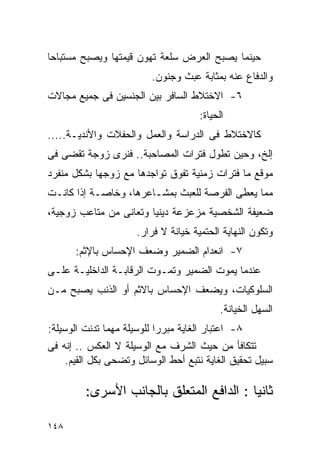 ‫ﺤﻴﻨﻤﺎ ﻴﺼﺒﺢ ﺍﻟﻌﺭﺽ ﺴﻠﻌﺔ ﺘﻬﻭﻥ ﻗﻴﻤﺘﻬﺎ ﻭﻴﺼﺒﺢ ﻤﺴﺘﺒﺎﺤﺎ‬
                         ‫ﻭﺍﻟﺩﻓﺎﻉ ﻋﻨﻪ ﺒﻤﺜﺎﺒﺔ ﻋﺒﺙ ﻭﺠﻨﻭﻥ.‬
‫٦- ﺍﻻﺨﺘﻼﻁ ﺍﻟﺴﺎﻓﺭ ﺒﻴﻥ ﺍﻟﺠﻨﺴﻴﻥ ﻓﻰ ﺠﻤﻴﻊ ﻤﺠﺎﻻﺕ‬
                                      ‫ﺍﻟﺤﻴﺎﺓ:‬
‫ﻜﺎﻻﺨﺘﻼﻁ ﻓﻰ ﺍﻟﺩﺭﺍﺴﺔ ﻭﺍﻟﻌﻤل ﻭﺍﻟﺤﻔﻼﺕ ﻭﺍﻷﻨﺩﻴـﺔ.....‬
‫ﺇﻟﺦ، ﻭﺤﻴﻥ ﺘﻁﻭل ﻓﺘﺭﺍﺕ ﺍﻟﻤﺼﺎﺤﺒﺔ.. ﻓﻨﺭﻯ ﺯﻭﺠﺔ ﺘﻘﻀﻰ ﻓﻰ‬
‫ﻤﻭﻗﻊ ﻤﺎ ﻓﺘﺭﺍﺕ ﺯﻤﻨﻴﺔ ﺘﻔﻭﻕ ﺘﻭﺍﺠﺩﻫﺎ ﻤﻊ ﺯﻭﺠﻬﺎ ﺒﺸﻜل ﻤﻨﻔﺭﺩ‬
‫ﻤﻤﺎ ﻴﻌﻁﻰ ﺍﻟﻔﺭﺼﺔ ﻟﻠﻌﺒﺙ ﺒﻤﺸـﺎﻋﺭﻫﺎ، ﻭﺨﺎﺼـﺔ ﺇﺫﺍ ﻜﺎﻨـﺕ‬
‫ﻀﻌﻴﻔﺔ ﺍﻟﺸﺨﺼﻴﺔ ﻤﺯﻋﺯﻋﺔ ﺩﻴﻨﻴﺎ ﻭﺘﻌﺎﻨﻰ ﻤﻥ ﻤﺘﺎﻋﺏ ﺯﻭﺠﻴﺔ،‬
                      ‫ﻭﺘﻜﻭﻥ ﺍﻟﻨﻬﺎﻴﺔ ﺍﻟﺤﺘﻤﻴﺔ ﺨﻴﺎﻨﺔ ﻻ ﻓﺭﺍﺭ.‬
      ‫٧- ﺍﻨﻌﺩﺍﻡ ﺍﻟﻀﻤﻴﺭ ﻭﻀﻌﻑ ﺍﻹﺤﺴﺎﺱ ﺒﺎﻹﺜﻡ:‬
‫ﻋﻨﺩﻤﺎ ﻴﻤﻭﺕ ﺍﻟﻀﻤﻴﺭ ﻭﺘﻤـﻭﺕ ﺍﻟﺭﻗﺎﺒـﺔ ﺍﻟﺩﺍﺨﻠﻴـﺔ ﻋﻠـﻰ‬
‫ﺍﻟﺴﻠﻭﻜﻴﺎﺕ، ﻭﻴﻀﻌﻑ ﺍﻹﺤﺴﺎﺱ ﺒﺎﻻﺜﻡ ﺃﻭ ﺍﻟﺫﻨﺏ ﻴﺼﺒﺢ ﻤـﻥ‬
                                            ‫ﺍﻟﺴﻬل ﺍﻟﺨﻴﺎﻨﺔ.‬
‫٨- ﺍﻋﺘﺒﺎﺭ ﺍﻟﻐﺎﻴﺔ ﻤﺒﺭﺭﺍ ﻟﻠﻭﺴﻴﻠﺔ ﻤﻬﻤﺎ ﺘﺩﻨﺕ ﺍﻟﻭﺴﻴﻠﺔ:‬
                           ‫ﹰ‬
‫ﺘﺘﻜﺎﻓﺄ ﻤﻥ ﺤﻴﺙ ﺍﻟﺸﺭﻑ ﻤﻊ ﺍﻟﻭﺴﻴﻠﺔ ﻻ ﺍﻟﻌﻜﺱ .. ﺇﻨﻪ ﻓﻰ‬
     ‫ﺴﺒﻴل ﺘﺤﻘﻴﻕ ﺍﻟﻐﺎﻴﺔ ﻨﺘﺒﻊ ﺃﺤﻁ ﺍﻟﻭﺴﺎﺌل ﻭﺘﻀﺤﻰ ﺒﻜل ﺍﻟﻘﻴﻡ.‬

         ‫ﺜﺎﻨﻴﺎ : ﺍﻟﺩﺍﻓﻊ ﺍﻟﻤﺘﻌﻠﻕ ﺒﺎﻟﺠﺎﻨﺏ ﺍﻷﺴﺭﻯ:‬

‫٨٤١‬
 