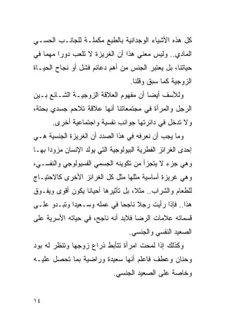 ‫ﻜل ﻫﺫﻩ ﺍﻷﺸﻴﺎﺀ ﺍﻟﻭﺠﺩﺍﻨﻴﺔ ﺒﺎﻟﻁﺒﻊ ﻤﻜﻤﻠـﺔ ﻟﻠﺠﺎﻨـﺏ ﺍﻟﺤﺴـﻲ‬
‫ﺍﻟﻤﺎﺩﻱ.. ﻭﻟﻴﺱ ﻤﻌﻨﻲ ﻫﺫﺍ ﺃﻥ ﺍﻟﻐﺭﻴﺯﺓ ﻻ ﺘﻠﻌﺏ ﺩﻭﺭﺍ ﻤﻬﻤﺎ ﻓﻲ‬
        ‫ﹰ‬
‫ﺤﻴﺎﺘﻨﺎ، ﺒل ﻴﻌﺘﺒﺭ ﺍﻟﺠﻨﺱ ﻤﻥ ﺃﻫﻡ ﺩﻋﺎﺌﻡ ﻓﺸل ﺃﻭ ﻨﺠﺎﺡ ﺍﻟﺤﻴـﺎﺓ‬
                                    ‫ﺍﻟﺯﻭﺠﻴﺔ ﻜﻤﺎ ﺴﺒﻕ ﻭﻗﻠﻨﺎ.‬
‫ﻭﻟﻸﺴﻑ ﺃﻴﻀﺎ ﺃﻥ ﻤﻔﻬﻭﻡ ﺍﻟﻌﻼﻗﺔ ﺍﻟﺯﻭﺠﻴـﺔ ﺍﻟﺸـﺎﺌﻊ ﺒـﻴﻥ‬
‫ﺍﻟﺭﺠل ﻭﺍﻟﻤﺭﺃﺓ ﻓﻲ ﻤﺠﺘﻤﻌﺎﺘﻨﺎ ﺃﻨﻬﺎ ﻋﻼﻗﺔ ﺘﻼﺤﻡ ﺠﺴﺩﻱ ﺒﺤﺘﺔ،‬
       ‫ﻭﻻ ﺘﺩﺨل ﻓﻲ ﺩﺍﺌﺭﺘﻬﺎ ﺠﻭﺍﻨﺏ ﻨﻔﺴﻴﺔ ﻭﺍﺠﺘﻤﺎﻋﻴﺔ ﺃﺨﺭﻯ.‬
‫ﻭﻤﺎ ﻴﺠﺏ ﺃﻥ ﻨﻌﺭﻓﻪ ﻓﻲ ﻫﺫﺍ ﺍﻟﺼﺩﺩ ﺃﻥ ﺍﻟﻐﺭﻴﺯﺓ ﺍﻟﺠﻨﺴﻴﺔ ﻫـﻲ‬
‫ﺇﺤﺩﻯ ﺍﻟﻐﺭﺍﺌﺯ ﺍﻟﻔﻁﺭﻴﺔ ﺍﻟﺒﻴﻭﻟﻭﺠﻴﺔ ﺍﻟﺘﻲ ﻴﻭﻟﺩ ﺍﻹﻨﺴﺎﻥ ﻤﺯﻭﺩﺍ ﺒﻬـﺎ‬
‫ﻭﻫﻲ ﺠﺯﺀ ﻻ ﻴﺘﺠﺯﺃ ﻤﻥ ﺘﻜﻭﻴﻨﻪ ﺍﻟﺠﺴﻤﻲ ﺍﻟﻔﺴﻴﻭﻟﻭﺠﻲ ﻭﺍﻟﻨﻔﺴـﻲ،‬
‫ﻭﻫﻲ ﻏﺭﻴﺯﺓ ﺃﺴﺎﺴﻴﺔ ﻤﺜﻠﻬﺎ ﻤﺜل ﻜل ﺍﻟﻐﺭﺍﺌﺯ ﺍﻷﺨﺭﻯ ﻜﺎﻻﺤﺘﻴـﺎﺝ‬
‫ﻟﻠﻁﻌﺎﻡ ﻭﺍﻟﺸﺭﺍﺏ.. ﻤﺜﻼ، ﺒل ﺘﺄﺜﻴﺭﻫﺎ ﺃﺤﻴﺎﻨﺎ ﻴﻜﻭﻥ ﺃﻗﻭﻯ ﻭﻴﻔـﻭﻕ‬
‫ﻫﺫﺍ.. ﻓﺈﺫﺍ ﺭﺃﻴﺕ ﺭﺠﻼ ﻨﺎﺠﺤﺎ ﻓﻲ ﻋﻤﻠﻪ ﻭﺴـﻌﻴﺩﹰﺍ ﻭﺘﺒـﺩﻭ ﻋﻠـﻰ‬
‫ﻗﺴﻤﺎﺘﻪ ﻋﻼﻤﺎﺕ ﺍﻟﺭﻀﺎ ﻓﻼﺒﺩ ﺃﻨﻪ ﻨﺎﺠﺢ، ﻓﻲ ﺤﻴﺎﺘﻪ ﺍﻷﺴﺭﻴﺔ ﻋﻠﻰ‬
                                   ‫ﺍﻟﺼﻌﻴﺩ ﺍﻟﻨﻔﺴﻲ ﻭﺍﻟﺠﻨﺴﻲ.‬
‫ﻭﻜﺫﻟﻙ ﺇﺫﺍ ﻟﻤﺤﺕ ﺍﻤﺭﺃﺓ ﺘﺘﺄﺒﻁ ﺫﺭﺍﻉ ﺯﻭﺠﻬﺎ ﻭﺘﻨﻅﺭ ﻟﻪ ﺒﻭﺩ‬
‫ﻭﺤﻨﺎﻥ ﻭﻋﻁﻑ ﻓﺎﻋﻠﻡ ﺃﻨﻬﺎ ﺴﻌﻴﺩﺓ ﻭﺭﺍﻀﻴﺔ ﺒﻤﺎ ﺘﺤﺼل ﻋﻠﻴـﻪ‬
                             ‫ﻭﺨﺎﺼﺔ ﻋﻠﻰ ﺍﻟﺼﻌﻴﺩ ﺍﻟﺠﻨﺴﻲ.‬


‫٤١‬
 