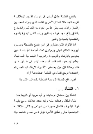 ‫ﺒﺎﻟﻁﺒﻊ ﺍﻟﺘﻨﺸﺌﺔ ﻋﺎﻤل ﺃﺴﺎﺴﻰ ﻓﻰ ﺇﺭﺴﺎﺀ ﺍﻟﻘـﻴﻡ ﺍﻷﺨﻼﻗﻴـﺔ‬
‫ﻟﻠﻔﺭﺩ، ﻓﻨﺠﺩ ﻤﺜﻼ ﺍﻟﻤﻨﺎﺥ ﺍﻷﺴﺭﻯ ﺍﻟﻔﺎﺴﺩ ﺍﻟﺫﻯ ﻴﺴﻭﺩﻩ ﺍﻟﻤﺠـﻭﻥ‬
‫ﻭﺍﻟﻔﺴﻕ ﻭﺍﻟﺫﻯ ﻴﺴـﻴﻁﺭ ﻋﻠـﻰ ﺃﺠﻭﺍﺌـﻪ ﺍﻟﻜـﺫﺏ ﻭﺍﻟﺨـﺩﺍﻉ‬
‫ﻭﺍﻟﻨﻔﺎﻕ..ﺇﻟﺦ، ﻨﺠﺩ ﺃﻓﺭﺍﺩﻩ ﻴﻨﺴﺎﻗﻭﻥ ﻭﺭﺍﺀ ﺍﻟﻨﻔﺱ ﺍﻷﻤﺎﺭﺓ ﺒﺎﻟﺴﻭﺀ‬
                                  ‫ﻭﺍﻟﺘﻀﺤﻴﺔ ﺒﺎﻟﻤﺒﺎﺩﺉ ﻭﺍﻟﻘﻴﻡ.‬
‫ﺃﻤﺎ ﺍﻷﻓﺭﺍﺩ ﺍﻟﺫﻴﻥ ﻴﻨﺸﺄﻭﻥ ﻓﻰ ﺃﺴﺭ ﺘﺘﻤﺘﻊ ﺒﺎﻟﻔﻀﻴﻠﺔ ﻭﻴﺴـﻭﺩ‬
‫ﺃﺠﻭﺍﺅﻫﺎ ﺍﻟﻤﻨﺎﺥ ﺍﻟﺩﻴﻨﻰ ﻭﻴﻌﻴﺸﻭﻥ ﺘﺤﺕ ﺃﺠﻨﺤﺔ ﺍﻵﺒـﺎﺀ ﺍﻟـﺫﻴﻥ‬
‫ﻴﻤﺩﻭﻨﻬﻡ ﺒﺎﻹﺭﺸﺎﺩ ﻭﺍﻟﺘﻭﺠﻴـﻪ ﻭﺍﻟﺘﺭﺒﻴـﺔ ﺍﻟﺠﻨﺴـﻴﺔ ﺍﻟﺴـﻠﻴﻤﺔ،‬
‫ﻭﻴﻌﻠﻤﻭﻨﻬﻡ ﺤﺩﻭﺩ ﺍﷲ، ﻓﻨﺠﺩ ﺃﺒﻨﺎﺀ ﻫﺫﻩ ﺍﻷﺴﺭ ﻓﻰ ﻤﻨـﺄﻯ ﻋـﻥ‬
‫ﻫﺫﺍ، ﻭﻫﻜﺫﺍ ﻓﺈﻥ ﻤﻴل ﺒﻌـﺽ ﺍﻷﻓـﺭﺍﺩ ﻻﺭﺘﻜـﺎﺏ ﺍﻟﺠـﺭﺍﺌﻡ‬
           ‫ﻭﺍﻋﺘﻴﺎﺩﻫﺎ ﻴﺭﺠﻊ ﻟﻔﺸل ﻓﻰ ﺍﻟﺘﻨﺸﺌﺔ ﺍﻻﺠﺘﻤﺎﻋﻴﺔ ﺃﻭﻻ.‬
            ‫ﹰ‬

      ‫ﺃﻫﻡ ﺩﻭﺍﻓﻊ ﺍﻟﺨﻴﺎﻨﺔ ﺍﻟﺯﻭﺠﻴﺔ ﺍﻟﻤﺘﻌﻠﻘﺔ ﺒﺎﻟﺠﻭﺍﻨﺏ ﺍﻷﺴﺭﻴﺔ‬

                                       ‫١- ﺍﻟﻨﺸﺄﺓ.....‬
 ‫ﺍﻟﻨﺸﺄﺓ ﺒﻴﻥ ﺃﺤﻀﺎﻥ ﺃﻡ ﻤﺎﺠﻨﺔ ﺃﻭ ﺃﺏ ﻋﺭﺒﻴﺩ ﺃﻭ ﻜﻠﻴﻬﻤﺎ ﻤﻌﺎ:‬
‫ﻨﺸﺄﺓ ﺍﻟﻁﻔل ﻭﻋﻼﻗﺘﻪ ﺒﺄﻤﻪ ﻭﺃﺒﻴﻪ ﺘﺤﺩﺩ ﻋﻼﻗﺎﺘﻪ ﻤـﻊ ﺒﻘﻴـﺔ‬
‫ﺃﻓﺭﺍﺩ ﺍﻷﺴﺭﺓ ، ﻓﺎﻟﻁﻔل ﺼﻭﺭﺓ ﻤﻥ ﺃﺴﺭﺘﻪ.. ﻭﺒﺎﻟﺘﺎﻟﻰ ﻋﻼﻗﺎﺘـﻪ‬
‫ﺍﻻﺠﺘﻤﺎﻋﻴﺔ ﺨﺎﺭﺝ ﻨﻁﺎﻕ ﺍﻷﺴﺭﺓ ﺘﺅﺜﺭ ﻓـﻰ ﻨﻤـﻭ ﺸﺨﺼـﻴﺘﻪ‬


‫٩٤١‬
 