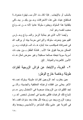 ‫ﺒﺎﻟﺴﻠﺏ ﺃﻭ ﺒﺎﻹﻴﺠﺎﺏ.. ﻓﺈﺫﺍ ﻜﺎﻨـﺕ ﺍﻷﻡ ﻤﺴـﺘﻬﺘﺭﺓ ﻤﻨﺤﺭﻓـﺔ‬
‫ﻓﺴﺘﺘﻔﺘﺢ ﻋﻴﻨﺎﻩ ﻋﻠﻰ ﻫﺫﻩ ﺍﻻﻨﺤﺭﺍﻓﺎﺕ ﻭﺤـﻴﻥ ﻴﻜﺒـﺭ ﻴﺤـﺎﻜﻰ‬
‫ﺒﺘﻠﻘﺎﺌﻴﺔ ﻫﺫﺍ ﺍﻟﺴﻠﻭﻙ ﻭﻴﻌﺘﺒﺭﻩ ﺴﻠﻭﻜﺎ ﻋﺎﺩﻴﺎ ﻷﻨﻪ ﻤـﻥ ﻨﻤـﻭﺫﺝ‬
                                  ‫ﻤﺤﺒﺏ ﻟﻨﻔﺴﻪ ﻭﻫﻭ ﺃﻤﻪ.‬
‫ﻭﺃﻴﻀﺎ ﺍﻷﺏ ﺍﻟﺫﻯ ﻫﻭ ﺒﻤﺜﺎﺒﺔ ﺍﻟﺭﻤﺯ ﻭﺍﻟﻨﻤـﻭﺫﺝ ﻭﺤـﺎﺭﺱ‬
‫ﺍﻟﻘﻴﻡ ﺤﻴﻥ ﻴﻨﺤﺭﻑ ﺴﻠﻭﻜﻪ ﻭﻻﻴﺭﺍﻋﻰ ﺤﺭﻤﺔ ﺒﻴﺘﻪ ﺃﻭ ﻴﺭﺍﻗﺏ ﺍﷲ‬
‫ﻓﻰ ﺘﺼﺭﻓﺎﺘﻪ ﻓﺴﻴﻜﺘﺴﺏ ﻤﻨﻪ ﺃﺒﻨﺎﺅﻩ ﻫـﺫﻩ ﺍﻟﺴـﻠﻭﻜﻴﺎﺕ، ﻭﻤـﻥ‬
‫ﺍﻟﻤﻤﻜﻥ ﺒﺩﺭﺠﺔ ﺘﻔﻭﻕ ﻫﺫﺍ ﺍﻷﺏ.. ﻓﻨﺸﺄﺓ ﺍﻟﻁﻔل ﺒـﻴﻥ ﺠﻨﺒـﺎﺕ‬
‫ﺃﺴﺭﻴﺔ ﺴﻭﻴﺔ ﺘﺠﻌﻠﻪ ﺼﺎﻟﺤﺎ ﻤﺴﺘﻘﺒﻼ ﻭﻏﻴﺭ ﻤﻌﺭﺽ ﻟﻤﺜل ﻫـﺫﻩ‬
                          ‫ﺍﻷﻤﻭﺭ ﻜﺎﻟﻌﺭﺒﺩﺓ ﻭﺍﻟﺨﻴﺎﻨﺔ.. ﺇﻟﺦ.‬

‫٢- ﺍﻟﻐﺭﺒﺔ، ﻭﺍﻻﺒﺘﻌﺎﺩ ﻋﻥ ﻓﺭﺍﺵ ﺍﻟﺯﻭﺠﻴﺔ ﻟﻔﺘﺭﺍﺕ‬
                        ‫ﻁﻭﻴﻠﺔ ﻭﺨﺎﺼﺔ ﺨﺎﺭﺝ ﺍﻟﻭﻁﻥ:‬
‫ﺤﻴﻥ ﻴﻐﺘﺭﺏ ﺃﺤﺩ ﺍﻟﺯﻭﺠﻴﻥ ﻟﻔﺘﺭﺍﺕ ﻁﻭﻴﻠﺔ ﻭﻴﺘﺭﻙ ﻨﺼـﻔﻪ‬
‫ﺍﻵﺨﺭ ﻴﻌﺎﻨﻰ ﻤﻥ ﺍﻓﺘﻘﺎﺩﻩ ﻟﺭﻏﺒﺎﺘﻪ ﺍﻟﻌﺎﻁﻔﻴﺔ ﻭﺍﻟﺠﻨﺴﻴﺔ، ﻭﺍﻟﺘـﻰ‬
‫ﺘﺠﺩ ﺍﻟﻜﺜﻴﺭﺍﺕ ﻤﻥ ﺍﻟﺯﻭﺠﺎﺕ ﺼﻌﻭﺒﺔ ﻓﻰ ﺍﻻﺤﺘﻤﺎل ﻭﻤﻥ ﻋـﺩﻡ‬
‫ﺇﺸﺒﺎﻉ ﺘﻠﻙ ﺍﻟﺭﻏﺒﺎﺕ ﻓﺘﻠﻘﻰ ﺒﻨﻔﺴﻬﺎ ﻓﻰ ﺃﺤﻀﺎﻥ ﺸﺨﺹ ﺁﺨـﺭ،‬
‫ﻭﻴﻌﻭﺩ ﺍﻟﺯﻭﺝ ﻭﻴﺠﺩ ﻤﻥ ﺯﻭﺠﺘﻪ ﻜل ﺠﻔﺎﺀ ﺒﻌﺩ ﺴﻨﻭﺍﺕ ﻗﻀـﺎﻫﺎ‬
‫ﻓﻰ ﺍﻟﻐﺭﺒﺔ ﻏﻴﺭ ﻋﺎﺒﺊ ﺒﺘﻠﻙ ﺍﻟﻤﺸﺎﻋﺭ ﻭﺍﻷﺤﺎﺴﻴﺱ ﻭﻴﺠﺩﻫﺎ ﻭﻗﺩ‬
‫٠٥١‬
 