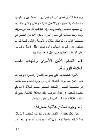 ‫ﺭﺤﻠﺔ ﻁﺎﻟﺕ ﺃﻭ ﻗﺼﺭﺕ.. ﻓﻠﻡ ﻨﺤﻴﺎ ﺒﻬـﺎ ﻤﺤﻤﻠـﻴﻥ ﺒـﺎﻟﻬﻤﻭﻡ‬
                           ‫‪‬‬
‫ﻭﺍﻟﻌﺫﺍﺒﺎﺕ ﺒﻼ ﻤﺒﺭﺭ، ﻭﺒﺩﻻ ﻤﻥ ﺍﻟﺨﻴﺎﻨﺔ ﻭﺍﻟﻘﺘل ﻭﺍﻟﺫﻯ ﻤﻨﻪ ﻓﺈﻤﺎ‬
‫ﺃﻥ ﻨﻌﻴﺸﻬﺎ ﺒﺎﻟﺤﺏ ﻭﺒﺎﻟﻤﻌﺭﻭﻑ ﻭﺇﻻ ﻓﻠﻴﺫﻫﺏ ﻜل ﻤﻨﺎ ﻓﻰ ﻁﺭﻴﻘﻪ‬
‫ﺭﺒﻤﺎ ﻭﺠﺩ ﺴﻌﺎﺩﺘﻪ ﻓﻰ ﻤﻜﺎﻥ ﺁﺨﺭ.. ﻭﻟﻜﻥ ﻻﺒﺩ ﻤﻥ ﺍﻟﺘﻔﻜﻴﺭ ﻓﻰ‬
‫ﻤﺼﻠﺤﺔ ﺍﻵﺨﺭﻴﻥ ﻜﺎﻷﺒﻨﺎﺀ ﻤﺜﻼ، ﻭﺍﻷﻤﻭﻤﺔ ﻭﺍﻷﺒﻭﺓ ﻟﻴﺴﺎ ﺸـﻴﺌﺎ‬
‫ﻴﺴﺘﻬﺎﻥ ﺒﻪ، ﻭﻜﻡ ﻤﻥ ﺃﻤﻬﺎﺕ ﻭﺁﺒﺎﺀ ﻀﺤﻭﺍ ﺒﻜل ﻏـﺎل ﻭﻨﻔـﻴﺱ‬
               ‫ﺤﺘﻰ ﻟﻭ ﻜﺎﻨﺕ ﺤﻴﺎﺘﻬﻡ ﻓﻰ ﺴﺒﻴل ﺇﺴﻌﺎﺩ ﺃﺒﻨﺎﺌﻬﻡ!‬

‫٤- ﺍﻨﻌﺩﺍﻡ ﺍﻷﻤﻥ ﺍﻷﺴﺭﻯ ﻭﺍﻟﺘﻬﺩﻴﺩ ﺒﻔﺼﻡ‬
                                    ‫ﺍﻟﻌﻼﻗﺔ ﺍﻟﺯﻭﺠﻴﺔ:‬
‫ﺍﻷﺴﺭﺓ ﺍﻟﻤﺘﺼﺩﻋﺔ ﺍﻟﺘﻰ ﻴﺴﻭﺩﻫﺎ ﺍﻟﺸﻘﺎﻕ ﻭﺍﻟﺼﺭﺍﻉ ﻭﻴﻨﻌـﺩﻡ‬
‫ﻓﻴﻬﺎ ﺍﻷﻤﻥ ﻤﻤﺎ ﻴﺅﺩﻯ ﻟﺘﺸﻜﻙ ﺍﻟﺯﻭﺠﻴﻥ ﻭﺇﺭﺘﻴﺎﺒﻬﻤﺎ ﻭﻋﺩﻡ ﺜﻘﺘﻬﻤﺎ‬
‫ﻓﻰ ﺒﻌﻀﻬﻤﺎ ﺍﻟﺒﻌﺽ ﻭﺍﻟﺘﻬﺩﻴﺩ ﺍﻟﻤﺴﺘﻤﺭ ﺒﻔﺼﻡ ﺍﻟﻌﻼﻗـﺔ ﻴـﺩﻓﻊ‬
‫ﻜﻠﻴﻬﻤﺎ ﻟﻠﺒﺤﺙ ﻋﻥ ﺒﺩﻴل ﻴﻌﻭﻀﻪ ﺘﻠﻙ ﺍﻟﻌﻼﻗﺔ ﺍﻟﻔﺎﺸﻠﺔ، ﺤﺘﻰ ﻟﻭ‬
              ‫ﻜﺎﻨﺕ ﻋﻼﻗﺔ ﻤﺤﺭﻤﺔ.. ﺍﻟﻤﻬﻡ ﺃﻥ ﺘﺤﻘﻕ ﺇﺸﺒﺎﻋﺎ.‬

                ‫٥- ﻭﺠﻭﺩ ﻨﻤﺎﺫﺝ ﻋﺎﺌﻠﻴﺔ ﻤﻨﺤﺭﻓﺔ:‬
‫ﻨﺤﻥ ﻨﻌﻠﻡ ﺠﻴﺩﺍ ﺃﻥ ﺍﻟﻁﻔل ﺤـﻴﻥ ﻴﺤـﺏ ﺸﺨﺼـﺎ ﻴﺘـﺄﺜﺭ‬
‫ﺒﺴﻠﻭﻜﻴﺎﺘﻪ، ﻭﺃﺤﻴﺎﻨﺎ ﻴﺤـﺎﻭل ﺘﻘﻠﻴـﺩﻩ، ﻭﻟـﺫﺍ ﻓﻭﺠـﻭﺩ ﺒﻌـﺽ‬

‫٢٥١‬
 