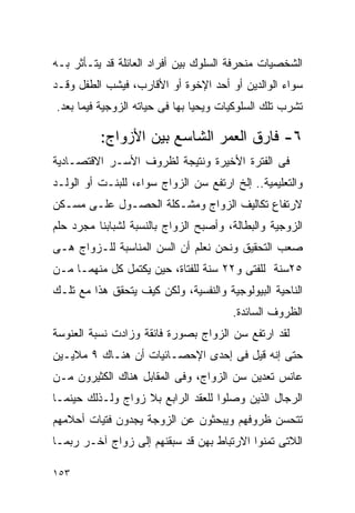 ‫ﺍﻟﺸﺨﺼﻴﺎﺕ ﻤﻨﺤﺭﻓﺔ ﺍﻟﺴﻠﻭﻙ ﺒﻴﻥ ﺃﻓﺭﺍﺩ ﺍﻟﻌﺎﺌﻠﺔ ﻗﺩ ﻴﺘـﺄﺜﺭ ﺒـﻪ‬
‫ﺴﻭﺍﺀ ﺍﻟﻭﺍﻟﺩﻴﻥ ﺃﻭ ﺃﺤﺩ ﺍﻹﺨﻭﺓ ﺃﻭ ﺍﻷﻗﺎﺭﺏ، ﻓﻴﺸﺏ ﺍﻟﻁﻔل ﻭﻗـﺩ‬
‫ﺘﺸﺭﺏ ﺘﻠﻙ ﺍﻟﺴﻠﻭﻜﻴﺎﺕ ﻭﻴﺤﻴﺎ ﺒﻬﺎ ﻓﻰ ﺤﻴﺎﺘﻪ ﺍﻟﺯﻭﺠﻴﺔ ﻓﻴﻤﺎ ﺒﻌﺩ.‬

          ‫٦- ﻓﺎﺭﻕ ﺍﻟﻌﻤﺭ ﺍﻟﺸﺎﺴﻊ ﺒﻴﻥ ﺍﻷﺯﻭﺍﺝ:‬
‫ﻓﻰ ﺍﻟﻔﺘﺭﺓ ﺍﻷﺨﻴﺭﺓ ﻭﻨﺘﻴﺠﺔ ﻟﻅﺭﻭﻑ ﺍﻷﺴـﺭ ﺍﻻﻗﺘﺼـﺎﺩﻴﺔ‬
‫ﻭﺍﻟﺘﻌﻠﻴﻤﻴﺔ.. ﺇﻟﺦ ﺍﺭﺘﻔﻊ ﺴﻥ ﺍﻟﺯﻭﺍﺝ ﺴﻭﺍﺀ، ﻟﻠﺒﻨـﺕ ﺃﻭ ﺍﻟﻭﻟـﺩ‬
‫ﻻﺭﺘﻔﺎﻉ ﺘﻜﺎﻟﻴﻑ ﺍﻟﺯﻭﺍﺝ ﻭﻤﺸـﻜﻠﺔ ﺍﻟﺤﺼـﻭل ﻋﻠـﻰ ﻤﺴـﻜﻥ‬
‫ﺍﻟﺯﻭﺠﻴﺔ ﻭﺍﻟﺒﻁﺎﻟﺔ، ﻭﺃﺼﺒﺢ ﺍﻟﺯﻭﺍﺝ ﺒﺎﻟﻨﺴﺒﺔ ﻟﺸﺒﺎﺒﻨﺎ ﻤﺠﺭﺩ ﺤﻠﻡ‬
‫ﺼﻌﺏ ﺍﻟﺘﺤﻘﻴﻕ ﻭﻨﺤﻥ ﻨﻌﻠﻡ ﺃﻥ ﺍﻟﺴﻥ ﺍﻟﻤﻨﺎﺴﺒﺔ ﻟﻠـﺯﻭﺍﺝ ﻫـﻰ‬
‫٥٢ﺴﻨﺔ ﻟﻠﻔﺘﻰ ﻭ٢٢ ﺴﻨﺔ ﻟﻠﻔﺘﺎﺓ، ﺤﻴﻥ ﻴﻜﺘﻤل ﻜل ﻤﻨﻬﻤـﺎ ﻤـﻥ‬
‫ﺍﻟﻨﺎﺤﻴﺔ ﺍﻟﺒﻴﻭﻟﻭﺠﻴﺔ ﻭﺍﻟﻨﻔﺴﻴﺔ، ﻭﻟﻜﻥ ﻜﻴﻑ ﻴﺘﺤﻘﻕ ﻫﺫﺍ ﻤﻊ ﺘﻠـﻙ‬
                                       ‫ﺍﻟﻅﺭﻭﻑ ﺍﻟﺴﺎﺌﺩﺓ.‬
‫ﻟﻘﺩ ﺍﺭﺘﻔﻊ ﺴﻥ ﺍﻟﺯﻭﺍﺝ ﺒﺼﻭﺭﺓ ﻓﺎﺌﻘﺔ ﻭﺯﺍﺩﺕ ﻨﺴﺒﺔ ﺍﻟﻌﻨﻭﺴﺔ‬
‫ﺤﺘﻰ ﺇﻨﻪ ﻗﻴل ﻓﻰ ﺇﺤﺩﻯ ﺍﻹﺤﺼـﺎﺌﻴﺎﺕ ﺃﻥ ﻫﻨـﺎﻙ ٩ ﻤﻼﻴـﻴﻥ‬
‫ﻋﺎﻨﺱ ﺘﻌﺩﻴﻥ ﺴﻥ ﺍﻟﺯﻭﺍﺝ، ﻭﻓﻰ ﺍﻟﻤﻘﺎﺒل ﻫﻨﺎﻙ ﺍﻟﻜﺜﻴﺭﻭﻥ ﻤـﻥ‬
‫ﺍﻟﺭﺠﺎل ﺍﻟﺫﻴﻥ ﻭﺼﻠﻭﺍ ﻟﻠﻌﻘﺩ ﺍﻟﺭﺍﺒﻊ ﺒﻼ ﺯﻭﺍﺝ ﻭﻟـﺫﻟﻙ ﺤﻴﻨﻤـﺎ‬
‫ﺘﺘﺤﺴﻥ ﻅﺭﻭﻓﻬﻡ ﻭﻴﺒﺤﺜﻭﻥ ﻋﻥ ﺍﻟﺯﻭﺠﺔ ﻴﺠﺩﻭﻥ ﻓﺘﻴﺎﺕ ﺃﺤﻼﻤﻬﻡ‬
‫ﺍﻟﻼﺘﻰ ﺘﻤﻨﻭﺍ ﺍﻻﺭﺘﺒﺎﻁ ﺒﻬﻥ ﻗﺩ ﺴﺒﻘﻨﻬﻡ ﺇﻟﻰ ﺯﻭﺍﺝ ﺁﺨـﺭ ﺭﺒﻤـﺎ‬

‫٣٥١‬
 