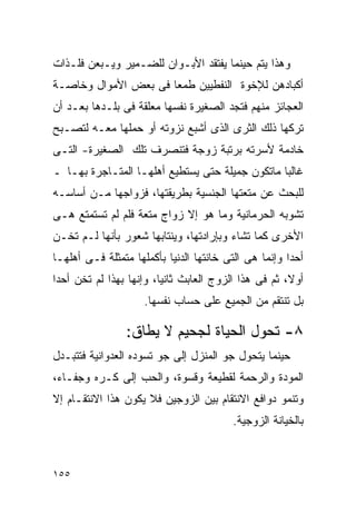 ‫ﻭﻫﺫﺍ ﻴﺘﻡ ﺤﻴﻨﻤﺎ ﻴﻔﺘﻘﺩ ﺍﻷﺒـﻭﺍﻥ ﻟﻠﻀـﻤﻴﺭ ﻭﻴـﺒﻌﻥ ﻓﻠـﺫﺍﺕ‬
‫ﺃﻜﺒﺎﺩﻫﻥ ﻟﻺﺨﻭﺓ ﺍﻟﻨﻔﻁﻴﻴﻥ ﻁﻤﻌﺎ ﻓﻰ ﺒﻌﺽ ﺍﻷﻤﻭﺍل ﻭﺨﺎﺼـﺔ‬
‫ﺍﻟﻌﺠﺎﺌﺯ ﻤﻨﻬﻡ ﻓﺘﺠﺩ ﺍﻟﺼﻐﻴﺭﺓ ﻨﻔﺴﻬﺎ ﻤﻌﻠﻘﺔ ﻓﻰ ﺒﻠـﺩﻫﺎ ﺒﻌـﺩ ﺃﻥ‬
‫ﺘﺭﻜﻬﺎ ﺫﻟﻙ ﺍﻟﺜﺭﻯ ﺍﻟﺫﻯ ﺃﺸﺒﻊ ﻨﺯﻭﺘﻪ ﺃﻭ ﺤﻤﻠﻬﺎ ﻤﻌـﻪ ﻟﺘﺼـﺒﺢ‬
‫ﺨﺎﺩﻤﺔ ﻷﺴﺭﺘﻪ ﺒﺭﺘﺒﺔ ﺯﻭﺠﺔ ﻓﺘﻨﺼﺭﻑ ﺘﻠﻙ ﺍﻟﺼﻐﻴﺭﺓ- ﺍﻟﺘـﻰ‬
‫ﻏﺎﻟﺒﺎ ﻤﺎﺘﻜﻭﻥ ﺠﻤﻴﻠﺔ ﺤﺘﻰ ﻴﺴﺘﻁﻴﻊ ﺃﻫﻠﻬـﺎ ﺍﻟﻤﺘـﺎﺠﺭﺓ ﺒﻬـﺎ ـ‬
‫ﻟﻠﺒﺤﺙ ﻋﻥ ﻤﺘﻌﺘﻬﺎ ﺍﻟﺠﻨﺴﻴﺔ ﺒﻁﺭﻴﻘﺘﻬﺎ، ﻓﺯﻭﺍﺠﻬﺎ ﻤـﻥ ﺃﺴﺎﺴـﻪ‬
‫ﺘﺸﻭﺒﻪ ﺍﻟﺤﺭﻤﺎﻨﻴﺔ ﻭﻤﺎ ﻫﻭ ﺇﻻ ﺯﻭﺍﺝ ﻤﺘﻌﺔ ﻓﻠﻡ ﻟﻡ ﺘﺴﺘﻤﺘﻊ ﻫـﻰ‬
              ‫‪‬‬
‫ﺍﻷﺨﺭﻯ ﻜﻤﺎ ﺘﺸﺎﺀ ﻭﺒﺈﺭﺍﺩﺘﻬﺎ، ﻭﻴﻨﺘﺎﺒﻬﺎ ﺸﻌﻭﺭ ﺒﺄﻨﻬﺎ ﻟـﻡ ﺘﺨـﻥ‬
‫ﺃﺤﺩﺍ ﻭﺇﻨﻤﺎ ﻫﻰ ﺍﻟﺘﻰ ﺨﺎﻨﺘﻬﺎ ﺍﻟﺩﻨﻴﺎ ﺒﺄﻜﻤﻠﻬﺎ ﻤﺘﻤﺜﻠﺔ ﻓـﻰ ﺃﻫﻠﻬـﺎ‬
‫ﺃﻭﻻ، ﺜﻡ ﻓﻰ ﻫﺫﺍ ﺍﻟﺯﻭﺝ ﺍﻟﻌﺎﺒﺙ ﺜﺎﻨﻴﺎ، ﻭﺇﻨﻬﺎ ﺒﻬﺫﺍ ﻟﻡ ﺘﺨﻥ ﺃﺤﺩﺍ‬
‫ﹰ‬
                     ‫ﺒل ﺘﻨﺘﻘﻡ ﻤﻥ ﺍﻟﺠﻤﻴﻊ ﻋﻠﻰ ﺤﺴﺎﺏ ﻨﻔﺴﻬﺎ.‬

                ‫٨- ﺘﺤﻭل ﺍﻟﺤﻴﺎﺓ ﻟﺠﺤﻴﻡ ﻻ ﻴﻁﺎﻕ:‬
‫ﺤﻴﻨﻤﺎ ﻴﺘﺤﻭل ﺠﻭ ﺍﻟﻤﻨﺯل ﺇﻟﻰ ﺠﻭ ﺘﺴﻭﺩﻩ ﺍﻟﻌﺩﻭﺍﻨﻴﺔ ﻓﺘﺘﺒـﺩل‬
‫ﺍﻟﻤﻭﺩﺓ ﻭﺍﻟﺭﺤﻤﺔ ﻟﻘﻁﻴﻌﺔ ﻭﻗﺴﻭﺓ، ﻭﺍﻟﺤﺏ ﺇﻟﻰ ﻜـﺭﻩ ﻭﺠﻔـﺎﺀ،‬
‫ﻭﺘﻨﻤﻭ ﺩﻭﺍﻓﻊ ﺍﻻﻨﺘﻘﺎﻡ ﺒﻴﻥ ﺍﻟﺯﻭﺠﻴﻥ ﻓﻼ ﻴﻜﻭﻥ ﻫﺫﺍ ﺍﻻﻨﺘﻘـﺎﻡ ﺇﻻ‬
                                         ‫ﺒﺎﻟﺨﻴﺎﻨﺔ ﺍﻟﺯﻭﺠﻴﺔ.‬



‫٥٥١‬
 