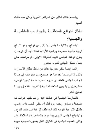 ‫ﻭﺒﺎﻟﻁﺒﻊ ﻫﻨﺎﻙ ﺍﻟﻜﺜﻴﺭ ﻤﻥ ﺍﻟﺩﻭﺍﻓﻊ ﺍﻷﺴﺭﻴﺔ ﻭﻟﻜﻥ ﻫﺫﻩ ﻜﺎﻨﺕ‬
                                                 ‫ﺃﻫﻤﻬﺎ.‬

‫ﺜﺎﻟﺜﺎ: ﺍﻟﺩﻭﺍﻓﻊ ﺍﻟﻤﺘﻌﻠﻘـﺔ ﺒﺎﻟﺠﻭﺍﻨـﺏ ﺍﻟﻌﺎﻁﻔﻴـﺔ‬
                                          ‫ﻭﺍﻟﺠﻨﺴﻴﺔ:‬
‫ﺍﻻﻨﺩﻤﺎﺝ ﻭﺍﻟﺘﻜﻴﻑ ﺍﻟﺠﻨﺴﻰ ﻻ ﻴﺄﺘﻰ ﻤﻥ ﻓﺭﺍﻍ، ﻭﻫﻭ ﻨﺘـﺎﺝ‬
‫ﺘﺭﺒﻴﺔ ﺠﻨﺴﻴﺔ ﺼﺤﻴﺤﺔ ﻭﻭﺍﻋﻴﺔ ﻟﻸﺒﻨﺎﺀ، ﻓﻤﺜﻼ ﻨﺠﺩ ﺃﻥ ﺍﻟﺭﺠـل‬
‫ﻴﻜﻭﻥ ﺘﻭﺍﻓﻘﻪ ﺍﻟﺠﻨﺴﻰ ﻨﺘﻴﺠﺔ ﻟﻁﻔﻭﻟﺘﻪ ﺍﻷﻭﻟﻰ، ﺜﻡ ﻤﺭﺍﻫﻘﺘﻪ ﺤﺘﻰ‬
                       ‫ﻴﺼل ﻟﻠﺸﻜل ﺍﻟﻨﻬﺎﺌﻰ ﻟﺘﻨﺎﻭﻟﻪ ﻟﻠﺠﻨﺱ.‬
‫ﻭﺍﻟﻔﺘﺎﺓ ﺃﻴﻀﺎ ﺘﺘﻠﻘﻰ ﺨﺒﺭﺘﻬﺎ ﻏﺎﻟﺒﺎ ﻤﻥ ﺩﺍﺨل ﻨﻁﺎﻕ ﺍﻷﺴـﺭﺓ،‬
‫ﻭﻟﻜﻥ ﺇﺫﺍ ﻟﻡ ﻴﻤﺩﻫﺎ ﺃﺤﺩ ﺒﻤﺎ ﻫﻭ ﺼﺤﻴﺢ ﻤﻥ ﻤﻌﻠﻭﻤﺎﺕ ﻓﻰ ﻫـﺫﺍ‬
‫ﺍﻟﺠﺎﻨﺏ ﺍﻟﺠﻨﺴﻰ ﻓﺘﻌﺘﻘﺩ ﺃﻥ ﺩﻭﺭﻫﺎ ﻤﺠﺭﺩ ﺨﺩﻤﺔ ﺘﺅﺩﻴﻬﺎ ﻟﻠﺭﺠل،‬
‫ﻤﻤﺎ ﻴﺤﻭل ﺒﻴﻨﻬﺎ ﻭﺒﻴﻥ ﺍﻟﻤﺘﻌﺔ ﺍﻟﺠﻨﺴﻴﺔ ﺇﺫﺍ ﻟﻡ ﻴﺴـﺘﻁﻊ ﺯﻭﺠﻬـﺎ‬
                                            ‫ﺘﺤﻘﻴﻕ ﺫﻟﻙ.‬
‫ﻓﺎﻟﻤﻤﺎﺭﺴﺔ ﺍﻟﺠﻨﺴﻴﺔ ﻓﻰ ﻋﺎﻟﻤﻨﺎ ﻻﺒﺩ ﺃﻥ ﺘﺴـﻘﺒﻬﺎ ﻋﻭﺍﻁـﻑ‬
‫ﻤﺘﺄﺠﺠﺔ ﻭﻤﺸﺎﻋﺭ ﻭﺤﺏ ﻭﻭﺩ ﻗﺒل ﺃﻥ ﻴﻠﺘﻘﻰ ﺍﻟﺠﺴـﺩﺍﻥ. ﻭﻓـﻰ‬
‫ﻅﻼل ﺍﻟﺸﺭﻋﻴﺔ ﺘﺘﻭﺠﻪ ﺘﻠﻙ ﺍﻟﻌﻭﺍﻁﻑ ﻟﻠﺭﻏﺒﺔ ﻓﻰ ﺤﻔﻅ ﺍﻟﻨﻭﻉ..‬
‫ﻭﺍﻹﺸﺒﺎﻉ ﺍﻟﺠﻨﺴﻰ ﺍﻟﺴﻭﻯ ﻴﺒﺩﺃ ﺩﻭﻤﺎ ﺒﺎﻟﻤﺩﺍﻋﺒـﺔ ﻭﺍﻟﻤﻼﻁﻔـﺔ..‬
‫ﻭﺘﺄﺘﻰ ﺍﻟﻌﻤﻠﻴﺔ ﺍﻟﺠﻨﺴﻴﺔ ﻓﻰ ﺍﺸﺘﻴﺎﻕ ﻜﺎﻤل ﺒﺼﻭﺭﺓ ﻁﺒﻴﻌﻴﺔ ﺴﻭﻴﺔ‬
‫٦٥١‬
 