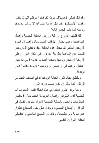 ‫ﻭﻗﺩ ﻗﺎل ﺘﻌﺎﻟﻰ:‪ ‬ﻨ ‪‬ﺎﺅﻜﻡ ﺤﺭﺙ ﻟﻜﻡ ﻓﺄ ﹸﻭﺍ ﺤﺭﺜﻜﻡ ﺃ ﱠﻰ ِـﺌﺘﻡ‬
 ‫ِﺴ ُ ﹸ ‪   ‬ﹲ ﱠ ﹸ ‪ ‬ﹶ ْﺘ ‪  ‬ﹶ ﹸ ‪َ ‬ﻨ ﺸ ْ ﹸ ‪‬‬
‫ﻭﻗﺩ ‪‬ﻭﺍ َﻨﻔﺴﻜﻡ‪ .‬ﻜﻤﺎ ﻗﺎل ‪ ‬ﻤﺎ ﻤﻌﻨـﺎﻩ: "ﻻ ﻴـﺄﺕ ﺃﺤـﺩﻜﻡ‬
                                      ‫‪ ‬ﹶ ‪‬ﻤ ﻷ ﹸ ِ ﹸ ‪‬‬
                              ‫ﺯﻭﺠﺘﻪ ﻜﻤﺎ ﻴﺄﺕ ﺍﻟﺤﻤﺎﺭ ﺇﺘﺎﻨﻪ"‬
‫ﻟﺫﺍ ﻓﻠﻴﻔﻬﻡ ﺍﻷﺯﻭﺍﺝ ﺃﻥ ﺁﻟﻴﺔ ﻭﺭﻭﺘﻴﻥ ﺍﻟﻌﻤﻠﻴﺔ ﺍﻟﺠﻨﺴﻴﺔ ﻭﺇﻫﻤﺎل‬
‫ﺍﻟﻤﺩﺍﻋﺒﺎﺕ ﻭﻋﺩﻡ ﺍﺨﺘﻴﺎﺭ ﺍﻷﻭﻗﺎﺕ ﺍﻟﻤﻨﺎﺴـﺒﺔ، ﻭﺇﻫﻤـﺎل ﺃﺤـﺩ‬
‫ﺍﻟﺯﻭﺠﻴﻥ ﻟﻶﺨﺭ ﻗﺩ ﻴﺠﻌل ﻫﺫﻩ ﺍﻟﻌﻤﻠﻴﺔ ﻤﻨﻔﺭﺓ ﺘﺩﻓﻊ ﺍﻟـﺯﻭﺠﻴﻥ‬
‫ﻟﻠﺒﺤﺙ ﻋﻥ ﺇﺸﺒﺎﻋﻬﺎ ﺒﻁﺭﻴﻘﺔ ﺃﺨﺭﻯ، ﻭﻓﻰ ﻤﻜﺎﻥ ﺁﺨﺭ.. ﻭﻋﻠﻰ‬
‫ﺍﻟﺯﻭﺠﺔ ﺃﻥ ﺘﺒﺎﺩﺭ ﺯﻭﺠﻬﺎ ﻭﺘﺒﺎﺩﺌﻪ ﺃﺤﻴﺎﻨـﺎ ﻷﻨـﻪ ﻓـﻰ ﺒﻌـﺽ‬
‫ﺍﻷﺤﻴﺎﻥ ﻴﺭﻏﺏ ﻓﻰ ﺃﻥ ﻴﺸﻌﺭ ﺃﻥ ﺯﻭﺠﺘـﻪ ﺘﺭﻴـﺩﻩ ﻜﻤـﺎ ﻫـﻭ‬
                                                   ‫ﻴﺭﻴﺩﻫﺎ.‬
‫ﻭﺒﺎﻟﻁﺒﻊ ﺃﺤﻴﺎﻨﺎ ﺘﻜﻭﻥ ﺍﻟﺨﻴﺎﻨﺔ ﺍﻟﺯﻭﺠﻴﺔ ﺒﺩﺍﻓﻊ ﺍﻟﻀﻌﻑ ﺍﻟﺠﻨﺴـﻰ‬
              ‫ﻟﻠﺭﺠل، ﻜﻤﺎ ﻴﻤﻜﻥ ﺃﻥ ﺘﻜﻭﻥ ﺒﺴﺒﺏ ﺒﺭﻭﺩﺓ ﺍﻟﻤﺭﺃﺓ.‬
‫ﻭﻤﻤﺎ ﻴﺯﻴﺩ ﺍﻷﻤﻭﺭ ﺘﻌﻘﻴﺩﺍ ﻓﻰ ﻫﺫﻩ ﺍﻟﺤﺎﻟﺔ ﻨﻘﺹ ﺍﻟﻤﻌﻠﻭﻤـﺎﺕ‬
‫ﺍﻟﺠﻨﺴﻴﺔ ﻟﺩﻯ ﺍﻟﻁﺭﻓﻴﻥ ﻭﺇﻫﻤﺎل ﺍﻟﺘﺭﺒﻴـﺔ ﺍﻟﺠﻨﺴـﻴﺔ.. ﻓـﻨﻘﺹ‬
‫ﺍﻟﻤﻌﻠﻭﻤﺎﺕ ﻭﺍﻟﺠﻬل ﺒﺎﻟﻌﻤﻠﻴﺔ ﺍﻟﺠﻨﺴﻴﺔ ﻻﻤﺭﺍﺀ ﺴﻴﺅﺩﻯ ﻟﻠﻔﺸل ﻓﻰ‬
‫ﺍﻟﺘﻭﺍﻓﻕ ﻭﺍﻹﺸﺒﺎﻉ ﺍﻟﺠﻨﺴﻰ، ﻭﻴﺅﺩﻯ ﺒﺎﻟﺯﻭﺠﻴﻥ ﻟﻺﺸﺒﺎﻉ ﺒﻁﺭﻕ‬
‫ﻏﻴﺭ ﺴﻭﻴﺔ ﻭﻟﻭ ﺒﺎﻟﺨﻴﺎﻨﺔ، ﻭﻻﺒﺩ ﻤﻥ ﺍﻟﻨﻀﺞ ﺍﻟﻌﺎﻁﻔﻰ ﻭﺍﻻﻨﻔﻌﺎﻟﻰ‬
                                   ‫ﻟﺘﺤﻘﻴﻕ ﺍﻟﺘﻭﺍﺯﻥ ﺍﻟﻨﻔﺴﻰ.‬


‫٧٥١‬
 