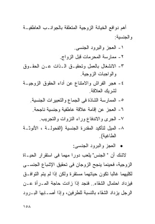 ‫ﺃﻫﻡ ﺩﻭﺍﻓﻊ ﺍﻟﺨﻴﺎﻨﺔ ﺍﻟﺯﻭﺠﻴﺔ ﺍﻟﻤﺘﻌﻠﻘﺔ ﺒﺎﻟﺠﻭﺍﻨـﺏ ﺍﻟﻌﺎﻁﻔﻴـﺔ‬
                                                ‫ﻭﺍﻟﺠﻨﺴﻴﺔ:‬
                           ‫١- ﺍﻟﻌﺠﺯ ﻭﺍﻟﺒﺭﻭﺩ ﺍﻟﺠﻨﺴﻰ.‬
                   ‫٢- ﻤﻤﺎﺭﺴﺔ ﺍﻟﻤﺤﺭﻤﺎﺕ ﻗﺒل ﺍﻟﺯﻭﺍﺝ.‬
‫٣- ﺍﻻﻨﺸﻐﺎل ﺒﺎﻟﻌﻤل ﻭﺘﺤﻘﻴـﻕ ﺍﻟـﺫﺍﺕ ﻋـﻥ ﺍﻟﺤﻘـﻭﻕ‬
                        ‫ﻭﺍﻟﻭﺍﺠﺒﺎﺕ ﺍﻟﺯﻭﺠﻴﺔ.‬
‫٤- ﻫﺠﺭ ﺍﻟﻔﺭﺍﺵ ﻭﺍﻻﻤﺘﻨﺎﻉ ﻋﻥ ﺃﺩﺍﺀ ﺍﻟﺤﻘﻭﻕ ﺍﻟﺯﻭﺠﻴـﺔ‬
                               ‫ﻟﺸﺭﻴﻙ ﺍﻟﻌﻼﻗﺔ.‬
   ‫٥- ﺍﻟﻤﻤﺎﺭﺴﺔ ﺍﻟﺸﺎﺫﺓ ﻓﻰ ﺍﻟﺠﻤﺎﻉ ﻭﺍﻟﺘﻌﺒﻴﺭﺍﺕ ﺍﻟﺠﻨﺴﻴﺔ.‬
      ‫٦- ﺍﻟﻌﺠﺯ ﻋﻥ ﺇﻗﺎﻤﺔ ﻋﻼﻗﺔ ﻋﺎﻁﻔﻴﺔ ﻭﺠﻨﺴﻴﺔ ﻨﺎﺠﺤﺔ.‬
         ‫٧- ﺍﻟﺠﺭﻯ ﻭﺍﻻﻨﺩﻓﺎﻉ ﻭﺭﺍﺀ ﺍﻟﻨﺯﻭﺍﺕ ﻭﺍﻟﺘﺠﺭﻴﺏ.‬
‫٨- ﺍﻟﻤﻴل ﻟﺘﺄﻜﻴﺩ ﺍﻟﻤﻘﺩﺭﺓ ﺍﻟﺠﻨﺴﻴﺔ )ﺍﻟﻔﺤﻭﻟـﺔ ، ﺍﻷﻨﻭﺜـﺔ‬
                                      ‫ﺍﻟﻁﺎﻏﻴﺔ(.‬
                          ‫• ﺍﻟﻌﺠﺯ ﻭﺍﻟﺒﺭﻭﺩ ﺍﻟﺠﻨﺴﻰ:‬
‫ﻻﺸﻙ ﺃﻥ " ﺍﻟﺠﻨﺱ" ﻴﻠﻌﺏ ﺩﻭﺭﺍ ﻤﻬﻤﺎ ﻓﻰ ﺍﺴﺘﻘﺭﺍﺭ ﺍﻟﺤﻴـﺎﺓ‬
                        ‫ﹰ‬
‫ﺍﻟﺯﻭﺠﻴﺔ، ﻓﺤﻴﻨﻤﺎ ﻴﻨﺠﺢ ﺍﻟﺯﻭﺠﺎﻥ ﻓﻰ ﺘﺤﻘﻴﻕ ﺍﻹﺸﺒﺎﻉ ﺍﻟﺠﻨﺴـﻰ‬
‫ﻟﻜﻠﻴﻬﻤﺎ ﻏﺎﻟﺒﺎ ﺘﻜﻭﻥ ﺤﻴﺎﺘﻬﻤﺎ ﻤﺴﺘﻘﺭﺓ ﻭﻟﻜﻥ ﺇﺫﺍ ﻟﻡ ﻴﺘﻡ ﺍﻟﺘﻭﺍﻓـﻕ‬
‫ﻓﻴﺯﺩﺍﺩ ﺍﺤﺘﻤﺎل ﺍﻟﺸﻘﺎﺀ.. ﻓﻨﺠﺩ ﺇﺫﺍ ﺯﺍﺩﺕ ﺤﺎﺠﺔ ﺍﻟﻤـﺭﺃﺓ ﻋـﻥ‬
‫ﺍﻟﺭﺠل ﻴﺯﺩﺍﺩ ﺍﻟﺸﻘﺎﺀ ﺒﺎﻟﻨﺴﺒﺔ ﻟﻠﻁﺭﻓﻴﻥ، ﻭﺇﺫﺍ ﺃﺼـﺎﺒﻬﺎ ﺍﻟﺒـﺭﻭﺩ‬

‫٨٥١‬
 