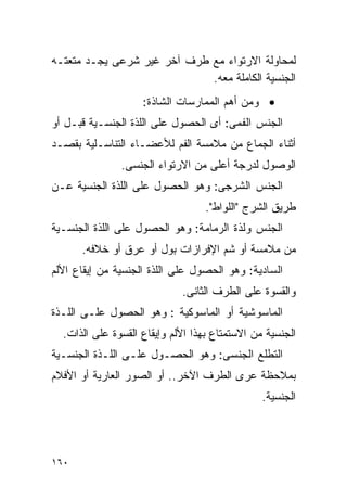 ‫ﻟﻤﺤﺎﻭﻟﺔ ﺍﻻﺭﺘﻭﺍﺀ ﻤﻊ ﻁﺭﻑ ﺁﺨﺭ ﻏﻴﺭ ﺸﺭﻋﻰ ﻴﺠـﺩ ﻤﺘﻌﺘـﻪ‬
                             ‫ﺍﻟﺠﻨﺴﻴﺔ ﺍﻟﻜﺎﻤﻠﺔ ﻤﻌﻪ.‬
                    ‫• ﻭﻤﻥ ﺃﻫﻡ ﺍﻟﻤﻤﺎﺭﺴﺎﺕ ﺍﻟﺸﺎﺫﺓ:‬
‫ﺍﻟﺠﻨﺱ ﺍﻟﻔﻤﻰ: ﺃﻯ ﺍﻟﺤﺼﻭل ﻋﻠﻰ ﺍﻟﻠﺫﺓ ﺍﻟﺠﻨﺴـﻴﺔ ﻗﺒـل ﺃﻭ‬
‫ﺃﺜﻨﺎﺀ ﺍﻟﺠﻤﺎﻉ ﻤﻥ ﻤﻼﻤﺴﺔ ﺍﻟﻔﻡ ﻟﻸﻋﻀـﺎﺀ ﺍﻟﺘﻨﺎﺴـﻠﻴﺔ ﺒﻘﺼـﺩ‬
               ‫ﺍﻟﻭﺼﻭل ﻟﺩﺭﺠﺔ ﺃﻋﻠﻰ ﻤﻥ ﺍﻻﺭﺘﻭﺍﺀ ﺍﻟﺠﻨﺴﻰ.‬
‫ﺍﻟﺠﻨﺱ ﺍﻟﺸﺭﺠﻰ: ﻭﻫﻭ ﺍﻟﺤﺼﻭل ﻋﻠﻰ ﺍﻟﻠﺫﺓ ﺍﻟﺠﻨﺴﻴﺔ ﻋـﻥ‬
                                   ‫ﻁﺭﻴﻕ ﺍﻟﺸﺭﺝ "ﺍﻟﻠﻭﺍﻁ".‬
‫ﺍﻟﺠﻨﺱ ﻭﻟﺫﺓ ﺍﻟﺭﻤﺎﻤﺔ: ﻭﻫﻭ ﺍﻟﺤﺼﻭل ﻋﻠﻰ ﺍﻟﻠﺫﺓ ﺍﻟﺠﻨﺴـﻴﺔ‬
      ‫ﻤﻥ ﻤﻼﻤﺴﺔ ﺃﻭ ﺸﻡ ﺍﻹﻓﺭﺍﺯﺍﺕ ﺒﻭل ﺃﻭ ﻋﺭﻕ ﺃﻭ ﺨﻼﻓﻪ.‬
‫ﺍﻟﺴﺎﺩﻴﺔ: ﻭﻫﻭ ﺍﻟﺤﺼﻭل ﻋﻠﻰ ﺍﻟﻠﺫﺓ ﺍﻟﺠﻨﺴﻴﺔ ﻤﻥ ﺇﻴﻘﺎﻉ ﺍﻷﻟﻡ‬
                             ‫ﻭﺍﻟﻘﺴﻭﺓ ﻋﻠﻰ ﺍﻟﻁﺭﻑ ﺍﻟﺜﺎﻨﻰ.‬
‫ﺍﻟﻤﺎﺴﻭﺸﻴﺔ ﺃﻭ ﺍﻟﻤﺎﺴﻭﻜﻴﺔ : ﻭﻫﻭ ﺍﻟﺤﺼﻭل ﻋﻠـﻰ ﺍﻟﻠـﺫﺓ‬
  ‫ﺍﻟﺠﻨﺴﻴﺔ ﻤﻥ ﺍﻻﺴﺘﻤﺘﺎﻉ ﺒﻬﺫﺍ ﺍﻷﻟﻡ ﻭﺇﻴﻘﺎﻉ ﺍﻟﻘﺴﻭﺓ ﻋﻠﻰ ﺍﻟﺫﺍﺕ.‬
‫ﺍﻟﺘﻁﻠﻊ ﺍﻟﺠﻨﺴﻰ: ﻭﻫﻭ ﺍﻟﺤﺼـﻭل ﻋﻠـﻰ ﺍﻟﻠـﺫﺓ ﺍﻟﺠﻨﺴـﻴﺔ‬
‫ﺒﻤﻼﺤﻅﺔ ﻋﺭﻯ ﺍﻟﻁﺭﻑ ﺍﻵﺨﺭ.. ﺃﻭ ﺍﻟﺼﻭﺭ ﺍﻟﻌﺎﺭﻴﺔ ﺃﻭ ﺍﻷﻓﻼﻡ‬
                                                ‫ﺍﻟﺠﻨﺴﻴﺔ.‬




‫٠٦١‬
 