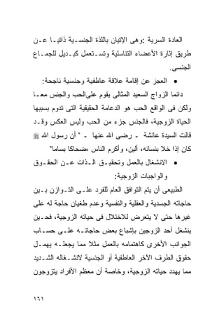 ‫ﺍﻟﻌﺎﺩﺓ ﺍﻟﺴﺭﻴﺔ :ﻭﻫﻰ ﺍﻹﺘﻴﺎﻥ ﺒﺎﻟﻠﺫﺓ ﺍﻟﺠﻨﺴـﻴﺔ ﺫﺍﺘﻴـﺎ ﻋـﻥ‬
‫ﻁﺭﻴﻕ ﺇﺜﺎﺭﺓ ﺍﻷﻋﻀﺎﺀ ﺍﻟﺘﻨﺎﺴﻠﻴﺔ ﻭﺘﺴـﺘﻌﻤل ﻜﺒـﺩﻴل ﻟﻠﺠﻤـﺎﻉ‬
                                                 ‫ﺍﻟﺠﻨﺴﻰ.‬
   ‫• ﺍﻟﻌﺠﺯ ﻋﻥ ﺇﻗﺎﻤﺔ ﻋﻼﻗﺔ ﻋﺎﻁﻔﻴﺔ ﻭﺠﻨﺴﻴﺔ ﻨﺎﺠﺤﺔ:‬
‫ﺩﺍﺌﻤﺎ ﺍﻟﺯﻭﺍﺝ ﺍﻟﺴﻌﻴﺩ ﺍﻟﻤﺜﺎﻟﻰ ﻴﻘﻭﻡ ﻋﻠﻰﺍﻟﺤﺏ ﻭﺍﻟﺠﻨﺱ ﻤﻌـﺎ‬
‫ﻭﻟﻜﻥ ﻓﻰ ﺍﻟﻭﺍﻗﻊ ﺍﻟﺤﺏ ﻫﻭ ﺍﻟﺩﻋﺎﻤﺔ ﺍﻟﺤﻘﻴﻘﻴﺔ ﺍﻟﺘﻰ ﺘﺩﻭﻡ ﺒﺴﺒﺒﻬﺎ‬
‫ﺍﻟﺤﻴﺎﺓ ﺍﻟﺯﻭﺠﻴﺔ، ﻓﺎﻟﺠﻨﺱ ﺠﺯﺀ ﻤﻥ ﺍﻟﺤﺏ ﻭﻟﻴﺱ ﺍﻟﻌﻜﺱ ﻭﻗـﺩ‬
‫ﻗﺎﻟﺕ ﺍﻟﺴﻴﺩﺓ ﻋﺎﺌﺸﺔ ـ ﺭﻀﻰ ﺍﷲ ﻋﻨﻬﺎ ـ " ﺃﻥ ﺭﺴﻭل ﺍﷲ ‪‬‬
      ‫ﻜﺎﻥ ﺇﺫﺍ ﺨﻼ ﺒﻨﺴﺎﺌﻪ، ﺃﻟﻴﻥ، ﻭﺃﻜﺭﻡ ﺍﻟﻨﺎﺱ ،ﻀﺤﺎﻜﺎ ﺒﺴﺎﻤﺎ"‬
‫• ﺍﻻﻨﺸﻐﺎل ﺒﺎﻟﻌﻤل ﻭﺘﺤﻘﻴـﻕ ﺍﻟـﺫﺍﺕ ﻋـﻥ ﺍﻟﺤﻘـﻭﻕ‬
                            ‫ﻭﺍﻟﻭﺍﺠﺒﺎﺕ ﺍﻟﺯﻭﺠﻴﺔ:‬
‫ﺍﻟﻁﺒﻴﻌﻰ ﺃﻥ ﻴﺘﻡ ﺍﻟﺘﻭﺍﻓﻕ ﺍﻟﻌﺎﻡ ﻟﻠﻔﺭﺩ ﻋﻠـﻰ ﺍﻟﺘـﻭﺍﺯﻥ ﺒـﻴﻥ‬
‫ﺤﺎﺠﺎﺘﻪ ﺍﻟﺠﺴﺩﻴﺔ ﻭﺍﻟﻌﻘﻠﻴﺔ ﻭﺍﻟﻨﻔﺴﻴﺔ ﻭﻋﺩﻡ ﻁﻐﻴﺎﻥ ﺤﺎﺠﺔ ﻟﻪ ﻋﻠﻰ‬
‫ﻏﻴﺭﻫﺎ ﺤﺘﻰ ﻻ ﻴﺘﻌﺭﺽ ﻟﻼﺨﺘﻼل ﻓﻰ ﺤﻴﺎﺘﻪ ﺍﻟﺯﻭﺠﻴﺔ، ﻓﺤـﻴﻥ‬
‫ﻴﻨﺸﻐل ﺃﺤﺩ ﺍﻟﺯﻭﺠﻴﻥ ﺒﺈﺸﺒﺎﻉ ﺒﻌﺽ ﺤﺎﺠﺎﺘـﻪ ﻋﻠـﻰ ﺤﺴـﺎﺏ‬
‫ﺍﻟﺠﻭﺍﻨﺏ ﺍﻷﺨﺭﻯ ﻜﺎﻫﺘﻤﺎﻤﻪ ﺒﺎﻟﻌﻤل ﻤﺜﻼ ﻤﻤﺎ ﻴﺠﻌﻠـﻪ ﻴﻬﻤـل‬
‫ﺤﻘﻭﻕ ﺍﻟﻁﺭﻑ ﺍﻵﺨﺭ ﺍﻟﻌﺎﻁﻔﻴﺔ ﺃﻭ ﺍﻟﺠﻨﺴﻴﺔ ﻻﻨﺸـﻐﺎﻟﻪ ﺍﻟﺸـﺩﻴﺩ‬
‫ﻤﻤﺎ ﻴﻬﺩﺩ ﺤﻴﺎﺘﻪ ﺍﻟﺯﻭﺠﻴﺔ، ﻭﺨﺎﺼﺔ ﺃﻥ ﻤﻌﻅﻡ ﺍﻷﻓﺭﺍﺩ ﻴﺘﺯﻭﺠﻭﻥ‬


‫١٦١‬
 