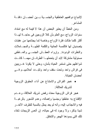 ‫ﻹﺸﺒﺎﻉ ﺩﻭﺍﻓﻌﻬﻡ ﺍﻟﻌﺎﻁﻔﻴﺔ ﻭﺍﻟﺠﻨﺴـﻴﺔ ﺒـﻴﻥ ﺃﺤﻀـﺎﻥ ﺩﺍﻓﺌـﺔ‬
                                                ‫ﺍﻟﻤﺸﺎﻋﺭ.‬
‫ﻭﻤﻥ ﺍﻟﺨﻁﺄ ﺃﻥ ﻴﻌﺘﺒﺭ ﺍﻟﺒﻌﺽ ﺃﻥ ﻫﺫﺍ ﻻ ﻗﻴﻤﺔ ﻟﻪ ﻤﻊ ﺍﻤﺘﺩﺍﺩ‬
‫ﺴﻨﻭﺍﺕ ﺍﻟﺯﻭﺍﺝ، ﻤﻊ ﺍﻟﻌﻠﻡ ﺒﺄﻥ ﻜﻼ ﺍﻟﺯﻭﺠﻴﻥ ﻓﻰ ﺤﺎﺠـﺔ ﻟﻬـﺫﺍ‬
‫ﺃﻜﺜﺭ ﻜﻠﻤﺎ ﻁﺎﻟﺕ ﻓﺘﺭﺓ ﺍﻟﺯﻭﺍﺝ ﻭﺨﺎﺼﺔ ﻟﻤﺎ ﻴﺠﺘﺎﺤﻬﺎ ﻤﻥ ﻋﻘﺒﺎﺕ‬
‫ﻴﺘﺼﺩﻴﺎﻥ ﻟﻬﺎ ﻓﺎﻟﻠﻤﺴﺔ ﺍﻟﺤﺎﻨﻴﺔ ﻭﺍﻟﻜﻠﻤﺔ ﺍﻟﻁﻴﺒـﺔ ﻭﺍﻟﻤﺠـﺎﻤﻼﺕ‬
‫ﻭﺍﻟﻨﻅﺭﺍﺕ ﺍﻟﻭﺩﻭﺩﺓ.. ﻭﺇﺭﻭﺍﺀ ﺍﻟﻌﻁـﺵ ﺍﻟﺠﻨﺴـﻰ ﻭﺍﻟﻌـﺎﻁﻔﻰ‬
‫ﻤﺴﺌﻭﻟﻴﺔ ﻤﺸﺘﺭﻜﺔ ﻻﺒﺩ ﺃﻥ ﻴﺘﺤﻤﻠﻬـﺎ ﺍﻟﻁﺭﻓـﺎﻥ ﻤﻬﻤـﺎ ﻜﺎﻨـﺕ‬
‫ﺸﻭﺍﻏﻠﻬﻡ ﺤﺘﻰ ﺘﺴﺘﻤﺭ ﺍﻟﺤﻴﺎﺓ ﺒﺄﻤﺎﻥ، ﻭﺤﺘﻰ ﻻ ﻴﻜﻭﻨﺎ ﻏـﺭﻴﺒﻴﻥ‬
‫ﻓﻰ ﻓﺭﺍﺵ ﻭﺍﺤﺩ ﻭﺘﺤﺕ ﺴﻘﻑ ﻭﺍﺤﺩ ﻭﺘﺘﺒـﺩﺩ ﺃﺤﻼﻤﻬـﻡ ﻓـﻰ‬
                                        ‫ﺃﺤﻀﺎﻥ ﺍﻟﺨﻴﺎﻨﺔ.‬
‫• ﻫﺠﺭ ﺍﻟﻔﺭﺍﺵ ﻭﺍﻻﻤﺘﻨﺎﻉ ﻋﻥ ﺃﺩﺍﺀ ﺍﻟﺤﻘﻭﻕ ﺍﻟﺯﻭﺠﻴﺔ‬
                                ‫ﻟﺸﺭﻴﻙ ﺍﻟﻌﻼﻗﺔ:‬
‫ﻫﺠﺭ ﻓﺭﺍﺵ ﺍﻟﺯﻭﺠﻴﺔ ﻤﻌﻨﺎﻩ ﺭﻓﺽ ﺸﺭﻴﻙ ﺍﻟﻌﻼﻗﺔ، ﻭﻋـﺩﻡ‬
‫ﺍﻹﻗﺘﻨﺎﻉ ﺒﻪ ﻋﺎﻁﻔﻴﺎ ﻭﺠﻨﺴﻴﺎ ﻭﺇﻫﻤﺎﻟﻪ، ﻭﻋﺩﻡ ﺍﻟﺸﻌﻭﺭ ﺒﺎﻟﺭﻏﺒـﺔ‬
‫ﻓﻴﻪ ﻭﺍﻻﻨﺠﺫﺍﺏ ﺇﻟﻴﻪ، ﻭﺃﻨﻪ ﻟﻡ ﻴﻌﺩ ﻴﻤﺜل ﺒﺎﻟﻨﺴﺒﺔ ﻟﻠﻁﺭﻑ ﺍﻵﺨـﺭ‬
‫ﺸﻴﺌﺎ ﻴﺫﻜﺭ، ﻭﻻ ﻭﺠﻭﺩ ﻟﻪ ﻓﻰ ﺤﻴﺎﺘﻪ، ﺇﻥ ﺃﺘﻌﺱ ﺍﻟﺯﻴﺠﺎﺕ ﺸﻘﺎﺀ‬
                         ‫ﺘﻠﻙ ﺍﻟﺘﻰ ﻴﺴﻭﺩﻫﺎ ﺍﻟﻬﺠﺭ ﻭﺍﻟﺸﻘﺎﻕ.‬


‫٢٦١‬
 