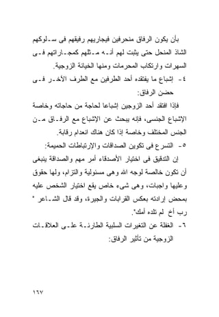 ‫ﺒﺄﻥ ﻴﻜﻭﻥ ﺍﻟﺭﻓﺎﻕ ﻤﻨﺤﺭﻓﻴﻥ ﻓﻴﺠﺎﺭﻴﻬﻡ ﺭﻓﻴﻘﻬﻡ ﻓﻰ ﺴـﻠﻭﻜﻬﻡ‬
‫ﺍﻟﺸﺎﺫ ﺍﻟﻤﻨﺤل ﺤﺘﻰ ﻴﺜﺒﺕ ﻟﻬﻡ ﺃﻨـﻪ ﻤـﺜﻠﻬﻡ ﻜﻤﺠـﺎﺭﺍﺘﻬﻡ ﻓـﻰ‬
        ‫ﺍﻟﺴﻬﺭﺍﺕ ﻭﺍﺭﺘﻜﺎﺏ ﺍﻟﻤﺤﺭﻤﺎﺕ ﻭﻤﻨﻬﺎ ﺍﻟﺨﻴﺎﻨﺔ ﺍﻟﺯﻭﺠﻴﺔ.‬
‫٤- ﺇﺸﺒﺎﻉ ﻤﺎ ﻴﻔﺘﻘﺩﻩ ﺃﺤﺩ ﺍﻟﻁﺭﻓﻴﻥ ﻤﻊ ﺍﻟﻁﺭﻑ ﺍﻵﺨـﺭ ﻓـﻰ‬
                                     ‫ﺤﻀﻥ ﺍﻟﺭﻓﺎﻕ:‬
‫ﻓﺈﺫﺍ ﺍﻓﺘﻘﺩ ﺃﺤﺩ ﺍﻟﺯﻭﺠﻴﻥ ﺇﺸﺒﺎﻋﺎ ﻟﺤﺎﺠﺔ ﻤﻥ ﺤﺎﺠﺎﺘﻪ ﻭﺨﺎﺼﺔ‬
‫ﺍﻹﺸﺒﺎﻉ ﺍﻟﺠﻨﺴﻰ، ﻓﺈﻨﻪ ﻴﺒﺤﺙ ﻋﻥ ﺍﻹﺸﺒﺎﻉ ﻤﻊ ﺍﻟﺭﻓـﺎﻕ ﻤـﻥ‬
         ‫ﺍﻟﺠﻨﺱ ﺍﻟﻤﺨﺘﻠﻑ ﻭﺨﺎﺼﺔ ﺇﺫﺍ ﻜﺎﻥ ﻫﻨﺎﻙ ﺍﻨﻌﺩﺍﻡ ﺭﻗﺎﺒﺔ.‬
      ‫٥- ﺍﻟﺘﺴﺭﻉ ﻓﻰ ﺘﻜﻭﻴﻥ ﺍﻟﺼﺩﺍﻗﺎﺕ ﻭﺍﻹﺭﺘﺒﺎﻁﺎﺕ ﺍﻟﺤﻤﻴﻤﺔ:‬
‫ﺇﻥ ﺍﻟﺘﺩﻗﻴﻕ ﻓﻰ ﺍﺨﺘﻴﺎﺭ ﺍﻷﺼﺩﻗﺎﺀ ﺃﻤﺭ ﻤﻬﻡ ﻭﺍﻟﺼﺩﺍﻗﺔ ﻴﻨﺒﻐﻰ‬
‫ﺃﻥ ﺘﻜﻭﻥ ﺨﺎﻟﺼﺔ ﻟﻭﺠﻪ ﺍﷲ ﻭﻫﻰ ﻤﺴﺌﻭﻟﻴﺔ ﻭﺍﻟﺘﺯﺍﻡ، ﻭﻟﻬﺎ ﺤﻘﻭﻕ‬
‫ﻭﻋﻠﻴﻬﺎ ﻭﺍﺠﺒﺎﺕ، ﻭﻫﻰ ﺸﻰﺀ ﺨﺎﺹ ﻴﻘﻊ ﺍﺨﺘﻴﺎﺭ ﺍﻟﺸﺨﺹ ﻋﻠﻴﻪ‬
‫ﺒﻤﺤﺽ ﺇﺭﺍﺩﺘﻪ ﺒﻌﻜﺱ ﺍﻟﻘﺭﺍﺒﺎﺕ ﻭﺍﻟﺠﻴﺭﺓ، ﻭﻗﺩ ﻗﺎل ﺍﻟﺸـﺎﻋﺭ "‬
                                   ‫ﺭﺏ ﺃﺥ ﻟﻡ ﺘﻠﺩﻩ ﺃﻤﻙ".‬
‫٦- ﺍﻟﻐﻔﻠﺔ ﻋﻥ ﺍﻟﺘﻐﻴﺭﺍﺕ ﺍﻟﺴﻠﺒﻴﺔ ﺍﻟﻁﺎﺭﺌـﺔ ﻋﻠـﻰ ﺍﻟﻌﻼﻗـﺎﺕ‬
                           ‫ﺍﻟﺯﻭﺠﻴﺔ ﻤﻥ ﺘﺄﺜﻴﺭ ﺍﻟﺭﻓﺎﻕ:‬




‫٧٦١‬
 