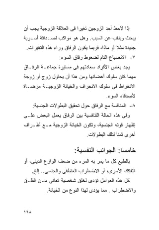 ‫ﺇﺫﺍ ﻻﺤﻅ ﺃﺤﺩ ﺍﻟﺯﻭﺠﻴﻥ ﺘﻐﻴﺭﺍ ﻓﻰ ﺍﻟﻌﻼﻗﺔ ﺍﻟﺯﻭﺠﻴﺔ ﻴﺠﺏ ﺃﻥ‬
                         ‫ﹰ‬
‫ﻴﺒﺤﺙ ﻭﻴﻨﻘﺏ ﻋﻥ ﺍﻟﺴﺒﺏ. ﻭﻫل ﻫﻭ ﻤﻭﺍﻜﺏ ﻟﺼـﺩﺍﻗﺔ ﺃﺴـﺭﻴﺔ‬
 ‫ﺠﺩﻴﺩﺓ ﻤﺜﻼ ﺃﻭ ﻤﺎﺫﺍ، ﻓﺭﺒﻤﺎ ﻴﻜﻭﻥ ﺍﻟﺭﻓﺎﻕ ﻭﺭﺍﺀ ﻫﺫﻩ ﺍﻟﺘﻐﻴﺭﺍﺕ.‬
                  ‫٧- ﺍﻻﻨﺼﻴﺎﻉ ﺍﻟﺘﺎﻡ ﻟﻀﻐﻭﻁ ﺭﻓﺎﻕ ﺍﻟﺴﻭﺀ:‬
‫ﻴﺠﺩ ﺒﻌﺽ ﺍﻷﻓﺭﺍﺩ ﺴﻌﺎﺩﺘﻬﻡ ﻓﻰ ﻤﺴﺎﻴﺭﺓ ﺠﻤﺎﻋـﺔ ﺍﻟﺭﻓـﺎﻕ‬
‫ﻤﻬﻤﺎ ﻜﺎﻥ ﺴﻠﻭﻙ ﺃﻋﻀﺎﺌﻬﺎ ﻭﻤﻥ ﻫﺫﺍ ﺃﻥ ﻴﺤﺎﻭل ﺯﻭﺝ ﺃﻭ ﺯﻭﺠﺔ‬
‫ﺍﻻﻨﺨﺭﺍﻁ ﻓﻰ ﺴﻠﻭﻙ ﺍﻻﻨﺤﺭﺍﻑ ﻭﺍﻟﺨﻴﺎﻨﺔ ﺍﻟﺯﻭﺠﻴـﺔ ﻤﺭﻀـﺎﺓ‬
                                         ‫ﻷﺼﺩﻗﺎﺀ ﺍﻟﺴﻭﺀ.‬
      ‫٨- ﺍﻟﻤﻨﺎﻓﺴﺔ ﻤﻊ ﺍﻟﺭﻓﺎﻕ ﺤﻭل ﺘﺤﻘﻴﻕ ﺍﻟﺒﻁﻭﻻﺕ ﺍﻟﺠﻨﺴﻴﺔ:‬
‫ﻭﻓﻰ ﻫﺫﻩ ﺍﻟﺤﺎﻟﺔ ﺍﻟﺘﻨﺎﻓﺴﻴﺔ ﺒﻴﻥ ﺍﻟﺭﻓﺎﻕ ﻴﻌﻤل ﺍﻟﺒﻌﺽ ﻋﻠـﻰ‬
‫ﺇﻅﻬﺎﺭ ﻗﻭﺘﻪ ﺍﻟﺠﻨﺴﻴﺔ، ﻭﺘﻜﻭﻥ ﺍﻟﺨﻴﺎﻨﺔ ﺍﻟﺯﻭﺠﻴﺔ ﻤـﻊ ﺃﻁـﺭﺍﻑ‬
                               ‫ﺃﺨﺭﻯ ﺜﻤﻨﺎ ﻟﺘﻠﻙ ﺍﻟﺒﻁﻭﻻﺕ.‬

                         ‫ﺨﺎﻤﺴﺎ: ﺍﻟﺠﻭﺍﻨﺏ ﺍﻟﻨﻔﺴﻴﺔ:‬
‫ﺒﺎﻟﻁﺒﻊ ﻜل ﻤﺎ ﻴﻤﺭ ﺒﻪ ﺍﻟﻤﺭﺀ ﻤﻥ ﻀﻌﻑ ﺍﻟﻭﺍﺯﻉ ﺍﻟﺩﻴﻨﻰ، ﺃﻭ‬
      ‫ﺍﻟﺘﻔﻜﻙ ﺍﻷﺴﺭﻯ، ﺃﻭ ﺍﻻﻀﻁﺭﺍﺏ ﺍﻟﻌﺎﻁﻔﻰ ﻭﺍﻟﺠﻨﺴﻰ.. ﺇﻟﺦ.‬
‫ﻜل ﻫﺫﻩ ﺍﻟﻌﻭﺍﻤل ﺘﺅﺩﻯ ﻟﺨﻠﻕ ﺸﺨﺼﻴﺔ ﺘﻌﺎﻨﻰ ﻤـﻥ ﺍﻟﻘﻠـﻕ‬
            ‫ﻭﺍﻻﻀﻁﺭﺍﺏ . ﻤﻤﺎ ﻴﺅﺩﻯ ﻟﻬﺫﺍ ﺍﻟﻨﻭﻉ ﻤﻥ ﺍﻟﺨﻴﺎﻨﺔ.‬


‫٨٦١‬
 