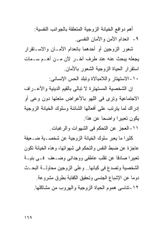 ‫ﺃﻫﻡ ﺩﻭﺍﻓﻊ ﺍﻟﺨﻴﺎﻨﺔ ﺍﻟﺯﻭﺠﻴﺔ ﺍﻟﻤﺘﻌﻠﻘﺔ ﺒﺎﻟﺠﻭﺍﻨﺏ ﺍﻟﻨﻔﺴﻴﺔ:‬
                           ‫٩- ﺍﻨﻌﺩﺍﻡ ﺍﻷﻤﻥ ﻭﺍﻷﻤﺎﻥ ﺍﻟﻨﻔﺴﻰ.‬
‫ﺸﻌﻭﺭ ﺍﻟﺯﻭﺠﻴﻥ ﺃﻭ ﺃﺤﺩﻫﻤﺎ ﺒﺎﻨﻌﺩﺍﻡ ﺍﻷﻤـﺎﻥ ﻭﺍﻻﺴـﺘﻘﺭﺍﺭ‬
‫ﻴﺠﻌﻠﻪ ﻴﺒﺤﺙ ﻋﻨﻪ ﻋﻨﺩ ﻁﺭﻑ ﺁﺨـﺭ ﻷﻥ ﻤـﻥ ﺃﻫـﻡ ﺴـﻤﺎﺕ‬
                     ‫ﺍﺴﺘﻘﺭﺍﺭ ﺍﻟﺤﻴﺎﺓ ﺍﻟﺯﻭﺠﻴﺔ ﺍﻟﺸﻌﻭﺭ ﺒﺎﻷﻤﺎﻥ.‬
             ‫٠١- ﺍﻻﺴﺘﻬﺘﺎﺭ ﻭﺍﻟﻼﻤﺒﺎﻻﺓ ﻭﺘﺒﻠﺩ ﺍﻟﺤﺱ ﺍﻹﻨﺴﺎﻨﻰ:‬
‫ﺇﻥ ﺍﻟﺸﺨﺼﻴﺔ ﺍﻟﻤﺴﺘﻬﺘﺭﺓ ﻻ ﺘﺒﺎﻟﻰ ﺒﺎﻟﻘﻴﻡ ﺍﻟﺩﻴﻨﻴﺔ ﻭﺍﻷﻋـﺭﺍﻑ‬
‫ﺍﻻﺠﺘﻤﺎﻋﻴﺔ ﻭﺘﺭﻯ ﻓﻰ ﺍﻟﻠﻬﻭ ﺒﺎﻷﻋﺭﺍﺽ ﻤﺘﻌﺘﻬﺎ ﺩﻭﻥ ﻭﻋﻰ ﺃﻭ‬
‫ﺇﺩﺭﺍﻙ ﻟﻤﺎ ﻴﺘﺭﺘﺏ ﻋﻠﻰ ﺃﻓﻌﺎﻟﻬﺎ ﺍﻟﺸﺎﺌﻨﺔ ﻭﺴﻠﻭﻙ ﺍﻟﺨﻴﺎﻨﺔ ﺍﻟﺯﻭﺠﻴﺔ‬
                                ‫ﻴﻜﻭﻥ ﺘﻌﺒﻴﺭﺍ ﻭﺍﻀﺤﺎ ﻋﻥ ﻫﺫﺍ.‬
              ‫١١- ﺍﻟﻌﺠﺯ ﻋﻥ ﺍﻟﺘﺤﻜﻡ ﻓﻰ ﺍﻟﺸﻬﻭﺍﺕ ﻭﺍﻟﺭﻏﺒﺎﺕ.‬
‫ﻜﺜﻴﺭﺍ ﻤﺎ ﻴﻌﺒﺭ ﺴﻠﻭﻙ ﺍﻟﺨﻴﺎﻨﺔ ﺍﻟﺯﻭﺠﻴﺔ ﻋﻥ ﺸﺨﺼـﻴﺔ ﻀـﻌﻴﻔﺔ‬
‫ﻋﺎﺠﺯﺓ ﻋﻥ ﻀﺒﻁ ﺍﻟﻨﻔﺱ ﻭﺍﻟﺘﺤﻜﻡ ﻓﻰ ﺸﻬﻭﺍﺘﻬﺎ، ﻭﻫﺫﻩ ﺍﻟﺨﻴﺎﻨﺔ ﺘﻜﻭﻥ‬
‫ﺘﻌﺒﻴﺭﺍ ﺼﺎﺩﻗﺎ ﻋﻥ ﺘﻘﻠﺏ ﻋﺎﻁﻔﻰ ﻭﻭﺠﺩﺍﻨﻰ ﻭﻀـﻌﻑ ﻓـﻰ ﺒﻨﻴـﺔ‬
‫ﺍﻟﺸﺨﺼﻴﺔ ﻭﺘﺼﺩﻉ ﻓﻰ ﻜﻴﺎﻨﻬﺎ.. ﻭﻋﻠﻰ ﺍﻟﺯﻭﺠﻴﻥ ﻤﺤﺎﻭﻟـﺔ ﺍﻟﺒﺤـﺙ‬
       ‫ﺩﻭﻤﺎ ﻋﻥ ﺍﻹﺸﺒﺎﻉ ﺍﻟﺠﻨﺴﻰ ﻭﺘﺤﻘﻴﻕ ﺍﻟﻜﻔﺎﻴﺔ ﺒﻁﺭﻕ ﻤﺸﺭﻭﻋﺔ.‬
      ‫٢١- ﺘﻨﺎﺴﻰ ﻫﻤﻭﻡ ﺍﻟﺤﻴﺎﺓ ﺍﻟﺯﻭﺠﻴﺔ ﻭﺍﻟﻬﺭﻭﺏ ﻤﻥ ﻤﺸﺎﻜﻠﻬﺎ.‬




‫٩٦١‬
 