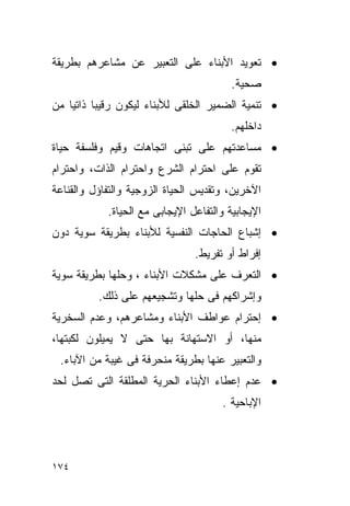 ‫• ﺘﻌﻭﻴﺩ ﺍﻷﺒﻨﺎﺀ ﻋﻠﻰ ﺍﻟﺘﻌﺒﻴﺭ ﻋﻥ ﻤﺸﺎﻋﺭﻫﻡ ﺒﻁﺭﻴﻘﺔ‬
                                         ‫ﺼﺤﻴﺔ.‬
‫• ﺘﻨﻤﻴﺔ ﺍﻟﻀﻤﻴﺭ ﺍﻟﺨﻠﻘﻰ ﻟﻸﺒﻨﺎﺀ ﻟﻴﻜﻭﻥ ﺭﻗﻴﺒﺎ ﺫﺍﺘﻴﺎ ﻤﻥ‬
                                        ‫ﺩﺍﺨﻠﻬﻡ.‬
‫• ﻤﺴﺎﻋﺩﺘﻬﻡ ﻋﻠﻰ ﺘﺒﻨﻰ ﺍﺘﺠﺎﻫﺎﺕ ﻭﻗﻴﻡ ﻭﻓﻠﺴﻔﺔ ﺤﻴﺎﺓ‬
‫ﺘﻘﻭﻡ ﻋﻠﻰ ﺍﺤﺘﺭﺍﻡ ﺍﻟﺸﺭﻉ ﻭﺍﺤﺘﺭﺍﻡ ﺍﻟﺫﺍﺕ، ﻭﺍﺤﺘﺭﺍﻡ‬
‫ﺍﻵﺨﺭﻴﻥ، ﻭﺘﻘﺩﻴﺱ ﺍﻟﺤﻴﺎﺓ ﺍﻟﺯﻭﺠﻴﺔ ﻭﺍﻟﺘﻔﺎﺅل ﻭﺍﻟﻘﻨﺎﻋﺔ‬
            ‫ﺍﻹﻴﺠﺎﺒﻴﺔ ﻭﺍﻟﺘﻔﺎﻋل ﺍﻹﻴﺠﺎﺒﻰ ﻤﻊ ﺍﻟﺤﻴﺎﺓ.‬
‫• ﺇﺸﺒﺎﻉ ﺍﻟﺤﺎﺠﺎﺕ ﺍﻟﻨﻔﺴﻴﺔ ﻟﻸﺒﻨﺎﺀ ﺒﻁﺭﻴﻘﺔ ﺴﻭﻴﺔ ﺩﻭﻥ‬
                                ‫ﺇﻓﺭﺍﻁ ﺃﻭ ﺘﻔﺭﻴﻁ.‬
‫• ﺍﻟﺘﻌﺭﻑ ﻋﻠﻰ ﻤﺸﻜﻼﺕ ﺍﻷﺒﻨﺎﺀ ، ﻭﺤﻠﻬﺎ ﺒﻁﺭﻴﻘﺔ ﺴﻭﻴﺔ‬
          ‫ﻭﺇﺸﺭﺍﻜﻬﻡ ﻓﻰ ﺤﻠﻬﺎ ﻭﺘﺸﺠﻴﻌﻬﻡ ﻋﻠﻰ ﺫﻟﻙ.‬
‫• ﺇﺤﺘﺭﺍﻡ ﻋﻭﺍﻁﻑ ﺍﻷﺒﻨﺎﺀ ﻭﻤﺸﺎﻋﺭﻫﻡ، ﻭﻋﺩﻡ ﺍﻟﺴﺨﺭﻴﺔ‬
‫ﻤﻨﻬﺎ، ﺃﻭ ﺍﻻﺴﺘﻬﺎﻨﺔ ﺒﻬﺎ ﺤﺘﻰ ﻻ ﻴﻤﻴﻠﻭﻥ ﻟﻜﺒﺘﻬﺎ،‬
 ‫ﻭﺍﻟﺘﻌﺒﻴﺭ ﻋﻨﻬﺎ ﺒﻁﺭﻴﻘﺔ ﻤﻨﺤﺭﻓﺔ ﻓﻰ ﻏﻴﺒﺔ ﻤﻥ ﺍﻵﺒﺎﺀ.‬
‫• ﻋﺩﻡ ﺇﻋﻁﺎﺀ ﺍﻷﺒﻨﺎﺀ ﺍﻟﺤﺭﻴﺔ ﺍﻟﻤﻁﻠﻘﺔ ﺍﻟﺘﻰ ﺘﺼل ﻟﺤﺩ‬
                                      ‫ﺍﻹﺒﺎﺤﻴﺔ .‬




‫٤٧١‬
 