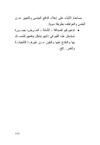 ‫ﻤﺴﺎﻋﺩﺓ ﺍﻷﺒﻨﺎﺀ ﻋﻠﻰ ﺇﻋﻼﺀ ﺍﻟﺩﺍﻓﻊ ﺍﻟﺠﻨﺴﻰ ﻭﺍﻟﺘﻌﺒﻴﺭ ﻋـﻥ‬
                        ‫ﺍﻟﺠﻨﺱ ﻭﺍﻟﻌﻭﺍﻁﻑ ﺒﻁﺭﻴﻘﺔ ﺴﻭﻴﺔ.‬
‫• ﺘﺩﻋﻴﻡ ﻗﻴﻡ ﺍﻟﺼﺩﺍﻗﺔ ، ﺍﻷﻤﺎﻨﺔ ، ﺍﻟﻌـﺭﺽ، ﺒﺼـﻭﺭﺓ‬
‫ﺘﺴﺘﺩﺨل ﻫﺫﻩ ﺍﻟﻘﻴﻡ ﻓﻰ ﺫﺍﺘﻬﻡ ﺒﺸﻜل ﻴﺩﻓﻌﻬﻡ ﻟﻠﺘﻤﺴـﻙ‬
‫ﺒﻬﺎ ﻭﺍﻟﺩﻓﺎﻉ ﻋﻨﻬﺎ ﻭﺍﻟﻨﻔﻭﺭ ﻤـﻥ ﻏﻴﺭﻫـﺎ ﻜﺎﻟﺨﻴﺎﻨـﺔ‬
                                 ‫ﻭﺍﻟﻐﺩﺭ.. ﺇﻟﺦ.‬




‫٦٧١‬
 