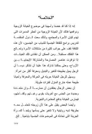 ‫"ﺍﻟﺨﻼﺼﺔ"‬
‫ﺇﻨﻪ ﺇﺫﺍ ﻜﻨﺎ ﻗﺩ ﺨﻀﻨﺎ ﻭﺃﺴﻬﺒﻨﺎ ﻓﻰ ﻤﻭﻀﻭﻉ ﺍﻟﺨﻴﺎﻨﺔ ﺍﻟﺯﻭﺠﻴﺔ‬
‫ﻭﺩﻭﺍﻓﻌﻬﺎ ﻓﺫﻟﻙ ﻷﻥ ﺍﻟﺨﻴﺎﻨﺔ ﺍﻟﺯﻭﺠﻴﺔ ﻤﻥ ﺃﺨﻁﺭ ﺍﻟﻤﺩﻤﺭﺍﺕ ﺍﻟﺘﻰ‬
‫ﺘﻬﺩﻡ ﻜﻴﺎﻥ ﺍﻷﺴﺭﺓ ﻭﺍﻟﻤﺠﺘﻤﻊ، ﻭﻟﺫﻟﻙ ﺴﻌﺕ ﺍﻟـﺩﻭل ﺍﻟﻤﺘﻘﺩﻤـﺔ‬
‫ﻟﺘﺩﺭﻴﺱ ﺒﺭﺍﻤﺞ ﻟﻠﺜﻘﺎﻓﺔ ﺍﻟﺠﻨﺴﻴﺔ ﻟﻠﺸﺒﺎﺏ ﻤﻥ ﺍﻟﺠﻨﺴﻴﻥ، ﻷﻥ ﻫﺫﻩ‬
‫ﺍﻟﺜﻘﺎﻓﺔ ﺘﻘﻑ ﻋﻠﻰ ﺠﻭﺍﻨﺏ ﻜﺜﻴﺭﺓ ﻤﻥ ﻤﺸﻜﻼﺕ ﺍﻷﺴﺭﺓ ﻭﺘﻌـﺎﻟﺞ‬
‫ﻫﺫﺍ ﺍﻟﺘﻔﻜﻙ ﻤﺴﺘﻘﺒﻼ.. ﻭﻤﻥ ﺍﻟﻤﻤﻜﻥ ﺃﻥ ﻨﺘﻔﺎﺩﻯ ﺘﻠﻙ ﺍﻟﺨﻴﺎﻨـﺎﺕ‬
‫ﺇﺫﺍ ﺘﻭﺍﻓﺭﺕ ﻋﻨﺎﺼﺭ ﺍﻟﻤﺼﺎﺭﺤﺔ ﻭﺍﻟﻤﺸﺎﺭﻜﺔ ﺍﻹﻴﺠﺎﺒﻴـﺔ ﺒـﻴﻥ‬
‫ﺍﻷﺯﻭﺍﺝ، ﻭﺤﺘﻰ ﻴﻤﻜﻨﻨﺎ ﺘﺩﺍﺭﻙ ﻫﺫﺍ ﻋﻠﻴﻨﺎ ﺃﻥ ﻨﺘﺫﻜﺭ ﺩﻭﻤـﺎ ﺃﻥ‬
 ‫ﺍﻟﺭﺠل ﻴﻤﻴل ﺒﻁﺒﻴﻌﺘﻪ ﻟﻠﺘﻐﻴﺭ ﻭﺍﻟﺘﺒﺩﻴل ﻭﻤﻌﺭﻓﺔ ﺃﻜﺜﺭ ﻤﻥ ﺍﻤﺭﺃﺓ.‬
‫ﻭﻴﺴﻬل ﻟﻠﺭﺠل ﺍﻟﺨﻴﺎﻨﺔ ﺤﺭﻴﺘﻪ ﻓﻰ ﺍﻟﺤﺭﻜﺔ ﻭﺍﻟﻤﻌﺭﻓﺔ ﻭﺃﺤﻴﺎﻨﺎ‬
                  ‫ﻁﺒﻴﻌﺔ ﻋﻤﻠﻪ ﺨﺎﺭﺝ ﺍﻟﻤﻨﺯل ﻟﻔﺘﺭﺍﺕ ﻁﻭﻴﻠﺔ.‬
‫ﺃﻥ ﺒﻌﺽ ﺍﻟﺭﺠﺎل ﻴﻌﺘﻘﺩﻭﻥ ﺃﻥ ﻤﻤﺎﺭﺴـﺔ ﺃﻟـﻭﺍﻥ ﻤﺘﻌـﺩﺩﺓ‬
‫ﻭﺠﺩﻴﺩﺓ ﻤﻥ ﺍﻟﺠﻨﺱ ﻤﻊ ﺃﺨﺭﻴﺎﺕ ﻴﻘﻭﻯ ﺭﻏﺒـﺘﻬﻡ ﻭﻜﻔـﺎﺀﺘﻬﻡ،‬
                  ‫ﻓﻴﻤﺎﺭﺱ ﺍﻟﺨﻴﺎﻨﺔ ﺒﺩﺍﻓﻊ ﺍﻟﻤﻐﺎﻤﺭﺓ ﻭﺍﻟﺘﺠﺭﺒﺔ.‬
‫ﻭﺃﻴﻀﺎ ﺍﻟﺒﻌﺽ ﻴﻘﺒل ﻋﻠﻰ ﻫﺫﺍ ﻷﻥ ﺯﻭﺠﺘﻪ ﺘﺘﻌﺎﻤـل ﻤﻌـﻪ‬
‫ﺒﻁﺭﻴﻘﺔ ﺸﺒﻪ ﺭﻭﺘﻴﻨﻴﺔ ﻭﻻ ﺘﺘﻐﻴﺭ ﺤﺘﻰ ﻴﺴﺄﻤﻬﺎ ﻭﻴﻠﺠـﺄ ﻟﻠﻤـﺭﺃﺓ‬
 ‫ﺍﻟﺠﺭﻴﺌﺔ ﺍﻟﺘﻰ ﺘﺤﺎﺩﺜﻪ ﻓﻰ ﺍﻟﻤﻭﻀﻭﻋﺎﺕ ﺍﻟﺠﻨﺴﻴﺔ ﺒﺈﺒﺎﺤﻴﺔ.. ﺇﻟﺦ.‬

‫٧٧١‬
 