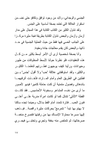 ‫ﺍﻟﺠﻨﺴﻲ ﻭﺍﻟﻭﺠﺩﺍﻨﻲ، ﻭﻻﺒﺩ ﻤﻥ ﻭﺠﻭﺩ ﺘﻭﺍﻓﻕ ﻭﺘﻜﺎﻓﺅ ﺤﺘﻰ ﻨﻀـﻤﻥ‬
          ‫ﺍﺴﺘﻘﺭﺍﺭ ﺍﻟﻌﻼﻗﺔ ﺍﻟﺘﻲ ﺘﻌﺘﻤﺩ ﺒﺼﻔﺔ ﺃﺴﺎﺴﻴﺔ ﻋﻠﻰ ﺍﻟﺠﻨﺱ.‬
‫ﻭﻟﻘﺩ ﺘﻨﺎﻭل ﺍﻟﻜﺜﻴﺭ ﻤﻥ ﺍﻟﻜﺘﺎﺏ ﺍﻟﻜﺘﺎﺒﺔ ﻓﻲ ﻫﺫﺍ ﺍﻟﻤﺠﺎل ﻋﻠﻰ ﻤﺩﺍﺭ‬
‫ﺃﺯﻤﺎﻥ ﻭﺃﺯﻤﺎﻥ ﻭﺍﻟﺒﻌﺽ ﺘﻨﺎﻭل ﺍﻟﻜﺘﺎﺒﺔ ﺒﻁﺭﻴﻘﺔ ﻓﺠﺔ ﻤﺜﻴﺭﺓ ﻤﺭﻜـﺯﺍ‬
‫ﻋﻠﻰ ﺍﻟﺠﺎﻨﺏ ﺍﻟﺤﺴﻲ ﻓﻴﻬﺎ ﻓﻘﻁ ﻤﻥ ﺤﻴﺙ ﺍﻟﻌﻤﻠﻴﺔ ﺍﻟﺠﻨﺴﻴﺔ ﻓﻲ ﺤـﺩ‬
                ‫ﺫﺍﺘﻬﺎ، ﻭﺍﻟﺒﻌﺽ ﻜﺎﻥ ﻴﻘﺩﻡ ﻤﻌﺎﻟﺠﺎﺕ ﺠﺎﺩﺓ ﻭﻤﻔﻴﺩﺓ.‬
‫ﻭﺃﻨﺎ ﺒﺼﻔﺔ ﺸﺨﺼﻴﺔ ﺃﺭﻯ ﺃﻥ ﺍﻷﻤﺭ ﺃﺒﺴﻁ ﺒﻜﺜﻴﺭ ﻤـﻥ ﻜـل‬
‫ﻫﺫﻩ ﺍﻟﺘﻌﻘﻴﺩﺍﺕ، ﻓﻠﻭ ﻨﻅﺭﻨﺎ ﺤﻭﻟﻨﺎ ﻷﺒﺴﻁ ﺍﻟﻤﺨﻠﻭﻗﺎﺕ ﻤﻥ ﻁﻴﻭﺭ‬
‫ﻭﺤﻴﻭﺍﻨﺎﺕ ﻭﺭﺃﻴﻨﺎ ﻜﻴﻑ ﻴﻭﺠﻬﻭﻥ ﻓﻁـﺭﺘﻬﻡ ﻟﺘﻌﻠﻤﻨـﺎ ﺍﻟﻜﺜﻴـﺭ‬
‫ﻭﺍﻟﻜﺜﻴﺭ، ﻭﻟﻘﺩ ﺍﺴﺘﻭﻗﻔﺘﻨﻲ ﻋﻼﻗﺔ "ﺤﺏ" ﻭﻻ ﺃﻗﻭل "ﺠﻨﺱ" ﺒـﻴﻥ‬
‫ﻗﻁﺘﻴﻥ ﻓﻲ ﺍﻟﻁﺭﻴﻕ ﺍﻟﻌﺎﻡ ﻭﺃﻤﺎﻡ ﺍﻟﻤـﺎﺭﺓ، ﻓﺄﺨـﺫﺕ ﺃﺘﺭﻗﺒﻬﻤـﺎ‬
‫ﺒﺎﻨﺩﻫﺎﺵ ﻭﻓﻀﻭل ﻤﺘﻤﻨﻴﺔ ﺃﻥ ﻜﻨﺕ ﺤﺎﻤﻠﺔ ﻜﺎﻤﻴﺭﺍ ﻓﻴﺩﻴﻭ ﻷﺼﻭﺭ‬
‫ﻤﺎ ﺃﺭﻯ ﻤﻥ ﺩﻑﺀ ﺍﻟﻤﺸﺎﻋﺭ ﻭﺴﺨﻭﻨﺔ ﺍﻷﺤﺎﺴﻴﺱ.. ﻓﻘﺩ ﻜﺎﻨـﺕ‬
‫ﺍﻟﻘﻁﺔ "ﺍﻷﻨﺜﻰ" ﺘﺘﺩﻟل ﻜﻤﺎ ﻟﻭ ﻜﺎﻨﺕ ﺍﻤﺭﺃﺓ ﻤﺩﺭﺒﺔ ﻋﻠـﻰ ﺃﻋﺘـﻰ‬
‫ﻓﻨﻭﻥ ﺍﻟﺤﺏ.. ﻓﺘﺎﺭﺓ ﺘﺘﻤﺩﺩ ﺃﻤﺎﻡ ﺍﻟﻘﻁ ﺒﺩﻻل، ﻭﺤﻴﻨﻤﺎ ﺘﺠﺩﻩ ﺴﺎﻜﻨﺎ‬
‫ﻻ ﻴﻬﺘﻡ ﺒﻬﺎ ﺘﺒﺩﺃ " ﺘﺘﻤﺭﻤﻎ" ﺒﺤﺭﻜﺎﺕ ﻤﺜﻴﺭﺓ ﺭﺍﻗﺼﺔ.. ﻓﻴـﺫﻫﺏ‬
‫ﺇﻟﻴﻬﺎ ﻤﺴﺭﻋﺎ ﻤﺤﺎﻭﻻ ﺍﻹﻤﺴﺎﻙ ﺒﻬﺎ ﻤﻥ ﺭﻗﺒﺘﻬﺎ ﻓﺘﺼﺭﺥ ﻤﻨﻐﻤـﺔ‬
‫ﺼﺭﺨﺎﺘﻬﺎ، ﺜﻡ ﺘﺘﻤﻠﺹ ﻤﻨﻪ ﺒﺨﻔﺔ ﻭﺘﺠﺭﻱ ﻭﺘﺨﺘﺒـﺊ ﻓﻴﺠـﺭﻱ‬


‫٧١‬
 