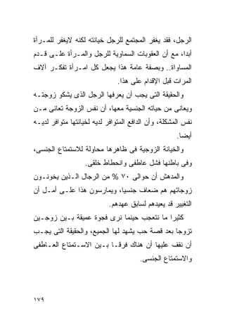 ‫ﺍﻟﺭﺠل، ﻓﻘﺩ ﻴﻐﻔﺭ ﺍﻟﻤﺠﺘﻤﻊ ﻟﻠﺭﺠل ﺨﻴﺎﻨﺘﻪ ﻟﻜﻨﻪ ﻻﻴﻐﻔﺭ ﻟﻠﻤـﺭﺃﺓ‬
‫ﺃﺒﺩﹰ، ﻤﻊ ﺃﻥ ﺍﻟﻌﻘﻭﺒﺎﺕ ﺍﻟﺴﻤﺎﻭﻴﺔ ﻟﻠﺭﺠل ﻭﺍﻟﻤـﺭﺃﺓ ﻋﻠـﻰ ﻗـﺩﻡ‬
                                                  ‫ﺍ‬
‫ﺍﻟﻤﺴﺎﻭﺍﺓ.. ﻭﺒﺼﻔﺔ ﻋﺎﻤﺔ ﻫﺫﺍ ﻴﺠﻌل ﻜل ﺍﻤـﺭﺃﺓ ﺘﻔﻜـﺭ ﺁﻻﻑ‬
                               ‫ﺍﻟﻤﺭﺍﺕ ﻗﺒل ﺍﻹﻗﺩﺍﻡ ﻋﻠﻰ ﻫﺫﺍ.‬
‫ﻭﺍﻟﺤﻘﻴﻘﺔ ﺍﻟﺘﻰ ﻴﺠﺏ ﺃﻥ ﻴﻌﺭﻓﻬﺎ ﺍﻟﺭﺠل ﺍﻟﺫﻯ ﻴﺸﻜﻭ ﺯﻭﺠﺘـﻪ‬
‫ﻭﻴﻌﺎﻨﻰ ﻤﻥ ﺤﻴﺎﺘﻪ ﺍﻟﺠﻨﺴﻴﺔ ﻤﻌﻬﺎ، ﺃﻥ ﻨﻔﺱ ﺍﻟﺯﻭﺠﺔ ﺘﻌﺎﻨﻰ ﻤـﻥ‬
‫ﻨﻔﺱ ﺍﻟﻤﺸﻜﻠﺔ، ﻭﺃﻥ ﺍﻟﺩﺍﻓﻊ ﺍﻟﻤﺘﻭﺍﻓﺭ ﻟﺩﻴﻪ ﻟﺨﻴﺎﻨﺘﻬﺎ ﻤﺘﻭﺍﻓﺭ ﻟﺩﻴـﻪ‬
                                                     ‫ﺃﻴﻀﺎ.‬
‫ﻭﺍﻟﺨﻴﺎﻨﺔ ﺍﻟﺯﻭﺠﻴﺔ ﻓﻰ ﻅﺎﻫﺭﻫﺎ ﻤﺤﺎﻭﻟﺔ ﻟﻼﺴﺘﻤﺘﺎﻉ ﺍﻟﺠﻨﺴﻰ،‬
                   ‫ﻭﻓﻰ ﺒﺎﻁﻨﻬﺎ ﻓﺸل ﻋﺎﻁﻔﻰ ﻭﺍﻨﺤﻁﺎﻁ ﺨﻠﻘﻰ.‬
‫ﻭﺍﻟﻤﺩﻫﺵ ﺃﻥ ﺤﻭﺍﻟﻰ ٠٧ % ﻤﻥ ﺍﻟﺭﺠﺎل ﺍﻟـﺫﻴﻥ ﻴﺨﻭﻨـﻭﻥ‬
‫ﺯﻭﺠﺎﺘﻬﻡ ﻫﻡ ﻀﻌﺎﻑ ﺠﻨﺴﻴﺎ، ﻭﻴﻤﺎﺭﺴﻭﻥ ﻫﺫﺍ ﻋﻠـﻰ ﺃﻤـل ﺃﻥ‬
                            ‫ﺍﻟﺘﻐﻴﻴﺭ ﻗﺩ ﻴﻌﻴﺩﻫﻡ ﻟﺴﺎﺒﻕ ﻋﻬﺩﻫﻡ.‬
‫ﻜﺜﻴﺭﺍ ﻤﺎ ﻨﺘﻌﺠﺏ ﺤﻴﻨﻤﺎ ﻨﺭﻯ ﻓﺠﻭﺓ ﻋﻤﻴﻘﺔ ﺒـﻴﻥ ﺯﻭﺠـﻴﻥ‬
‫ﺘﺯﻭﺠﺎ ﺒﻌﺩ ﻗﺼﺔ ﺤﺏ ﻴﺸﻬﺩ ﻟﻬﺎ ﺍﻟﺠﻤﻴﻊ، ﻭﺍﻟﺤﻘﻴﻘﺔ ﺍﻟﺘﻰ ﻴﺠـﺏ‬
‫ﺃﻥ ﻨﻘﻑ ﻋﻠﻴﻬﺎ ﺃﻥ ﻫﻨﺎﻙ ﻓﺭﻗـﺎ ﺒـﻴﻥ ﺍﻻﺴـﺘﻤﺘﺎﻉ ﺍﻟﻌـﺎﻁﻔﻰ‬
                                       ‫ﻭﺍﻻﺴﺘﻤﺘﺎﻉ ﺍﻟﺠﻨﺴﻰ.‬




‫٩٧١‬
 